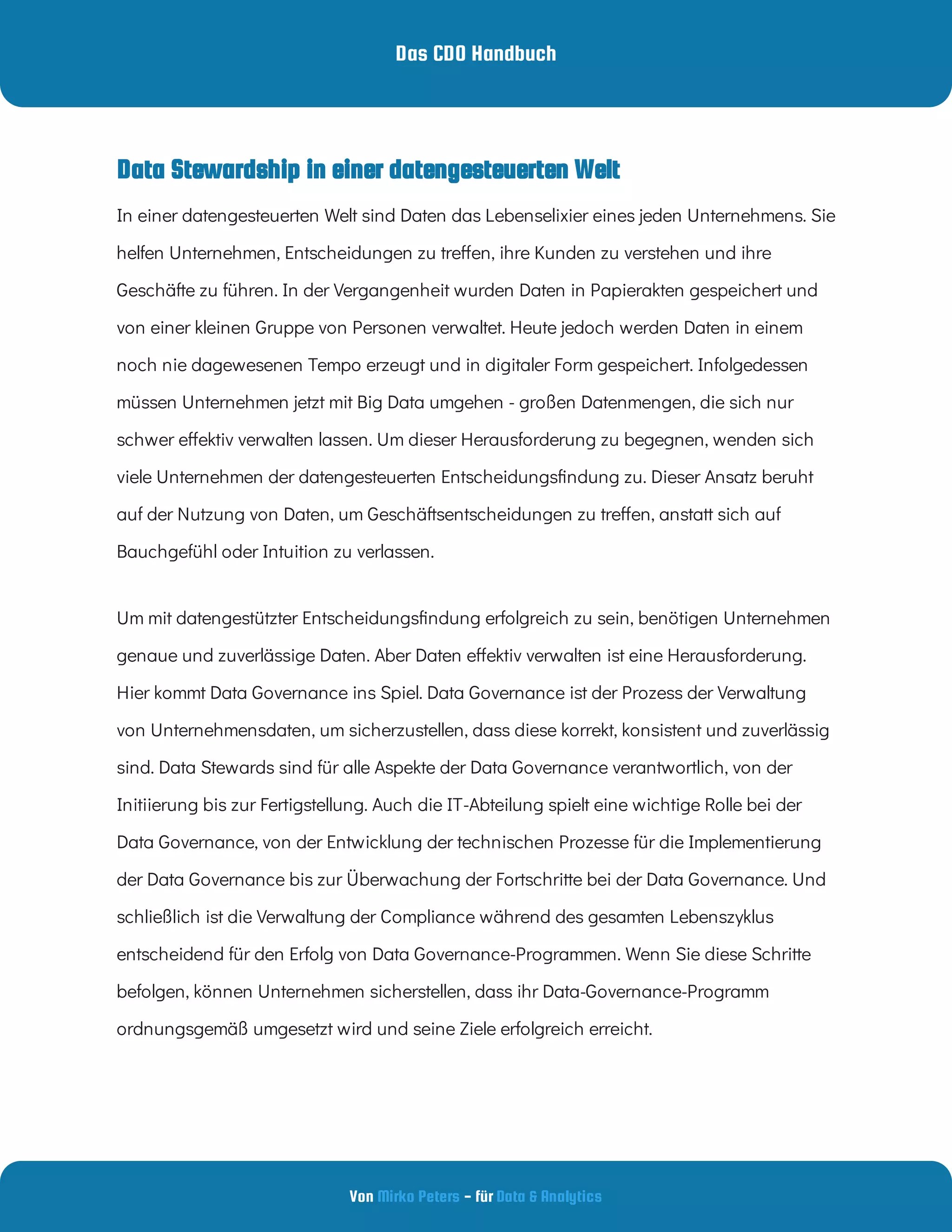 Das CDO Handbuch
Von - für
Mirko Peters Data & Analytics
In einer datengesteuerten Welt sind Daten das Lebenselixier eines jeden Unternehmens. Sie
helfen Unternehmen, Entscheidungen zu tre en, ihre Kunden zu verstehen und ihre
Geschäfte zu führen. In der Vergangenheit wurden Daten in Papierakten gespeichert und
von einer kleinen Gruppe von Personen verwaltet. Heute jedoch werden Daten in einem
noch nie dagewesenen Tempo erzeugt und in digitaler Form gespeichert. Infolgedessen
müssen Unternehmen jetzt mit Big Data umgehen - großen Datenmengen, die sich nur
schwer e ektiv verwalten lassen. Um dieser Herausforderung zu begegnen, wenden sich
viele Unternehmen der datengesteuerten Entscheidungs ndung zu. Dieser Ansatz beruht
auf der Nutzung von Daten, um Geschäftsentscheidungen zu tre en, anstatt sich auf
Bauchgefühl oder Intuition zu verlassen.
Um mit datengestützter Entscheidungs ndung erfolgreich zu sein, benötigen Unternehmen
genaue und zuverlässige Daten. Aber Daten e ektiv verwalten ist eine Herausforderung.
Hier kommt Data Governance ins Spiel. Data Governance ist der Prozess der Verwaltung
von Unternehmensdaten, um sicherzustellen, dass diese korrekt, konsistent und zuverlässig
sind. Data Stewards sind für alle Aspekte der Data Governance verantwortlich, von der
Initiierung bis zur Fertigstellung. Auch die IT-Abteilung spielt eine wichtige Rolle bei der
Data Governance, von der Entwicklung der technischen Prozesse für die Implementierung
der Data Governance bis zur Überwachung der Fortschritte bei der Data Governance. Und
schließlich ist die Verwaltung der Compliance während des gesamten Lebenszyklus
entscheidend für den Erfolg von Data Governance-Programmen. Wenn Sie diese Schritte
befolgen, können Unternehmen sicherstellen, dass ihr Data-Governance-Programm
ordnungsgemäß umgesetzt wird und seine Ziele erfolgreich erreicht.
Data Stewardship in einer datengesteuerten Welt
 