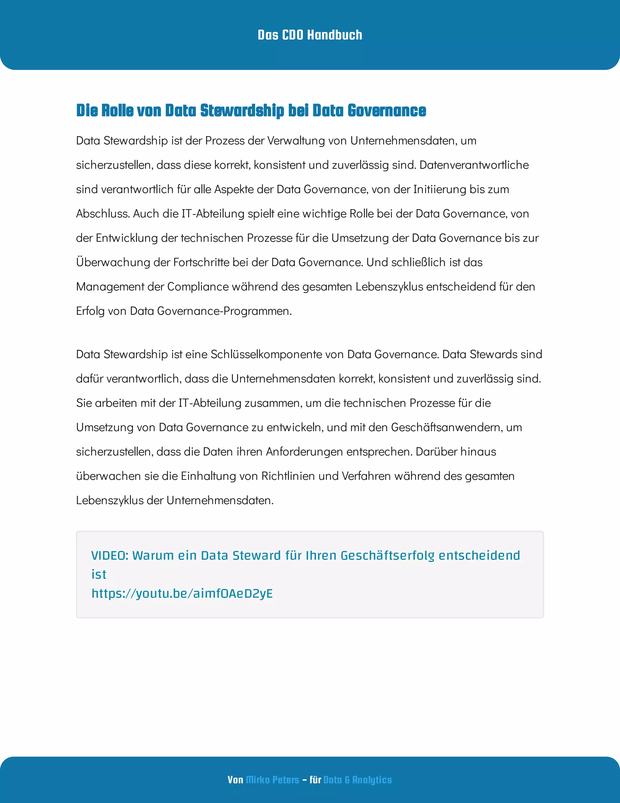 Das CDO Handbuch
Von - für
Mirko Peters Data & Analytics
Data Stewardship ist der Prozess der Verwaltung von Unternehmensdaten, um
sicherzustellen, dass diese korrekt, konsistent und zuverlässig sind. Datenverantwortliche
sind verantwortlich für alle Aspekte der Data Governance, von der Initiierung bis zum
Abschluss. Auch die IT-Abteilung spielt eine wichtige Rolle bei der Data Governance, von
der Entwicklung der technischen Prozesse für die Umsetzung der Data Governance bis zur
Überwachung der Fortschritte bei der Data Governance. Und schließlich ist das
Management der Compliance während des gesamten Lebenszyklus entscheidend für den
Erfolg von Data Governance-Programmen.
Data Stewardship ist eine Schlüsselkomponente von Data Governance. Data Stewards sind
dafür verantwortlich, dass die Unternehmensdaten korrekt, konsistent und zuverlässig sind.
Sie arbeiten mit der IT-Abteilung zusammen, um die technischen Prozesse für die
Umsetzung von Data Governance zu entwickeln, und mit den Geschäftsanwendern, um
sicherzustellen, dass die Daten ihren Anforderungen entsprechen. Darüber hinaus
überwachen sie die Einhaltung von Richtlinien und Verfahren während des gesamten
Lebenszyklus der Unternehmensdaten.
Die Rolle von Data Stewardship bei Data Governance
VIDEO: Warum ein Data Steward für Ihren Geschäftserfolg entscheidend
ist
https://youtu.be/aimf0AeD2yE
 