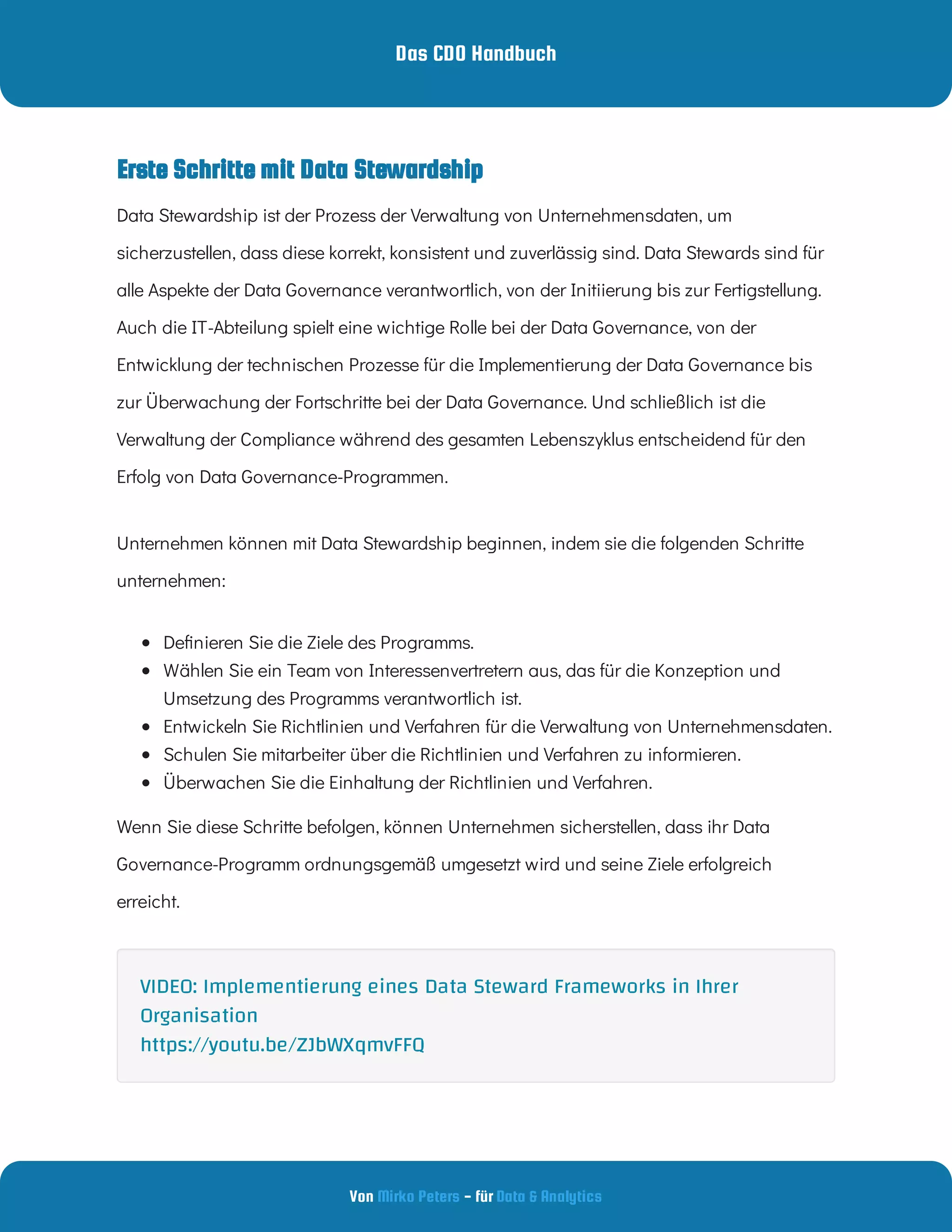 Das CDO Handbuch
Von - für
Mirko Peters Data & Analytics
Data Stewardship ist der Prozess der Verwaltung von Unternehmensdaten, um
sicherzustellen, dass diese korrekt, konsistent und zuverlässig sind. Data Stewards sind für
alle Aspekte der Data Governance verantwortlich, von der Initiierung bis zur Fertigstellung.
Auch die IT-Abteilung spielt eine wichtige Rolle bei der Data Governance, von der
Entwicklung der technischen Prozesse für die Implementierung der Data Governance bis
zur Überwachung der Fortschritte bei der Data Governance. Und schließlich ist die
Verwaltung der Compliance während des gesamten Lebenszyklus entscheidend für den
Erfolg von Data Governance-Programmen.
Unternehmen können mit Data Stewardship beginnen, indem sie die folgenden Schritte
unternehmen:
 
De nieren Sie die Ziele des Programms.
 
Wählen Sie ein Team von Interessenvertretern aus, das für die Konzeption und
Umsetzung des Programms verantwortlich ist.
 
Entwickeln Sie Richtlinien und Verfahren für die Verwaltung von Unternehmensdaten.
 
Schulen Sie mitarbeiter über die Richtlinien und Verfahren zu informieren.
 
Überwachen Sie die Einhaltung der Richtlinien und Verfahren.
Wenn Sie diese Schritte befolgen, können Unternehmen sicherstellen, dass ihr Data
Governance-Programm ordnungsgemäß umgesetzt wird und seine Ziele erfolgreich
erreicht.
Erste Schritte mit Data Stewardship
VIDEO: Implementierung eines Data Steward Frameworks in Ihrer
Organisation
https://youtu.be/ZJbWXqmvFFQ
 