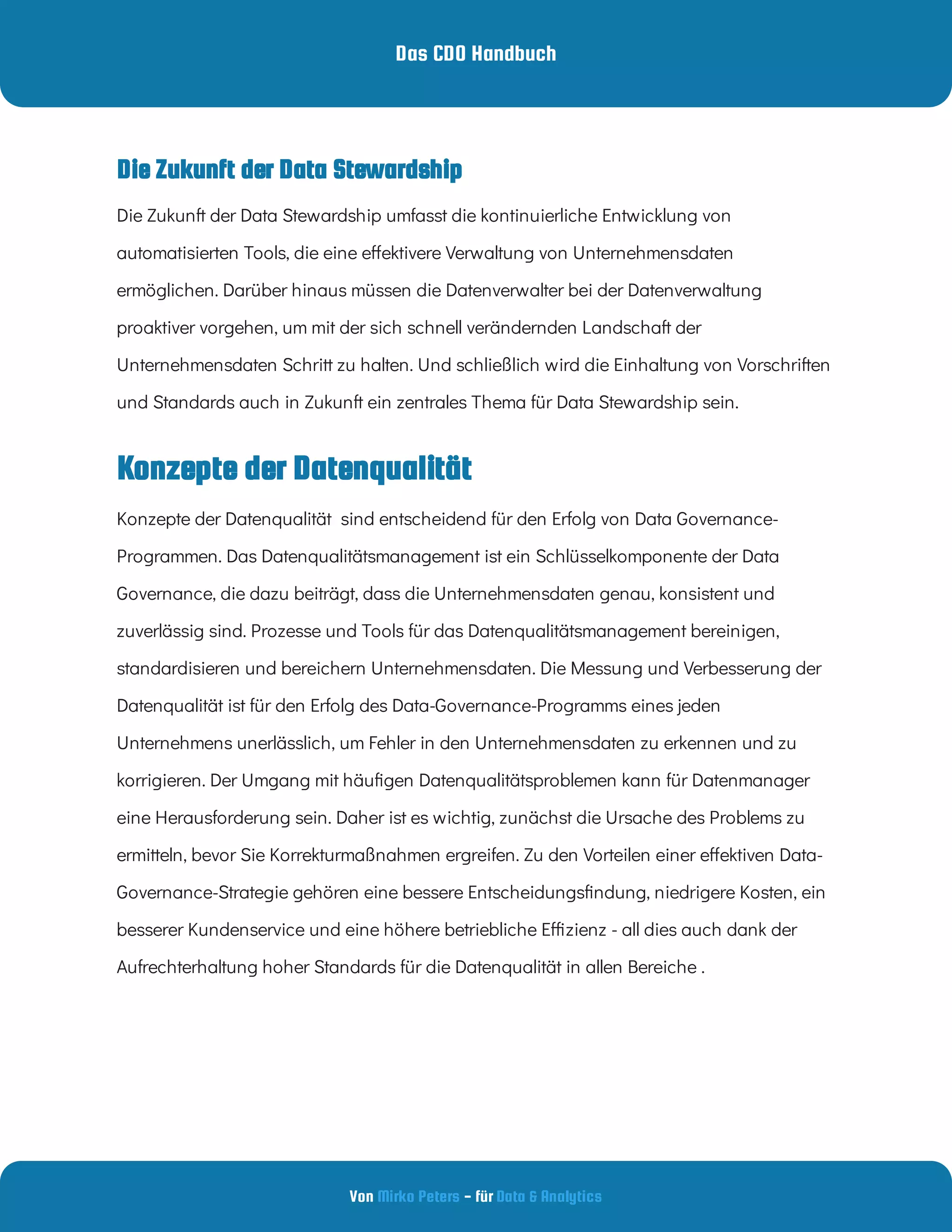 Das CDO Handbuch
Von - für
Mirko Peters Data & Analytics
Die Zukunft der Data Stewardship umfasst die kontinuierliche Entwicklung von
automatisierten Tools, die eine e ektivere Verwaltung von Unternehmensdaten
ermöglichen. Darüber hinaus müssen die Datenverwalter bei der Datenverwaltung
proaktiver vorgehen, um mit der sich schnell verändernden Landschaft der
Unternehmensdaten Schritt zu halten. Und schließlich wird die Einhaltung von Vorschriften
und Standards auch in Zukunft ein zentrales Thema für Data Stewardship sein.
Konzepte der Datenqualität
Konzepte der Datenqualität  sind entscheidend für den Erfolg von Data Governance-
Programmen. Das Datenqualitätsmanagement ist ein Schlüsselkomponente der Data
Governance, die dazu beiträgt, dass die Unternehmensdaten genau, konsistent und
zuverlässig sind. Prozesse und Tools für das Datenqualitätsmanagement bereinigen,
standardisieren und bereichern Unternehmensdaten. Die Messung und Verbesserung der
Datenqualität ist für den Erfolg des Data-Governance-Programms eines jeden
Unternehmens unerlässlich, um Fehler in den Unternehmensdaten zu erkennen und zu
korrigieren. Der Umgang mit häu gen Datenqualitätsproblemen kann für Datenmanager
eine Herausforderung sein. Daher ist es wichtig, zunächst die Ursache des Problems zu
ermitteln, bevor Sie Korrekturmaßnahmen ergreifen. Zu den Vorteilen einer e ektiven Data-
Governance-Strategie gehören eine bessere Entscheidungs ndung, niedrigere Kosten, ein
besserer Kundenservice und eine höhere betriebliche E zienz - all dies auch dank der
Aufrechterhaltung hoher Standards für die Datenqualität in allen Bereiche .
Die Zukunft der Data Stewardship
 