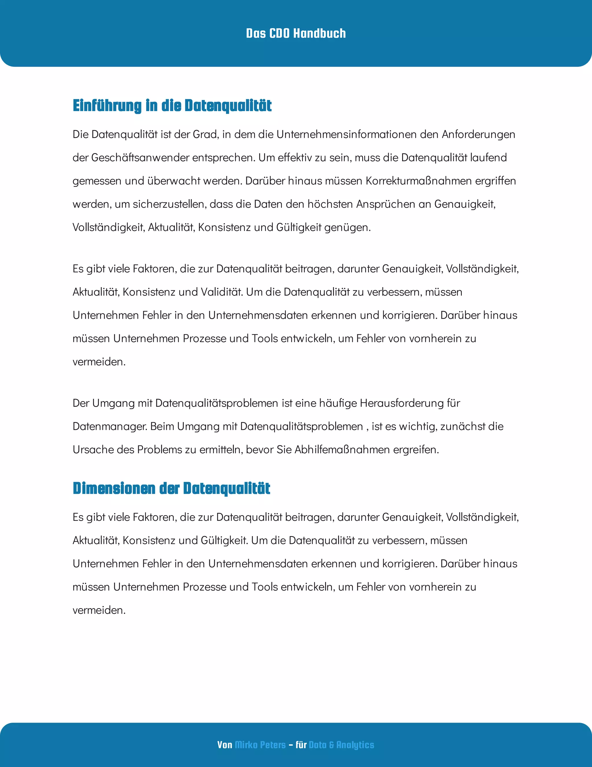 Das CDO Handbuch
Von - für
Mirko Peters Data & Analytics
Einführung in die Datenqualität
Dimensionen der Datenqualität
Die Datenqualität ist der Grad, in dem die Unternehmensinformationen den Anforderungen
der Geschäftsanwender entsprechen. Um e ektiv zu sein, muss die Datenqualität laufend
gemessen und überwacht werden. Darüber hinaus müssen Korrekturmaßnahmen ergri en
werden, um sicherzustellen, dass die Daten den höchsten Ansprüchen an Genauigkeit,
Vollständigkeit, Aktualität, Konsistenz und Gültigkeit genügen.
Es gibt viele Faktoren, die zur Datenqualität beitragen, darunter Genauigkeit, Vollständigkeit,
Aktualität, Konsistenz und Validität. Um die Datenqualität zu verbessern, müssen
Unternehmen Fehler in den Unternehmensdaten erkennen und korrigieren. Darüber hinaus
müssen Unternehmen Prozesse und Tools entwickeln, um Fehler von vornherein zu
vermeiden.
Der Umgang mit Datenqualitätsproblemen ist eine häu ge Herausforderung für
Datenmanager. Beim Umgang mit Datenqualitätsproblemen , ist es wichtig, zunächst die
Ursache des Problems zu ermitteln, bevor Sie Abhilfemaßnahmen ergreifen.
Es gibt viele Faktoren, die zur Datenqualität beitragen, darunter Genauigkeit, Vollständigkeit,
Aktualität, Konsistenz und Gültigkeit. Um die Datenqualität zu verbessern, müssen
Unternehmen Fehler in den Unternehmensdaten erkennen und korrigieren. Darüber hinaus
müssen Unternehmen Prozesse und Tools entwickeln, um Fehler von vornherein zu
vermeiden.
 
