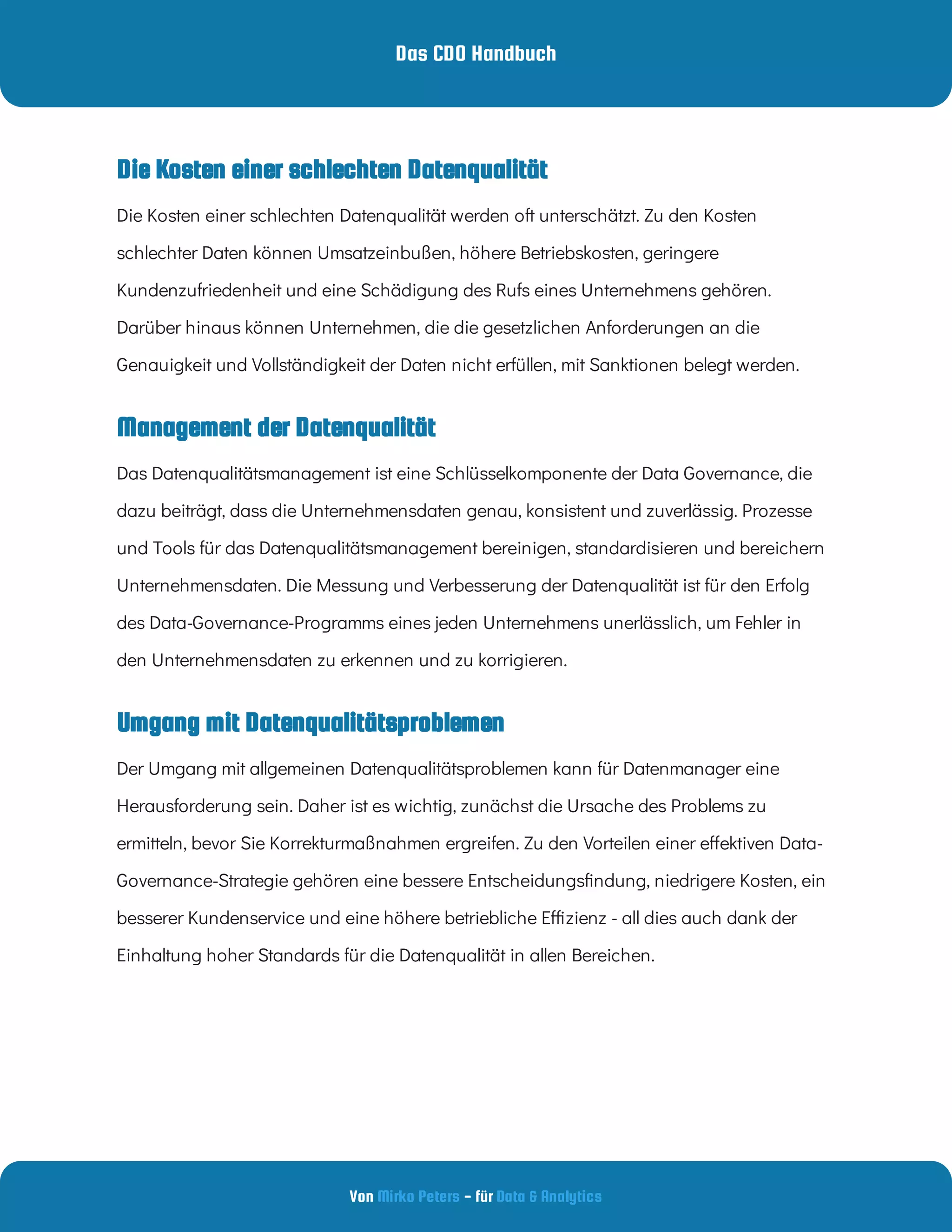 Das CDO Handbuch
Von - für
Mirko Peters Data & Analytics
Umgang mit Datenqualitätsproblemen
Die Kosten einer schlechten Datenqualität werden oft unterschätzt. Zu den Kosten
schlechter Daten können Umsatzeinbußen, höhere Betriebskosten, geringere
Kundenzufriedenheit und eine Schädigung des Rufs eines Unternehmens gehören.
Darüber hinaus können Unternehmen, die die gesetzlichen Anforderungen an die
Genauigkeit und Vollständigkeit der Daten nicht erfüllen, mit Sanktionen belegt werden.
Management der Datenqualität
Das Datenqualitätsmanagement ist eine Schlüsselkomponente der Data Governance, die
dazu beiträgt, dass die Unternehmensdaten genau, konsistent und zuverlässig. Prozesse
und Tools für das Datenqualitätsmanagement bereinigen, standardisieren und bereichern
Unternehmensdaten. Die Messung und Verbesserung der Datenqualität ist für den Erfolg
des Data-Governance-Programms eines jeden Unternehmens unerlässlich, um Fehler in
den Unternehmensdaten zu erkennen und zu korrigieren.
Der Umgang mit allgemeinen Datenqualitätsproblemen kann für Datenmanager eine
Herausforderung sein. Daher ist es wichtig, zunächst die Ursache des Problems zu
ermitteln, bevor Sie Korrekturmaßnahmen ergreifen. Zu den Vorteilen einer e ektiven Data-
Governance-Strategie gehören eine bessere Entscheidungs ndung, niedrigere Kosten, ein
besserer Kundenservice und eine höhere betriebliche E zienz - all dies auch dank der
Einhaltung hoher Standards für die Datenqualität in allen Bereichen.
Die Kosten einer schlechten Datenqualität
 