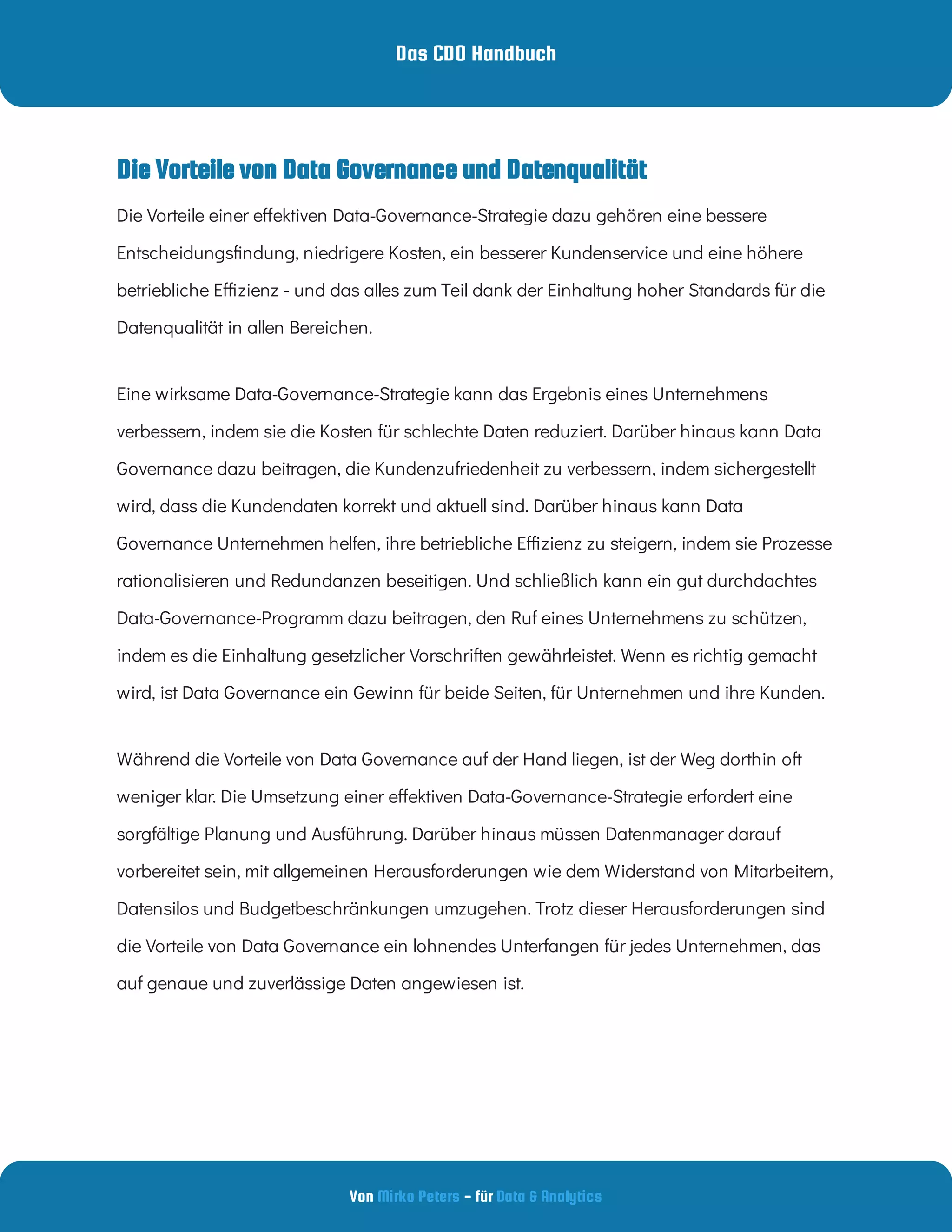 Das CDO Handbuch
Von - für
Mirko Peters Data & Analytics
Eine wirksame Data-Governance-Strategie kann das Ergebnis eines Unternehmens
verbessern, indem sie die Kosten für schlechte Daten reduziert. Darüber hinaus kann Data
Governance dazu beitragen, die Kundenzufriedenheit zu verbessern, indem sichergestellt
wird, dass die Kundendaten korrekt und aktuell sind. Darüber hinaus kann Data
Governance Unternehmen helfen, ihre betriebliche E zienz zu steigern, indem sie Prozesse
rationalisieren und Redundanzen beseitigen. Und schließlich kann ein gut durchdachtes
Data-Governance-Programm dazu beitragen, den Ruf eines Unternehmens zu schützen,
indem es die Einhaltung gesetzlicher Vorschriften gewährleistet. Wenn es richtig gemacht
wird, ist Data Governance ein Gewinn für beide Seiten, für Unternehmen und ihre Kunden.
Während die Vorteile von Data Governance auf der Hand liegen, ist der Weg dorthin oft
weniger klar. Die Umsetzung einer e ektiven Data-Governance-Strategie erfordert eine
sorgfältige Planung und Ausführung. Darüber hinaus müssen Datenmanager darauf
vorbereitet sein, mit allgemeinen Herausforderungen wie dem Widerstand von Mitarbeitern,
Datensilos und Budgetbeschränkungen umzugehen. Trotz dieser Herausforderungen sind
die Vorteile von Data Governance ein lohnendes Unterfangen für jedes Unternehmen, das
auf genaue und zuverlässige Daten angewiesen ist.
Die Vorteile einer e ektiven Data-Governance-Strategie dazu gehören eine bessere
Entscheidungs ndung, niedrigere Kosten, ein besserer Kundenservice und eine höhere
betriebliche E zienz - und das alles zum Teil dank der Einhaltung hoher Standards für die
Datenqualität in allen Bereichen.
Die Vorteile von Data Governance und Datenqualität
 