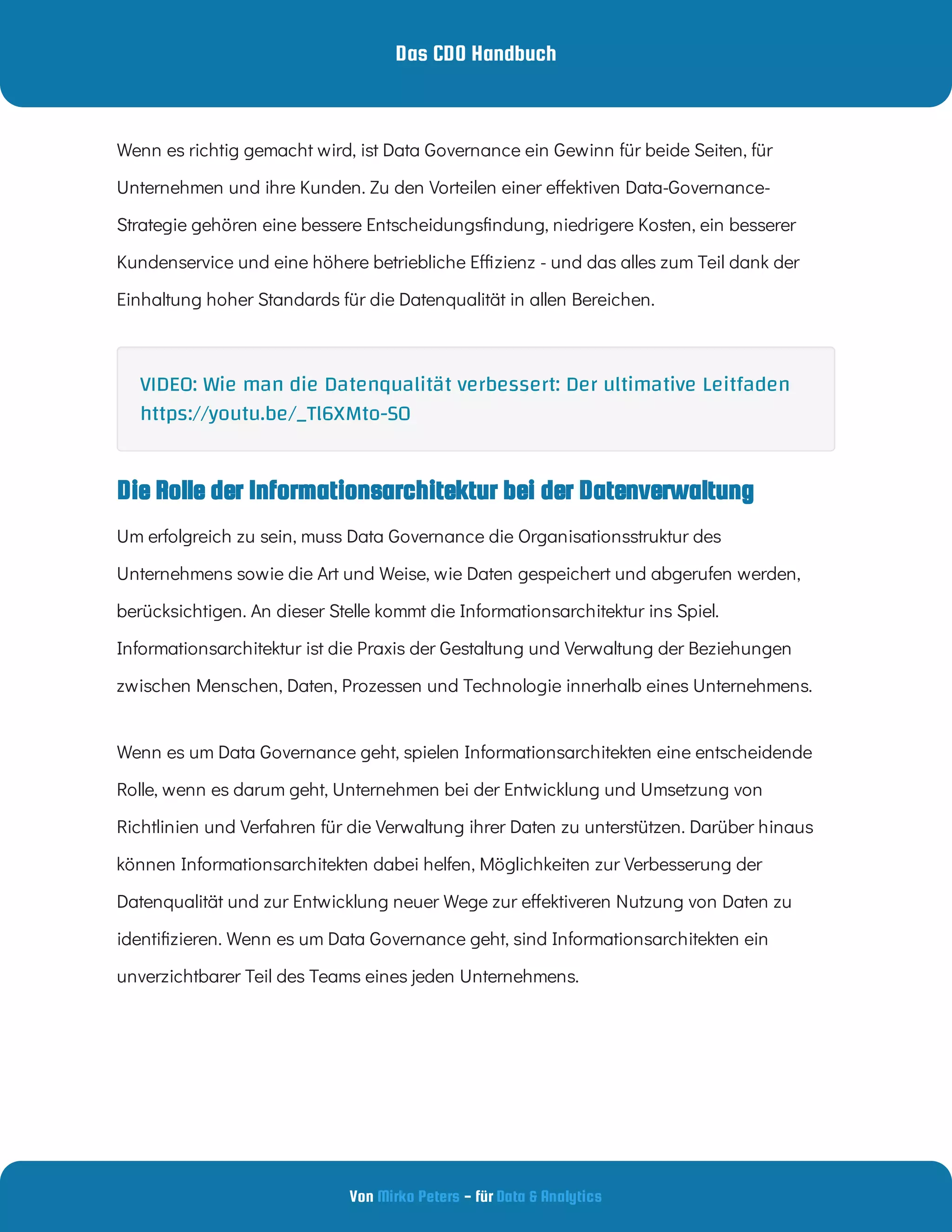 Das CDO Handbuch
Von - für
Mirko Peters Data & Analytics
Wenn es richtig gemacht wird, ist Data Governance ein Gewinn für beide Seiten, für
Unternehmen und ihre Kunden. Zu den Vorteilen einer e ektiven Data-Governance-
Strategie gehören eine bessere Entscheidungs ndung, niedrigere Kosten, ein besserer
Kundenservice und eine höhere betriebliche E zienz - und das alles zum Teil dank der
Einhaltung hoher Standards für die Datenqualität in allen Bereichen.
Die Rolle der Informationsarchitektur bei der Datenverwaltung
Um erfolgreich zu sein, muss Data Governance die Organisationsstruktur des
Unternehmens sowie die Art und Weise, wie Daten gespeichert und abgerufen werden,
berücksichtigen. An dieser Stelle kommt die Informationsarchitektur ins Spiel.
Informationsarchitektur ist die Praxis der Gestaltung und Verwaltung der Beziehungen
zwischen Menschen, Daten, Prozessen und Technologie innerhalb eines Unternehmens.
Wenn es um Data Governance geht, spielen Informationsarchitekten eine entscheidende
Rolle, wenn es darum geht, Unternehmen bei der Entwicklung und Umsetzung von
Richtlinien und Verfahren für die Verwaltung ihrer Daten zu unterstützen. Darüber hinaus
können Informationsarchitekten dabei helfen, Möglichkeiten zur Verbesserung der
Datenqualität und zur Entwicklung neuer Wege zur e ektiveren Nutzung von Daten zu
identi zieren. Wenn es um Data Governance geht, sind Informationsarchitekten ein
unverzichtbarer Teil des Teams eines jeden Unternehmens.
VIDEO: Wie man die Datenqualität verbessert: Der ultimative Leitfaden
https://youtu.be/_Tl6XMto-S0
 