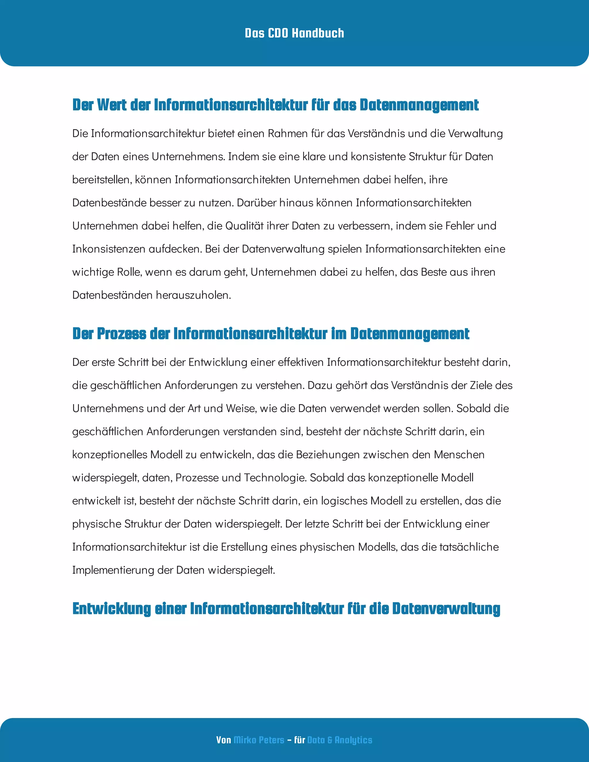 Das CDO Handbuch
Von - für
Mirko Peters Data & Analytics
Entwicklung einer Informationsarchitektur für die Datenverwaltung
Der Prozess der Informationsarchitektur im Datenmanagement
Die Informationsarchitektur bietet einen Rahmen für das Verständnis und die Verwaltung
der Daten eines Unternehmens. Indem sie eine klare und konsistente Struktur für Daten
bereitstellen, können Informationsarchitekten Unternehmen dabei helfen, ihre
Datenbestände besser zu nutzen. Darüber hinaus können Informationsarchitekten
Unternehmen dabei helfen, die Qualität ihrer Daten zu verbessern, indem sie Fehler und
Inkonsistenzen aufdecken. Bei der Datenverwaltung spielen Informationsarchitekten eine
wichtige Rolle, wenn es darum geht, Unternehmen dabei zu helfen, das Beste aus ihren
Datenbeständen herauszuholen.
Der erste Schritt bei der Entwicklung einer e ektiven Informationsarchitektur besteht darin,
die geschäftlichen Anforderungen zu verstehen. Dazu gehört das Verständnis der Ziele des
Unternehmens und der Art und Weise, wie die Daten verwendet werden sollen. Sobald die
geschäftlichen Anforderungen verstanden sind, besteht der nächste Schritt darin, ein
konzeptionelles Modell zu entwickeln, das die Beziehungen zwischen den Menschen
widerspiegelt, daten, Prozesse und Technologie. Sobald das konzeptionelle Modell
entwickelt ist, besteht der nächste Schritt darin, ein logisches Modell zu erstellen, das die
physische Struktur der Daten widerspiegelt. Der letzte Schritt bei der Entwicklung einer
Informationsarchitektur ist die Erstellung eines physischen Modells, das die tatsächliche
Implementierung der Daten widerspiegelt.
Der Wert der Informationsarchitektur für das Datenmanagement
 