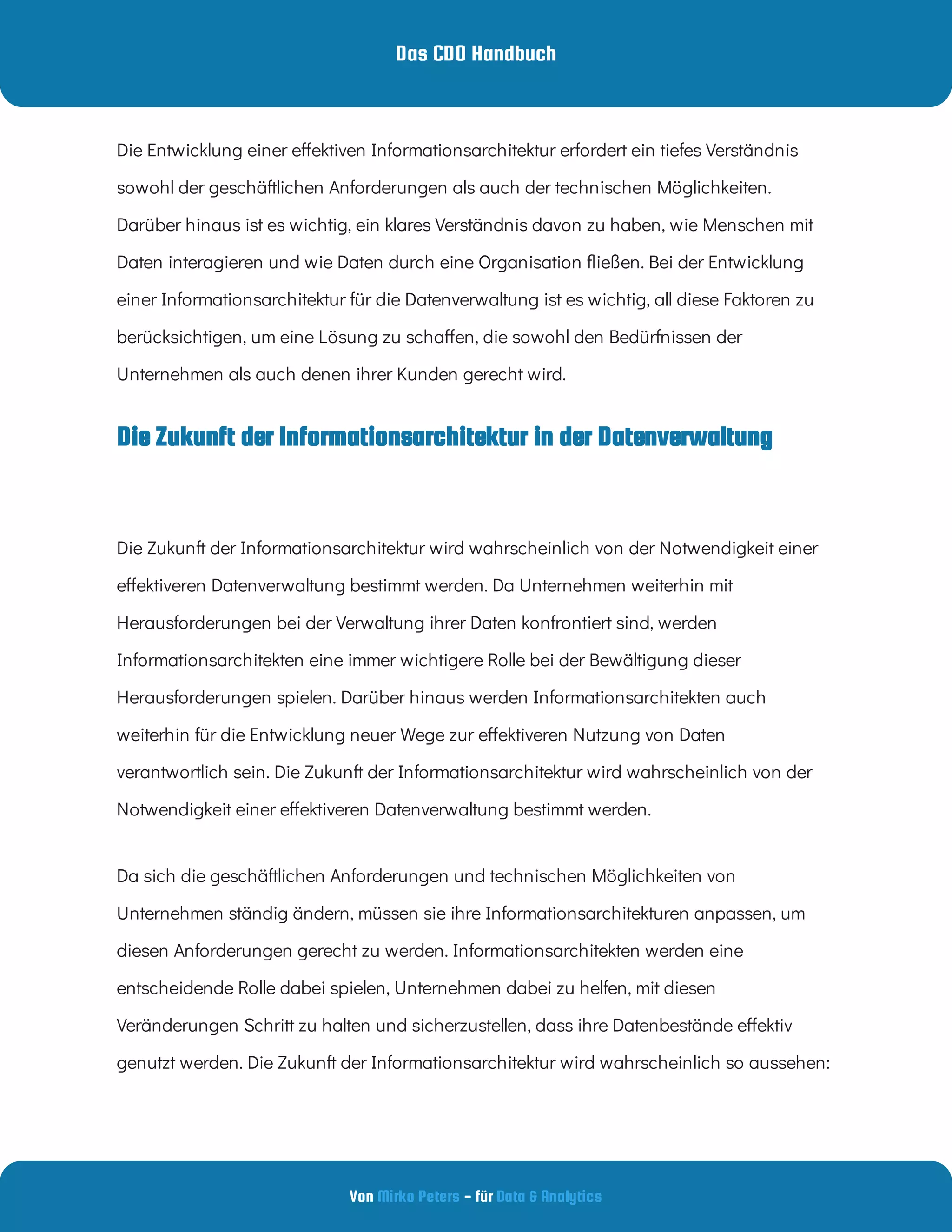 Das CDO Handbuch
Von - für
Mirko Peters Data & Analytics
Die Zukunft der Informationsarchitektur wird wahrscheinlich von der Notwendigkeit einer
e ektiveren Datenverwaltung bestimmt werden. Da Unternehmen weiterhin mit
Herausforderungen bei der Verwaltung ihrer Daten konfrontiert sind, werden
Informationsarchitekten eine immer wichtigere Rolle bei der Bewältigung dieser
Herausforderungen spielen. Darüber hinaus werden Informationsarchitekten auch
weiterhin für die Entwicklung neuer Wege zur e ektiveren Nutzung von Daten
verantwortlich sein. Die Zukunft der Informationsarchitektur wird wahrscheinlich von der
Notwendigkeit einer e ektiveren Datenverwaltung bestimmt werden.
Da sich die geschäftlichen Anforderungen und technischen Möglichkeiten von
Unternehmen ständig ändern, müssen sie ihre Informationsarchitekturen anpassen, um
diesen Anforderungen gerecht zu werden. Informationsarchitekten werden eine
entscheidende Rolle dabei spielen, Unternehmen dabei zu helfen, mit diesen
Veränderungen Schritt zu halten und sicherzustellen, dass ihre Datenbestände e ektiv
genutzt werden. Die Zukunft der Informationsarchitektur wird wahrscheinlich so aussehen:
Die Entwicklung einer e ektiven Informationsarchitektur erfordert ein tiefes Verständnis
sowohl der geschäftlichen Anforderungen als auch der technischen Möglichkeiten.
Darüber hinaus ist es wichtig, ein klares Verständnis davon zu haben, wie Menschen mit
Daten interagieren und wie Daten durch eine Organisation ießen. Bei der Entwicklung
einer Informationsarchitektur für die Datenverwaltung ist es wichtig, all diese Faktoren zu
berücksichtigen, um eine Lösung zu scha en, die sowohl den Bedürfnissen der
Unternehmen als auch denen ihrer Kunden gerecht wird.
Die Zukunft der Informationsarchitektur in der Datenverwaltung
 