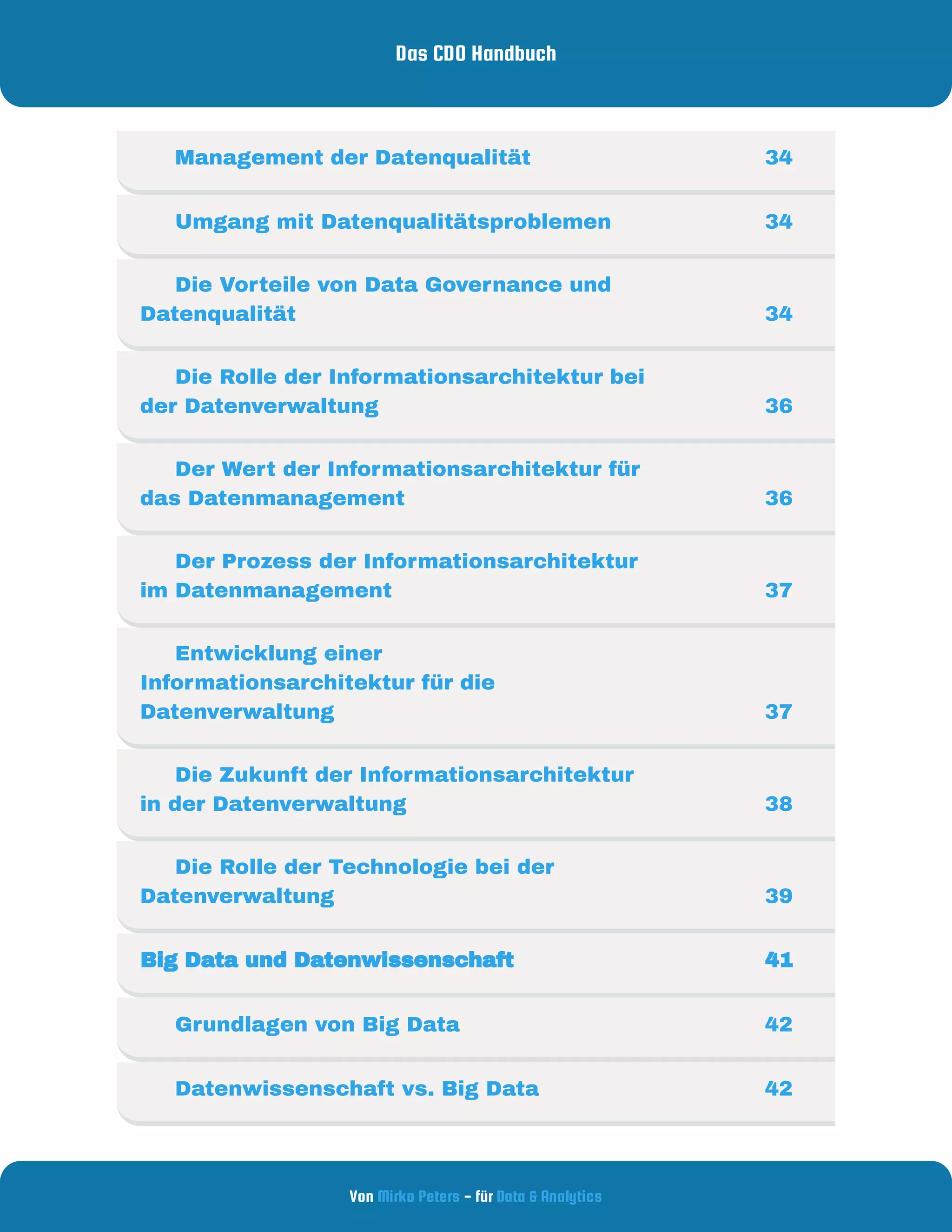 Das CDO Handbuch
Von - für
Mirko Peters Data & Analytics
     Management der Datenqualität 34
     Umgang mit Datenqualitätsproblemen 34
     Die Vorteile von Data Governance und
Datenqualität 34
     Die Rolle der Informationsarchitektur bei
der Datenverwaltung  36
     Der Wert der Informationsarchitektur für
das Datenmanagement  36
     Der Prozess der Informationsarchitektur
im Datenmanagement 37
     Entwicklung einer
Informationsarchitektur für die
Datenverwaltung 37
     Die Zukunft der Informationsarchitektur
in der Datenverwaltung 38
     Die Rolle der Technologie bei der
Datenverwaltung  39
Big Data und Datenwissenschaft  41
     Grundlagen von Big Data   42
     Datenwissenschaft vs. Big Data 42
 