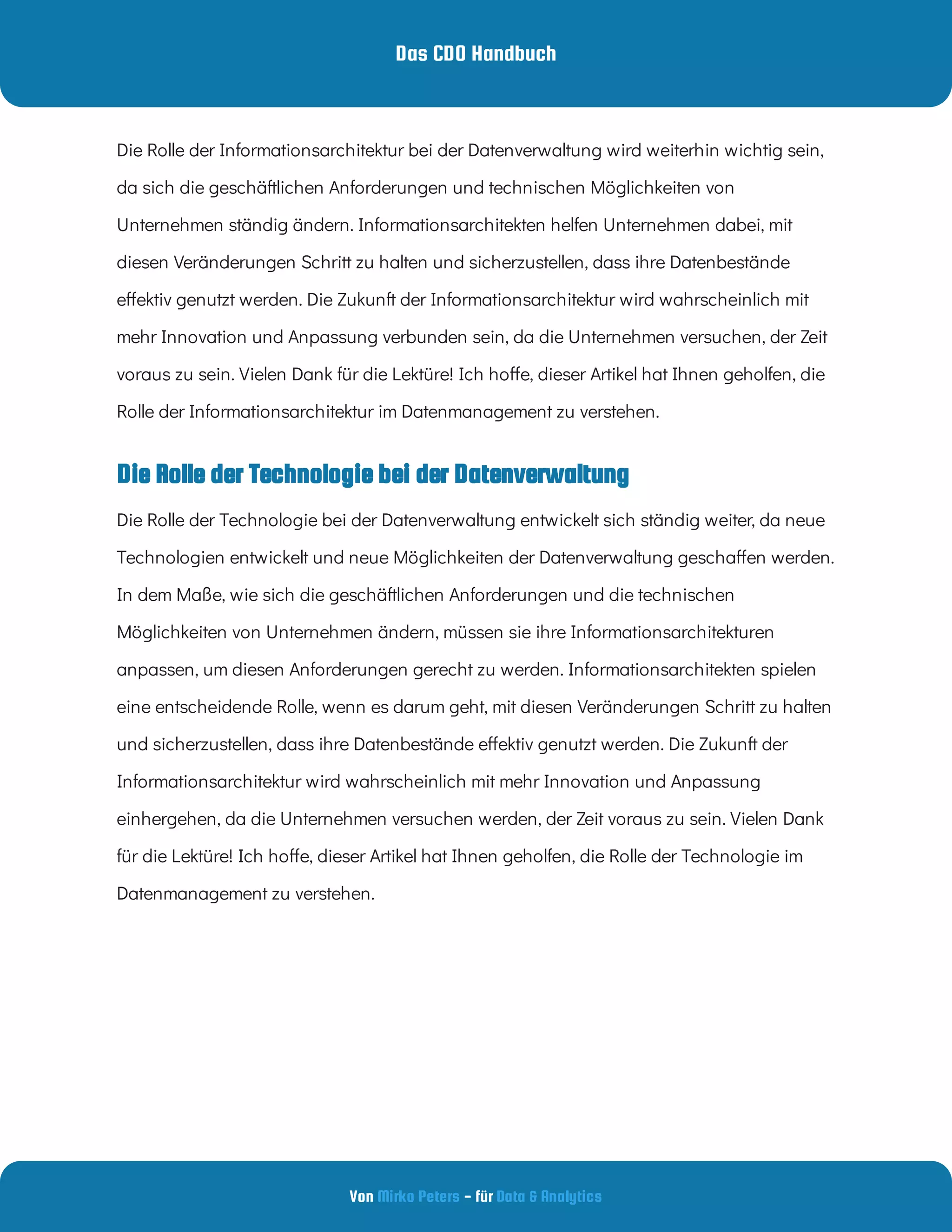 Das CDO Handbuch
Von - für
Mirko Peters Data & Analytics
Die Rolle der Technologie bei der Datenverwaltung
Die Rolle der Informationsarchitektur bei der Datenverwaltung wird weiterhin wichtig sein,
da sich die geschäftlichen Anforderungen und technischen Möglichkeiten von
Unternehmen ständig ändern. Informationsarchitekten helfen Unternehmen dabei, mit
diesen Veränderungen Schritt zu halten und sicherzustellen, dass ihre Datenbestände
e ektiv genutzt werden. Die Zukunft der Informationsarchitektur wird wahrscheinlich mit
mehr Innovation und Anpassung verbunden sein, da die Unternehmen versuchen, der Zeit
voraus zu sein. Vielen Dank für die Lektüre! Ich ho e, dieser Artikel hat Ihnen geholfen, die
Rolle der Informationsarchitektur im Datenmanagement zu verstehen.
Die Rolle der Technologie bei der Datenverwaltung entwickelt sich ständig weiter, da neue
Technologien entwickelt und neue Möglichkeiten der Datenverwaltung gescha en werden.
In dem Maße, wie sich die geschäftlichen Anforderungen und die technischen
Möglichkeiten von Unternehmen ändern, müssen sie ihre Informationsarchitekturen
anpassen, um diesen Anforderungen gerecht zu werden. Informationsarchitekten spielen
eine entscheidende Rolle, wenn es darum geht, mit diesen Veränderungen Schritt zu halten
und sicherzustellen, dass ihre Datenbestände e ektiv genutzt werden. Die Zukunft der
Informationsarchitektur wird wahrscheinlich mit mehr Innovation und Anpassung
einhergehen, da die Unternehmen versuchen werden, der Zeit voraus zu sein. Vielen Dank
für die Lektüre! Ich ho e, dieser Artikel hat Ihnen geholfen, die Rolle der Technologie im
Datenmanagement zu verstehen.
 
