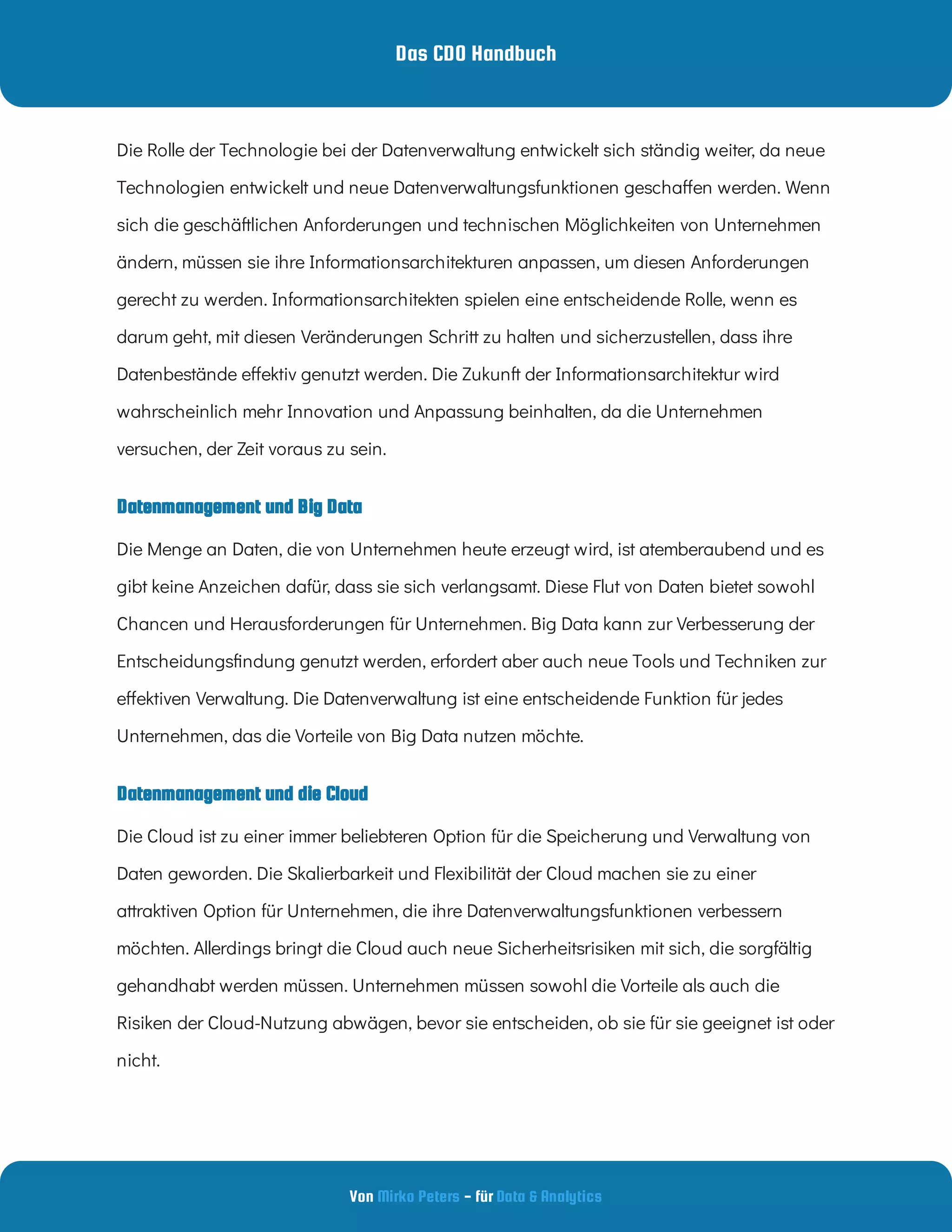 Das CDO Handbuch
Von - für
Mirko Peters Data & Analytics
Datenmanagement und Big Data
Die Rolle der Technologie bei der Datenverwaltung entwickelt sich ständig weiter, da neue
Technologien entwickelt und neue Datenverwaltungsfunktionen gescha en werden. Wenn
sich die geschäftlichen Anforderungen und technischen Möglichkeiten von Unternehmen
ändern, müssen sie ihre Informationsarchitekturen anpassen, um diesen Anforderungen
gerecht zu werden. Informationsarchitekten spielen eine entscheidende Rolle, wenn es
darum geht, mit diesen Veränderungen Schritt zu halten und sicherzustellen, dass ihre
Datenbestände e ektiv genutzt werden. Die Zukunft der Informationsarchitektur wird
wahrscheinlich mehr Innovation und Anpassung beinhalten, da die Unternehmen
versuchen, der Zeit voraus zu sein.
Die Menge an Daten, die von Unternehmen heute erzeugt wird, ist atemberaubend und es
gibt keine Anzeichen dafür, dass sie sich verlangsamt. Diese Flut von Daten bietet sowohl
Chancen und Herausforderungen für Unternehmen. Big Data kann zur Verbesserung der
Entscheidungs ndung genutzt werden, erfordert aber auch neue Tools und Techniken zur
e ektiven Verwaltung. Die Datenverwaltung ist eine entscheidende Funktion für jedes
Unternehmen, das die Vorteile von Big Data nutzen möchte.
Datenmanagement und die Cloud
Die Cloud ist zu einer immer beliebteren Option für die Speicherung und Verwaltung von
Daten geworden. Die Skalierbarkeit und Flexibilität der Cloud machen sie zu einer
attraktiven Option für Unternehmen, die ihre Datenverwaltungsfunktionen verbessern
möchten. Allerdings bringt die Cloud auch neue Sicherheitsrisiken mit sich, die sorgfältig
gehandhabt werden müssen. Unternehmen müssen sowohl die Vorteile als auch die
Risiken der Cloud-Nutzung abwägen, bevor sie entscheiden, ob sie für sie geeignet ist oder
nicht.
 
