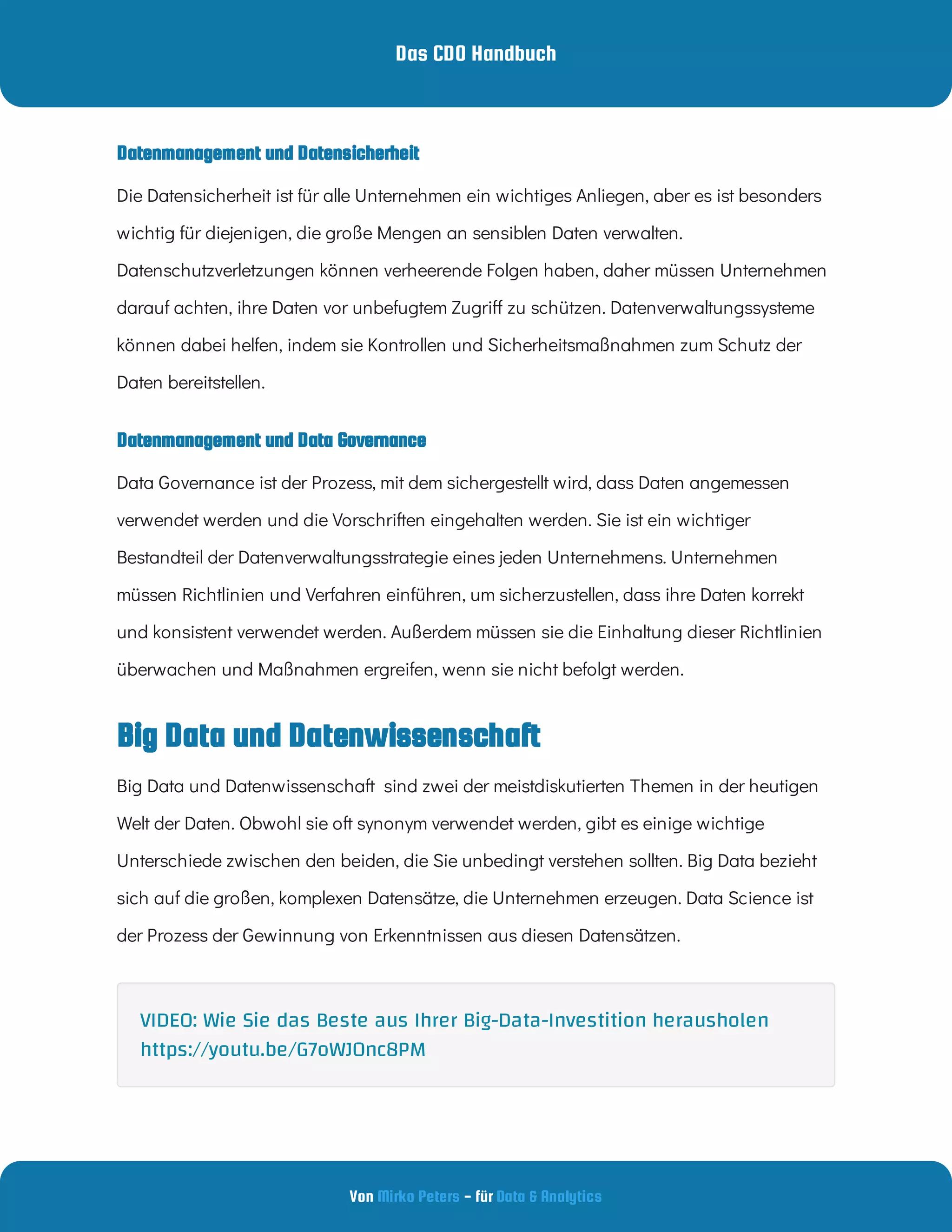 Das CDO Handbuch
Von - für
Mirko Peters Data & Analytics
Datenmanagement und Data Governance
Datenmanagement und Datensicherheit
Big Data und Datenwissenschaft
Big Data und Datenwissenschaft  sind zwei der meistdiskutierten Themen in der heutigen
Welt der Daten. Obwohl sie oft synonym verwendet werden, gibt es einige wichtige
Unterschiede zwischen den beiden, die Sie unbedingt verstehen sollten. Big Data bezieht
sich auf die großen, komplexen Datensätze, die Unternehmen erzeugen. Data Science ist
der Prozess der Gewinnung von Erkenntnissen aus diesen Datensätzen.
Die Datensicherheit ist für alle Unternehmen ein wichtiges Anliegen, aber es ist besonders
wichtig für diejenigen, die große Mengen an sensiblen Daten verwalten.
Datenschutzverletzungen können verheerende Folgen haben, daher müssen Unternehmen
darauf achten, ihre Daten vor unbefugtem Zugri zu schützen. Datenverwaltungssysteme
können dabei helfen, indem sie Kontrollen und Sicherheitsmaßnahmen zum Schutz der
Daten bereitstellen.
Data Governance ist der Prozess, mit dem sichergestellt wird, dass Daten angemessen
verwendet werden und die Vorschriften eingehalten werden. Sie ist ein wichtiger
Bestandteil der Datenverwaltungsstrategie eines jeden Unternehmens. Unternehmen
müssen Richtlinien und Verfahren einführen, um sicherzustellen, dass ihre Daten korrekt
und konsistent verwendet werden. Außerdem müssen sie die Einhaltung dieser Richtlinien
überwachen und Maßnahmen ergreifen, wenn sie nicht befolgt werden.
VIDEO: Wie Sie das Beste aus Ihrer Big-Data-Investition herausholen
https://youtu.be/G7oWJ0nc8PM
 