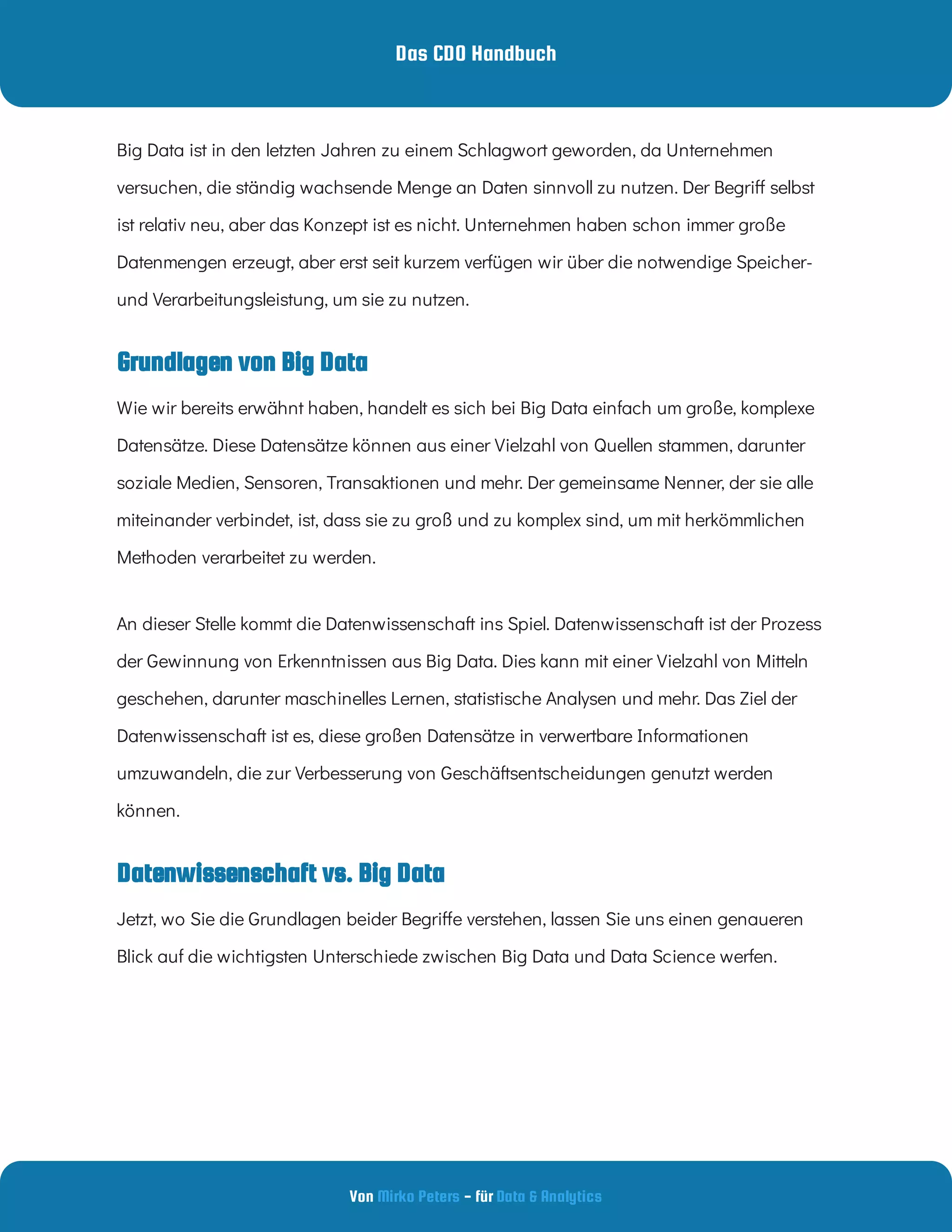 Das CDO Handbuch
Von - für
Mirko Peters Data & Analytics
Grundlagen von Big Data
Datenwissenschaft vs. Big Data
Big Data ist in den letzten Jahren zu einem Schlagwort geworden, da Unternehmen
versuchen, die ständig wachsende Menge an Daten sinnvoll zu nutzen. Der Begri selbst
ist relativ neu, aber das Konzept ist es nicht. Unternehmen haben schon immer große
Datenmengen erzeugt, aber erst seit kurzem verfügen wir über die notwendige Speicher-
und Verarbeitungsleistung, um sie zu nutzen.
Wie wir bereits erwähnt haben, handelt es sich bei Big Data einfach um große, komplexe
Datensätze. Diese Datensätze können aus einer Vielzahl von Quellen stammen, darunter
soziale Medien, Sensoren, Transaktionen und mehr. Der gemeinsame Nenner, der sie alle
miteinander verbindet, ist, dass sie zu groß und zu komplex sind, um mit herkömmlichen
Methoden verarbeitet zu werden.
An dieser Stelle kommt die Datenwissenschaft ins Spiel. Datenwissenschaft ist der Prozess
der Gewinnung von Erkenntnissen aus Big Data. Dies kann mit einer Vielzahl von Mitteln
geschehen, darunter maschinelles Lernen, statistische Analysen und mehr. Das Ziel der
Datenwissenschaft ist es, diese großen Datensätze in verwertbare Informationen
umzuwandeln, die zur Verbesserung von Geschäftsentscheidungen genutzt werden
können.
Jetzt, wo Sie die Grundlagen beider Begri e verstehen, lassen Sie uns einen genaueren
Blick auf die wichtigsten Unterschiede zwischen Big Data und Data Science werfen.
 