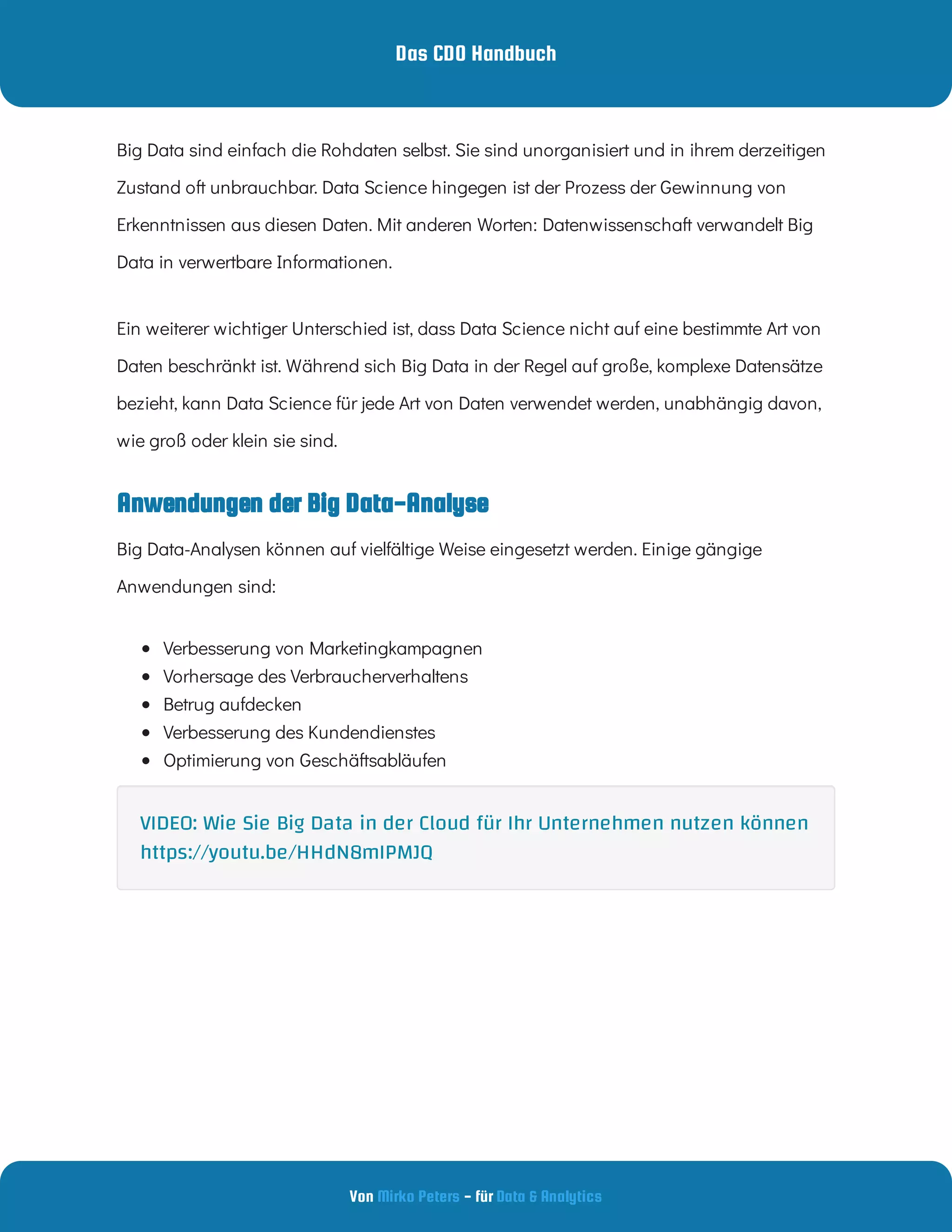 Das CDO Handbuch
Von - für
Mirko Peters Data & Analytics
Anwendungen der Big Data-Analyse
Big Data sind einfach die Rohdaten selbst. Sie sind unorganisiert und in ihrem derzeitigen
Zustand oft unbrauchbar. Data Science hingegen ist der Prozess der Gewinnung von
Erkenntnissen aus diesen Daten. Mit anderen Worten: Datenwissenschaft verwandelt Big
Data in verwertbare Informationen.
Ein weiterer wichtiger Unterschied ist, dass Data Science nicht auf eine bestimmte Art von
Daten beschränkt ist. Während sich Big Data in der Regel auf große, komplexe Datensätze
bezieht, kann Data Science für jede Art von Daten verwendet werden, unabhängig davon,
wie groß oder klein sie sind.
Big Data-Analysen können auf vielfältige Weise eingesetzt werden. Einige gängige
Anwendungen sind:
 
Verbesserung von Marketingkampagnen
 
Vorhersage des Verbraucherverhaltens
 
Betrug aufdecken
 
Verbesserung des Kundendienstes
 
Optimierung von Geschäftsabläufen
VIDEO: Wie Sie Big Data in der Cloud für Ihr Unternehmen nutzen können
https://youtu.be/HHdN8mIPMJQ
 
