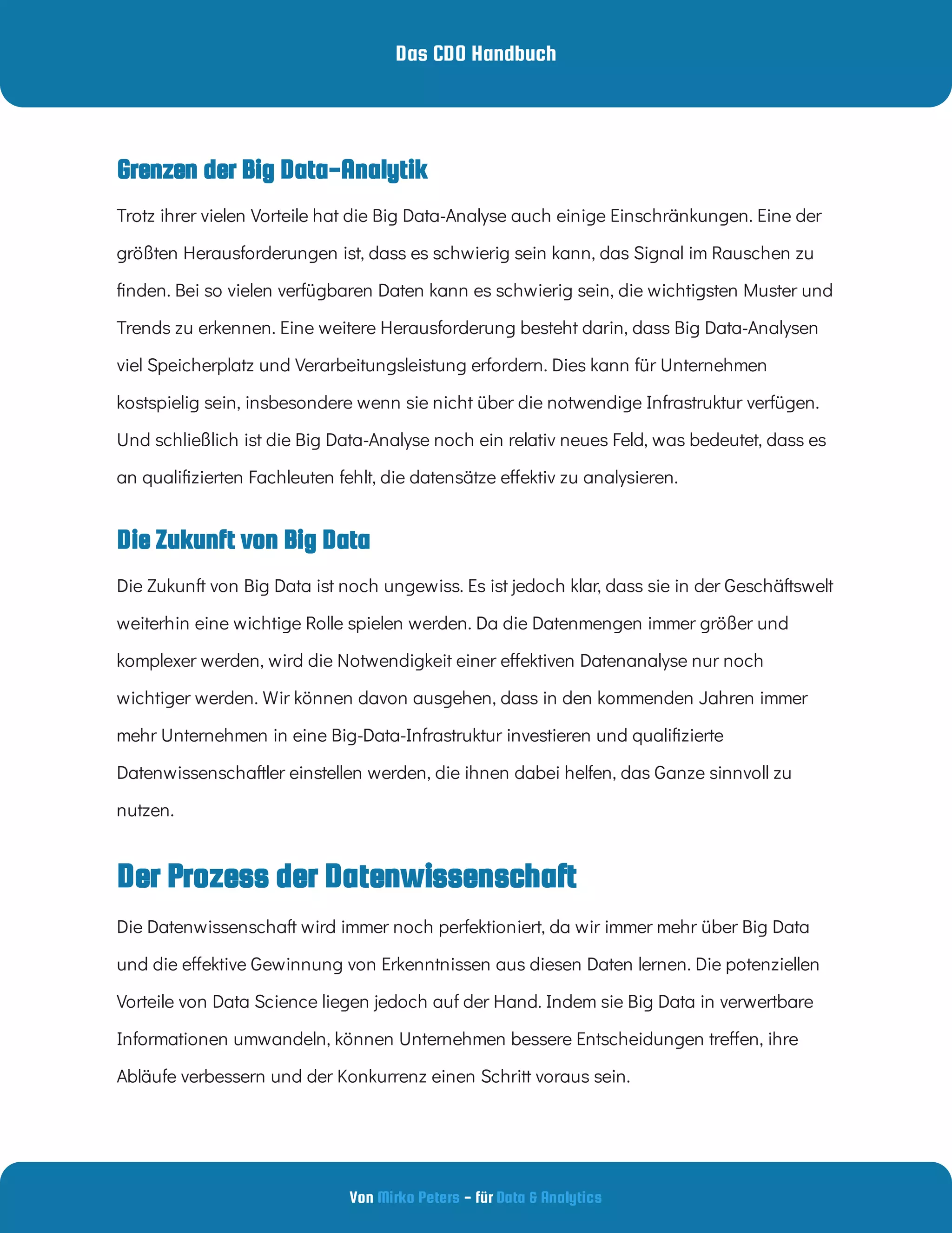 Das CDO Handbuch
Von - für
Mirko Peters Data & Analytics
Die Zukunft von Big Data
Trotz ihrer vielen Vorteile hat die Big Data-Analyse auch einige Einschränkungen. Eine der
größten Herausforderungen ist, dass es schwierig sein kann, das Signal im Rauschen zu
nden. Bei so vielen verfügbaren Daten kann es schwierig sein, die wichtigsten Muster und
Trends zu erkennen. Eine weitere Herausforderung besteht darin, dass Big Data-Analysen
viel Speicherplatz und Verarbeitungsleistung erfordern. Dies kann für Unternehmen
kostspielig sein, insbesondere wenn sie nicht über die notwendige Infrastruktur verfügen.
Und schließlich ist die Big Data-Analyse noch ein relativ neues Feld, was bedeutet, dass es
an quali zierten Fachleuten fehlt, die datensätze e ektiv zu analysieren.
Die Zukunft von Big Data ist noch ungewiss. Es ist jedoch klar, dass sie in der Geschäftswelt
weiterhin eine wichtige Rolle spielen werden. Da die Datenmengen immer größer und
komplexer werden, wird die Notwendigkeit einer e ektiven Datenanalyse nur noch
wichtiger werden. Wir können davon ausgehen, dass in den kommenden Jahren immer
mehr Unternehmen in eine Big-Data-Infrastruktur investieren und quali zierte
Datenwissenschaftler einstellen werden, die ihnen dabei helfen, das Ganze sinnvoll zu
nutzen.
Der Prozess der Datenwissenschaft
Die Datenwissenschaft wird immer noch perfektioniert, da wir immer mehr über Big Data
und die e ektive Gewinnung von Erkenntnissen aus diesen Daten lernen. Die potenziellen
Vorteile von Data Science liegen jedoch auf der Hand. Indem sie Big Data in verwertbare
Informationen umwandeln, können Unternehmen bessere Entscheidungen tre en, ihre
Abläufe verbessern und der Konkurrenz einen Schritt voraus sein.
 
Grenzen der Big Data-Analytik
 