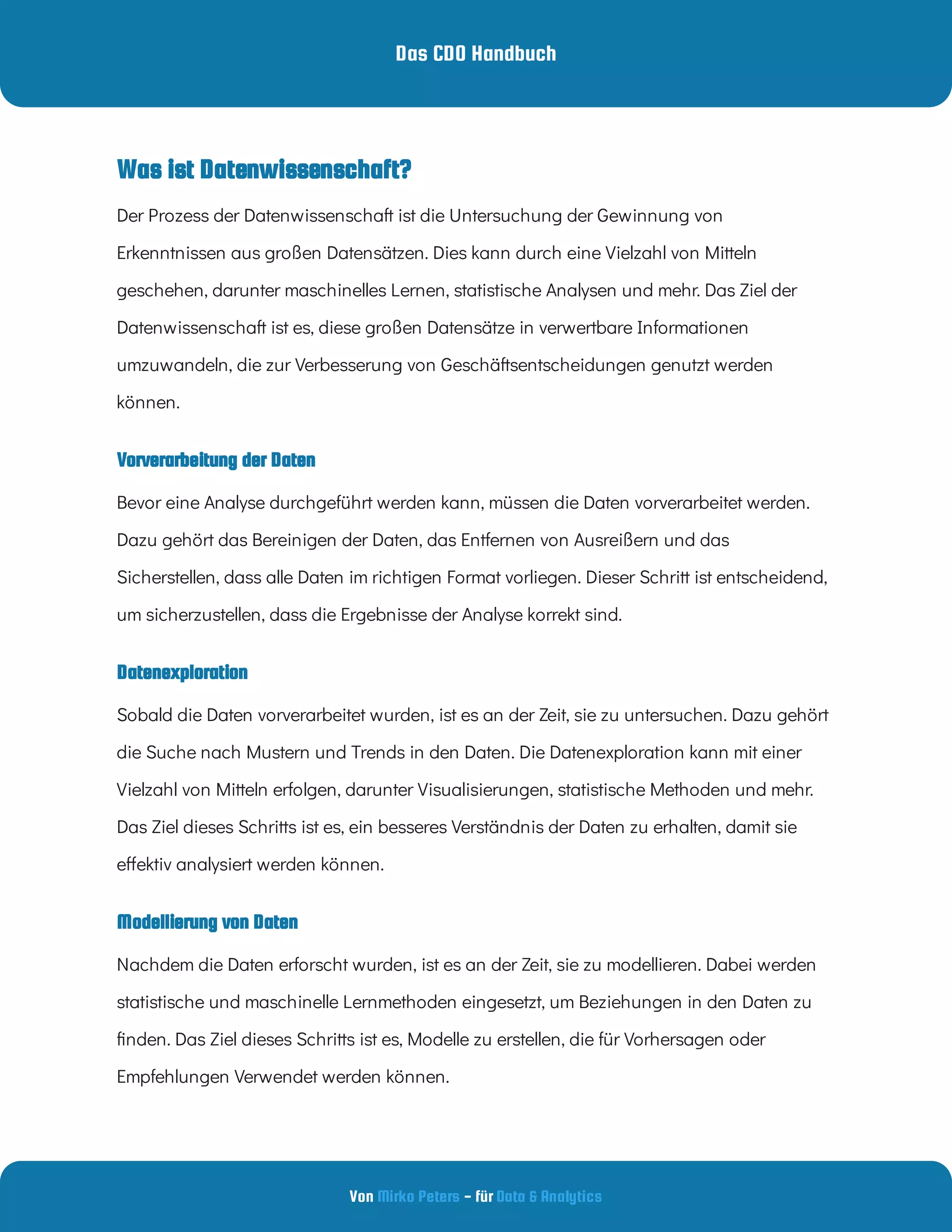 Das CDO Handbuch
Von - für
Mirko Peters Data & Analytics
Vorverarbeitung der Daten
Datenexploration
Was ist Datenwissenschaft?
Modellierung von Daten
Der Prozess der Datenwissenschaft ist die Untersuchung der Gewinnung von
Erkenntnissen aus großen Datensätzen. Dies kann durch eine Vielzahl von Mitteln
geschehen, darunter maschinelles Lernen, statistische Analysen und mehr. Das Ziel der
Datenwissenschaft ist es, diese großen Datensätze in verwertbare Informationen
umzuwandeln, die zur Verbesserung von Geschäftsentscheidungen genutzt werden
können.
Bevor eine Analyse durchgeführt werden kann, müssen die Daten vorverarbeitet werden.
Dazu gehört das Bereinigen der Daten, das Entfernen von Ausreißern und das
Sicherstellen, dass alle Daten im richtigen Format vorliegen. Dieser Schritt ist entscheidend,
um sicherzustellen, dass die Ergebnisse der Analyse korrekt sind.
Sobald die Daten vorverarbeitet wurden, ist es an der Zeit, sie zu untersuchen. Dazu gehört
die Suche nach Mustern und Trends in den Daten. Die Datenexploration kann mit einer
Vielzahl von Mitteln erfolgen, darunter Visualisierungen, statistische Methoden und mehr.
Das Ziel dieses Schritts ist es, ein besseres Verständnis der Daten zu erhalten, damit sie
e ektiv analysiert werden können.
Nachdem die Daten erforscht wurden, ist es an der Zeit, sie zu modellieren. Dabei werden
statistische und maschinelle Lernmethoden eingesetzt, um Beziehungen in den Daten zu
nden. Das Ziel dieses Schritts ist es, Modelle zu erstellen, die für Vorhersagen oder
Empfehlungen Verwendet werden können.
 