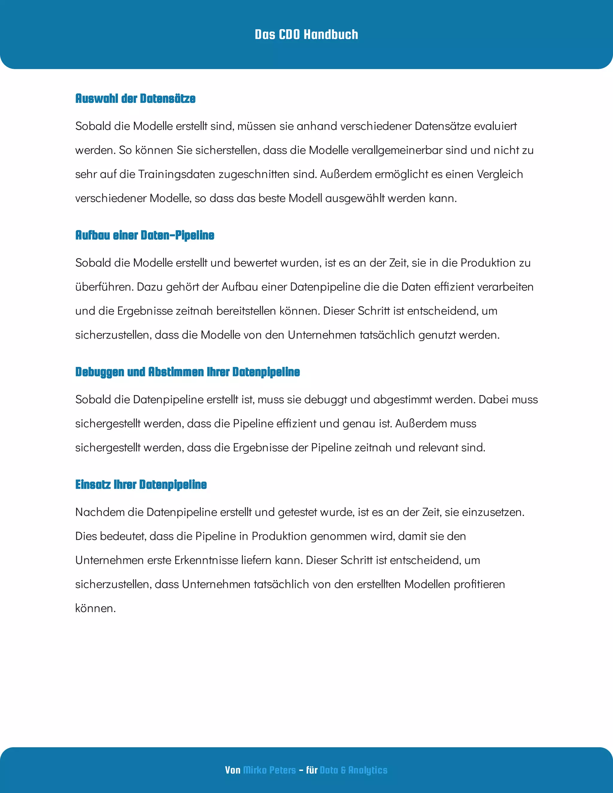 Das CDO Handbuch
Von - für
Mirko Peters Data & Analytics
Einsatz Ihrer Datenpipeline
Auswahl der Datensätze
Debuggen und Abstimmen Ihrer Datenpipeline
Aufbau einer Daten-Pipeline
Sobald die Modelle erstellt sind, müssen sie anhand verschiedener Datensätze evaluiert
werden. So können Sie sicherstellen, dass die Modelle verallgemeinerbar sind und nicht zu
sehr auf die Trainingsdaten zugeschnitten sind. Außerdem ermöglicht es einen Vergleich
verschiedener Modelle, so dass das beste Modell ausgewählt werden kann.
Sobald die Modelle erstellt und bewertet wurden, ist es an der Zeit, sie in die Produktion zu
überführen. Dazu gehört der Aufbau einer Datenpipeline die die Daten e zient verarbeiten
und die Ergebnisse zeitnah bereitstellen können. Dieser Schritt ist entscheidend, um
sicherzustellen, dass die Modelle von den Unternehmen tatsächlich genutzt werden.
Sobald die Datenpipeline erstellt ist, muss sie debuggt und abgestimmt werden. Dabei muss
sichergestellt werden, dass die Pipeline e zient und genau ist. Außerdem muss
sichergestellt werden, dass die Ergebnisse der Pipeline zeitnah und relevant sind.
Nachdem die Datenpipeline erstellt und getestet wurde, ist es an der Zeit, sie einzusetzen.
Dies bedeutet, dass die Pipeline in Produktion genommen wird, damit sie den
Unternehmen erste Erkenntnisse liefern kann. Dieser Schritt ist entscheidend, um
sicherzustellen, dass Unternehmen tatsächlich von den erstellten Modellen pro tieren
können.
 