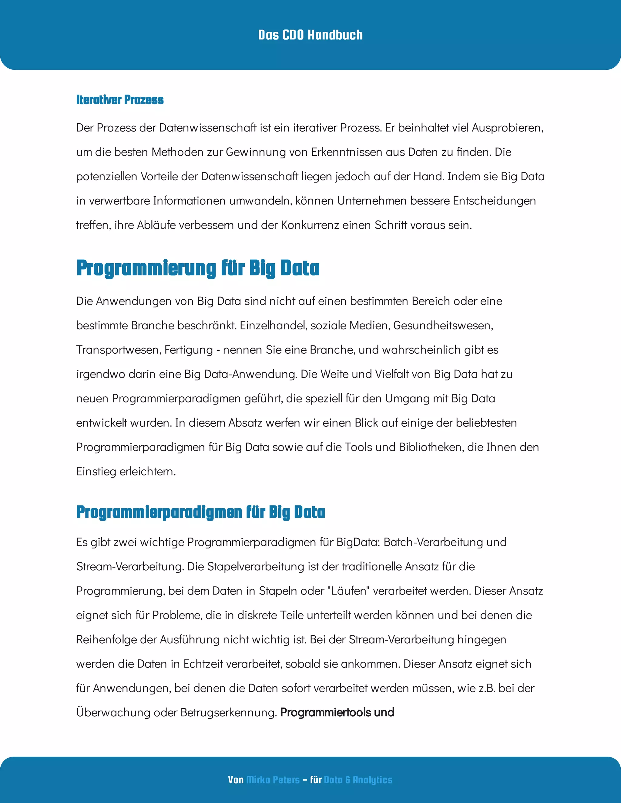 Das CDO Handbuch
Von - für
Mirko Peters Data & Analytics
Programmierung für Big Data
Der Prozess der Datenwissenschaft ist ein iterativer Prozess. Er beinhaltet viel Ausprobieren,
um die besten Methoden zur Gewinnung von Erkenntnissen aus Daten zu nden. Die
potenziellen Vorteile der Datenwissenschaft liegen jedoch auf der Hand. Indem sie Big Data
in verwertbare Informationen umwandeln, können Unternehmen bessere Entscheidungen
tre en, ihre Abläufe verbessern und der Konkurrenz einen Schritt voraus sein.
Die Anwendungen von Big Data sind nicht auf einen bestimmten Bereich oder eine
bestimmte Branche beschränkt. Einzelhandel, soziale Medien, Gesundheitswesen,
Transportwesen, Fertigung - nennen Sie eine Branche, und wahrscheinlich gibt es
irgendwo darin eine Big Data-Anwendung. Die Weite und Vielfalt von Big Data hat zu
neuen Programmierparadigmen geführt, die speziell für den Umgang mit Big Data
entwickelt wurden. In diesem Absatz werfen wir einen Blick auf einige der beliebtesten
Programmierparadigmen für Big Data sowie auf die Tools und Bibliotheken, die Ihnen den
Einstieg erleichtern.
Programmierparadigmen für Big Data
Es gibt zwei wichtige Programmierparadigmen für BigData: Batch-Verarbeitung und
Stream-Verarbeitung. Die Stapelverarbeitung ist der traditionelle Ansatz für die
Programmierung, bei dem Daten in Stapeln oder "Läufen" verarbeitet werden. Dieser Ansatz
eignet sich für Probleme, die in diskrete Teile unterteilt werden können und bei denen die
Reihenfolge der Ausführung nicht wichtig ist. Bei der Stream-Verarbeitung hingegen
werden die Daten in Echtzeit verarbeitet, sobald sie ankommen. Dieser Ansatz eignet sich
für Anwendungen, bei denen die Daten sofort verarbeitet werden müssen, wie z.B. bei der
Überwachung oder Betrugserkennung. Programmiertools und
Iterativer Prozess
 