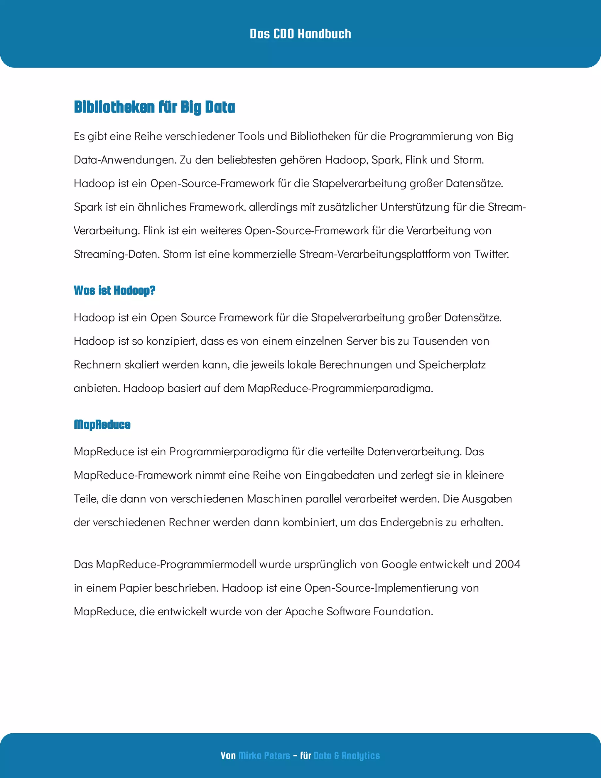 Das CDO Handbuch
Von - für
Mirko Peters Data & Analytics
Was ist Hadoop?
MapReduce
Bibliotheken für Big Data
MapReduce ist ein Programmierparadigma für die verteilte Datenverarbeitung. Das
MapReduce-Framework nimmt eine Reihe von Eingabedaten und zerlegt sie in kleinere
Teile, die dann von verschiedenen Maschinen parallel verarbeitet werden. Die Ausgaben
der verschiedenen Rechner werden dann kombiniert, um das Endergebnis zu erhalten.  
Das MapReduce-Programmiermodell wurde ursprünglich von Google entwickelt und 2004
in einem Papier beschrieben. Hadoop ist eine Open-Source-Implementierung von
MapReduce, die entwickelt wurde von der Apache Software Foundation.  
Es gibt eine Reihe verschiedener Tools und Bibliotheken für die Programmierung von Big
Data-Anwendungen. Zu den beliebtesten gehören Hadoop, Spark, Flink und Storm.
Hadoop ist ein Open-Source-Framework für die Stapelverarbeitung großer Datensätze.
Spark ist ein ähnliches Framework, allerdings mit zusätzlicher Unterstützung für die Stream-
Verarbeitung. Flink ist ein weiteres Open-Source-Framework für die Verarbeitung von
Streaming-Daten. Storm ist eine kommerzielle Stream-Verarbeitungsplattform von Twitter.
Hadoop ist ein Open Source Framework für die Stapelverarbeitung großer Datensätze.
Hadoop ist so konzipiert, dass es von einem einzelnen Server bis zu Tausenden von
Rechnern skaliert werden kann, die jeweils lokale Berechnungen und Speicherplatz
anbieten. Hadoop basiert auf dem MapReduce-Programmierparadigma.
 