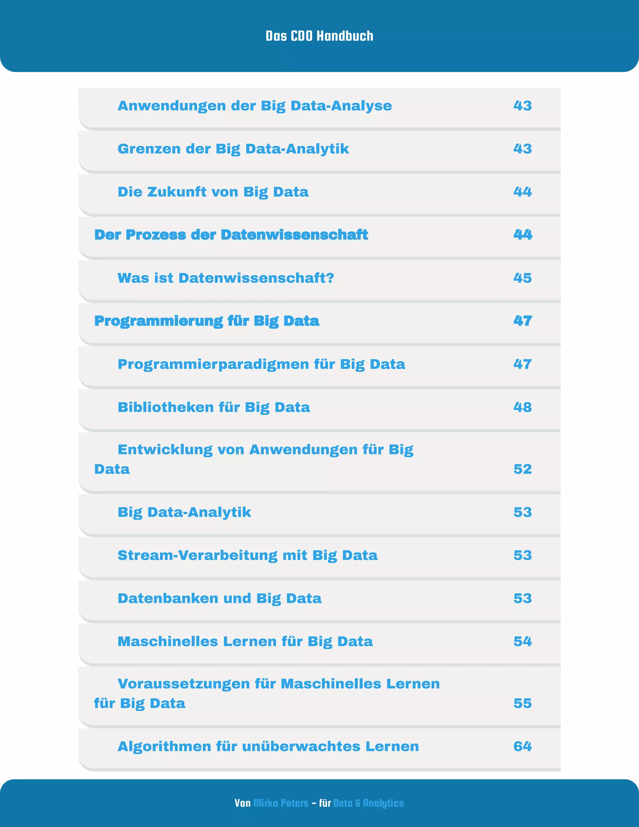 Das CDO Handbuch
Von - für
Mirko Peters Data & Analytics
     Anwendungen der Big Data-Analyse 43
     Grenzen der Big Data-Analytik 43
     Die Zukunft von Big Data 44
Der Prozess der Datenwissenschaft  44
     Was ist Datenwissenschaft?  45
Programmierung für Big Data  47
     Programmierparadigmen für Big Data  47
     Bibliotheken für Big Data 48
     Entwicklung von Anwendungen für Big
Data 52
     Big Data-Analytik 53
     Stream-Verarbeitung mit Big Data 53
     Datenbanken und Big Data  53
     Maschinelles Lernen für Big Data 54
     Voraussetzungen für Maschinelles Lernen
für Big Data 55
     Algorithmen für unüberwachtes Lernen 64
 