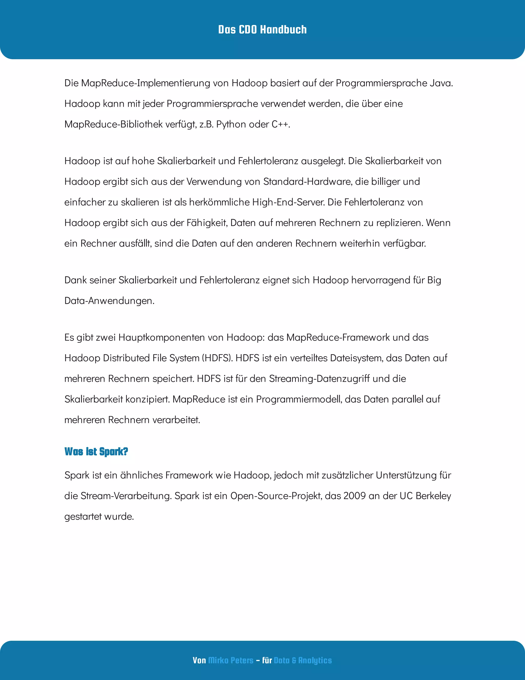 Das CDO Handbuch
Von - für
Mirko Peters Data & Analytics
Was ist Spark?
Die MapReduce-Implementierung von Hadoop basiert auf der Programmiersprache Java.
Hadoop kann mit jeder Programmiersprache verwendet werden, die über eine
MapReduce-Bibliothek verfügt, z.B. Python oder C++.  
Hadoop ist auf hohe Skalierbarkeit und Fehlertoleranz ausgelegt. Die Skalierbarkeit von
Hadoop ergibt sich aus der Verwendung von Standard-Hardware, die billiger und
einfacher zu skalieren ist als herkömmliche High-End-Server. Die Fehlertoleranz von
Hadoop ergibt sich aus der Fähigkeit, Daten auf mehreren Rechnern zu replizieren. Wenn
ein Rechner ausfällt, sind die Daten auf den anderen Rechnern weiterhin verfügbar.  
Dank seiner Skalierbarkeit und Fehlertoleranz eignet sich Hadoop hervorragend für Big
Data-Anwendungen.
Es gibt zwei Hauptkomponenten von Hadoop: das MapReduce-Framework und das
Hadoop Distributed File System (HDFS). HDFS ist ein verteiltes Dateisystem, das Daten auf
mehreren Rechnern speichert. HDFS ist für den Streaming-Datenzugri und die
Skalierbarkeit konzipiert. MapReduce ist ein Programmiermodell, das Daten parallel auf
mehreren Rechnern verarbeitet.
Spark ist ein ähnliches Framework wie Hadoop, jedoch mit zusätzlicher Unterstützung für
die Stream-Verarbeitung. Spark ist ein Open-Source-Projekt, das 2009 an der UC Berkeley
gestartet wurde.  
 