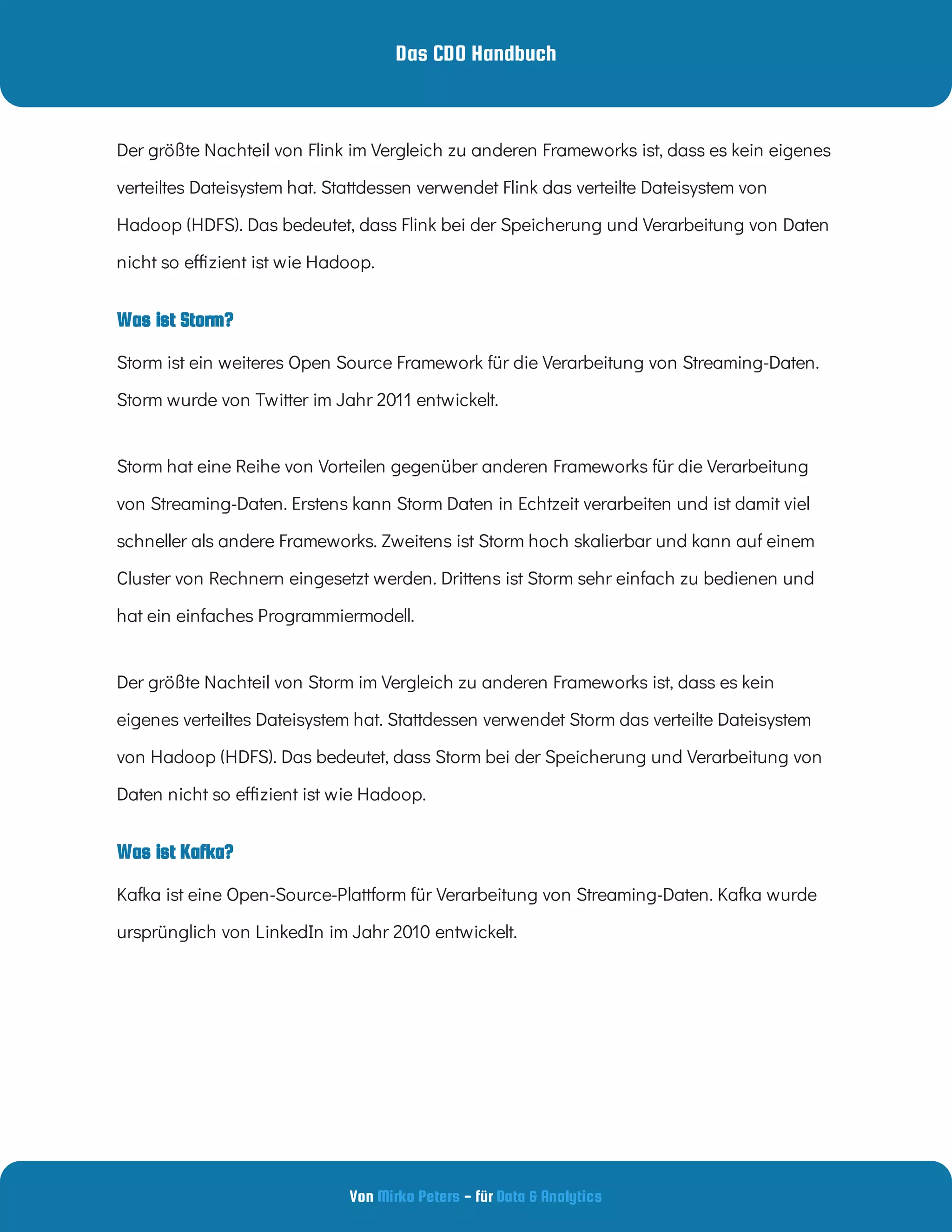 Das CDO Handbuch
Von - für
Mirko Peters Data & Analytics
Was ist Storm?
Was ist Kafka?
Storm hat eine Reihe von Vorteilen gegenüber anderen Frameworks für die Verarbeitung
von Streaming-Daten. Erstens kann Storm Daten in Echtzeit verarbeiten und ist damit viel
schneller als andere Frameworks. Zweitens ist Storm hoch skalierbar und kann auf einem
Cluster von Rechnern eingesetzt werden. Drittens ist Storm sehr einfach zu bedienen und
hat ein einfaches Programmiermodell.
Der größte Nachteil von Storm im Vergleich zu anderen Frameworks ist, dass es kein
eigenes verteiltes Dateisystem hat. Stattdessen verwendet Storm das verteilte Dateisystem
von Hadoop (HDFS). Das bedeutet, dass Storm bei der Speicherung und Verarbeitung von
Daten nicht so e zient ist wie Hadoop.
Kafka ist eine Open-Source-Plattform für Verarbeitung von Streaming-Daten. Kafka wurde
ursprünglich von LinkedIn im Jahr 2010 entwickelt.  
Der größte Nachteil von Flink im Vergleich zu anderen Frameworks ist, dass es kein eigenes
verteiltes Dateisystem hat. Stattdessen verwendet Flink das verteilte Dateisystem von
Hadoop (HDFS). Das bedeutet, dass Flink bei der Speicherung und Verarbeitung von Daten
nicht so e zient ist wie Hadoop.
Storm ist ein weiteres Open Source Framework für die Verarbeitung von Streaming-Daten.
Storm wurde von Twitter im Jahr 2011 entwickelt.
 