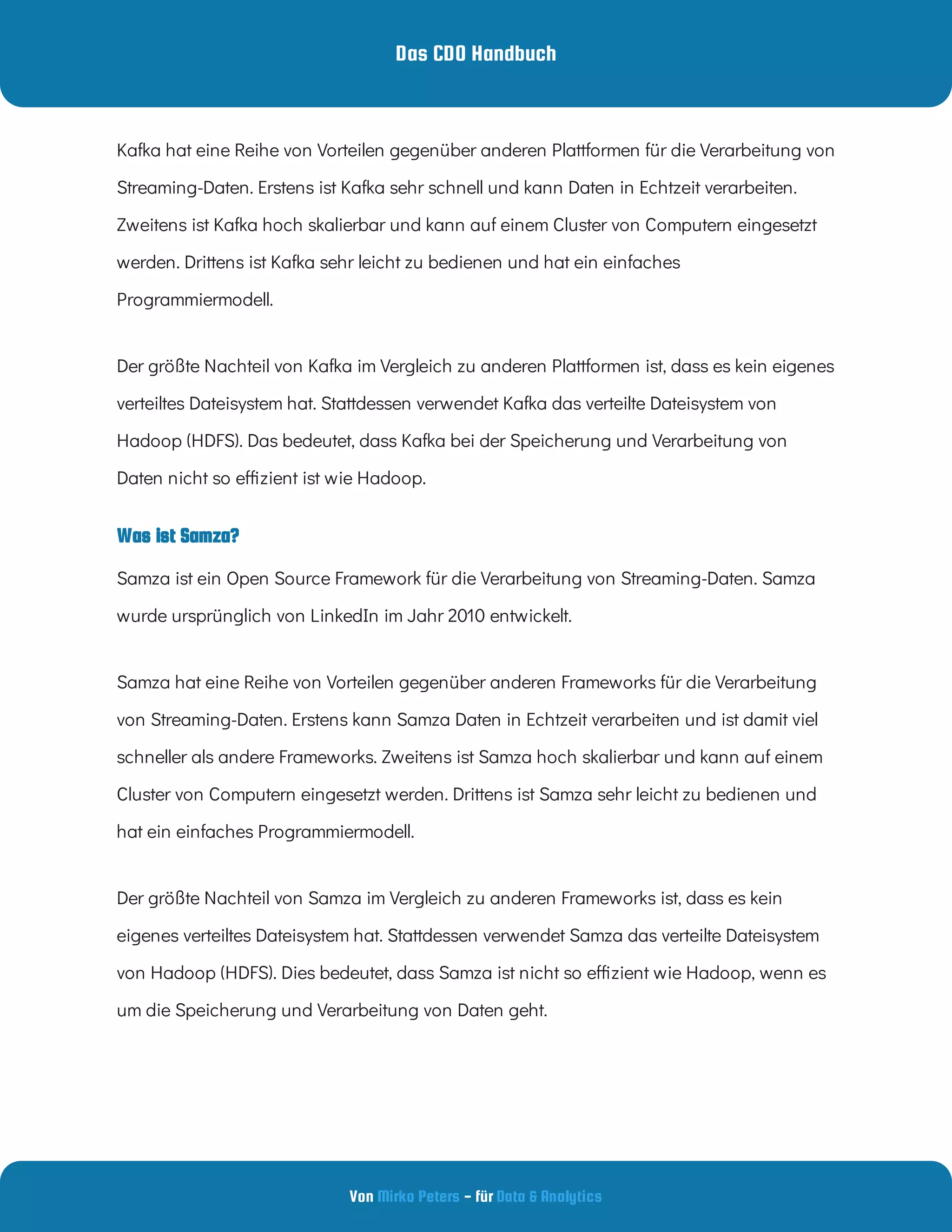 Das CDO Handbuch
Von - für
Mirko Peters Data & Analytics
Kafka hat eine Reihe von Vorteilen gegenüber anderen Plattformen für die Verarbeitung von
Streaming-Daten. Erstens ist Kafka sehr schnell und kann Daten in Echtzeit verarbeiten.
Zweitens ist Kafka hoch skalierbar und kann auf einem Cluster von Computern eingesetzt
werden. Drittens ist Kafka sehr leicht zu bedienen und hat ein einfaches
Programmiermodell.
Der größte Nachteil von Kafka im Vergleich zu anderen Plattformen ist, dass es kein eigenes
verteiltes Dateisystem hat. Stattdessen verwendet Kafka das verteilte Dateisystem von
Hadoop (HDFS). Das bedeutet, dass Kafka bei der Speicherung und Verarbeitung von
Daten nicht so e zient ist wie Hadoop.
Was ist Samza?
Samza ist ein Open Source Framework für die Verarbeitung von Streaming-Daten. Samza
wurde ursprünglich von LinkedIn im Jahr 2010 entwickelt.  
Samza hat eine Reihe von Vorteilen gegenüber anderen Frameworks für die Verarbeitung
von Streaming-Daten. Erstens kann Samza Daten in Echtzeit verarbeiten und ist damit viel
schneller als andere Frameworks. Zweitens ist Samza hoch skalierbar und kann auf einem
Cluster von Computern eingesetzt werden. Drittens ist Samza sehr leicht zu bedienen und
hat ein einfaches Programmiermodell.
Der größte Nachteil von Samza im Vergleich zu anderen Frameworks ist, dass es kein
eigenes verteiltes Dateisystem hat. Stattdessen verwendet Samza das verteilte Dateisystem
von Hadoop (HDFS). Dies bedeutet, dass Samza ist nicht so e zient wie Hadoop, wenn es
um die Speicherung und Verarbeitung von Daten geht.
 