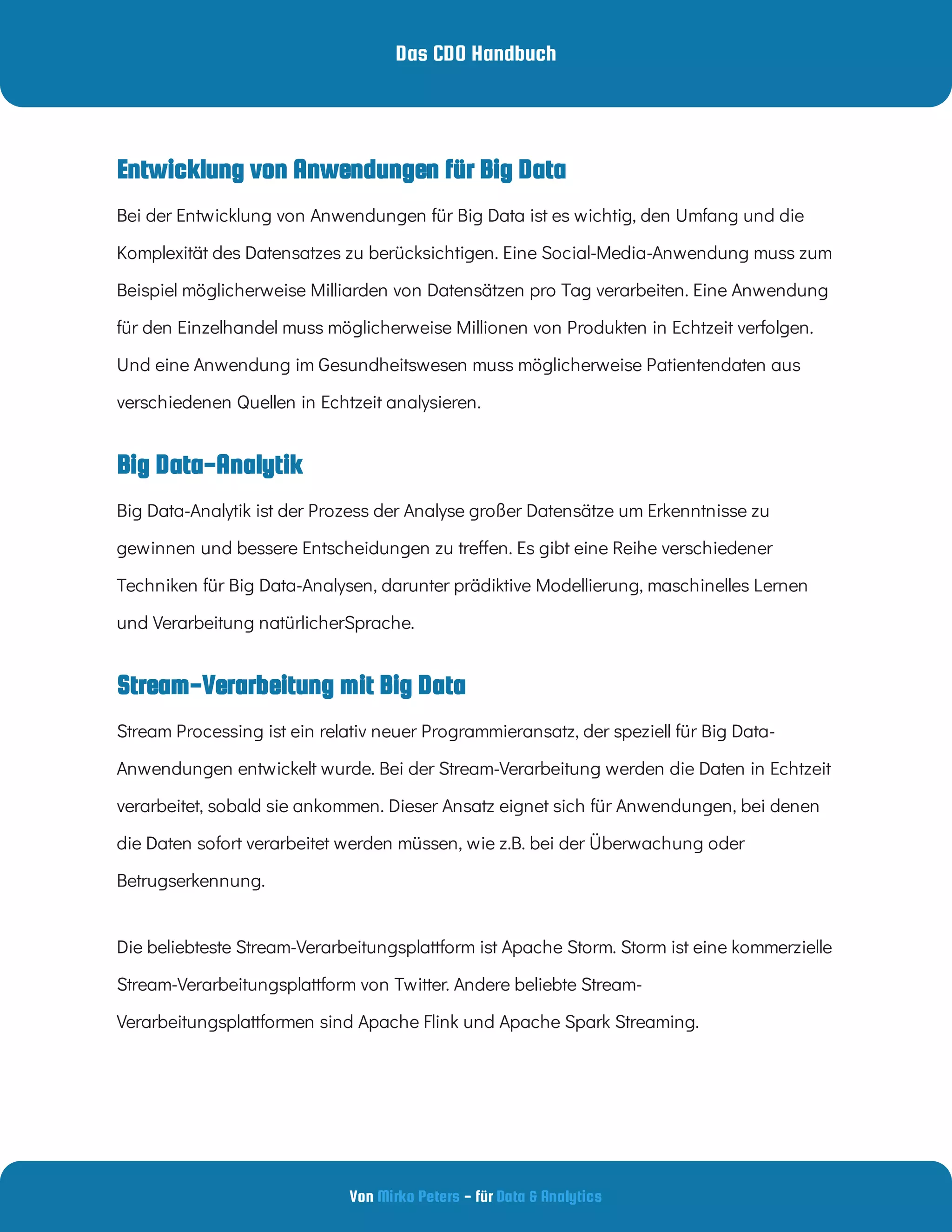 Das CDO Handbuch
Von - für
Mirko Peters Data & Analytics
Stream-Verarbeitung mit Big Data
Bei der Entwicklung von Anwendungen für Big Data ist es wichtig, den Umfang und die
Komplexität des Datensatzes zu berücksichtigen. Eine Social-Media-Anwendung muss zum
Beispiel möglicherweise Milliarden von Datensätzen pro Tag verarbeiten. Eine Anwendung
für den Einzelhandel muss möglicherweise Millionen von Produkten in Echtzeit verfolgen.
Und eine Anwendung im Gesundheitswesen muss möglicherweise Patientendaten aus
verschiedenen Quellen in Echtzeit analysieren.
Big Data-Analytik
Big Data-Analytik ist der Prozess der Analyse großer Datensätze um Erkenntnisse zu
gewinnen und bessere Entscheidungen zu tre en. Es gibt eine Reihe verschiedener
Techniken für Big Data-Analysen, darunter prädiktive Modellierung, maschinelles Lernen
und Verarbeitung natürlicherSprache.
Stream Processing ist ein relativ neuer Programmieransatz, der speziell für Big Data-
Anwendungen entwickelt wurde. Bei der Stream-Verarbeitung werden die Daten in Echtzeit
verarbeitet, sobald sie ankommen. Dieser Ansatz eignet sich für Anwendungen, bei denen
die Daten sofort verarbeitet werden müssen, wie z.B. bei der Überwachung oder
Betrugserkennung.
Die beliebteste Stream-Verarbeitungsplattform ist Apache Storm. Storm ist eine kommerzielle
Stream-Verarbeitungsplattform von Twitter. Andere beliebte Stream-
Verarbeitungsplattformen sind Apache Flink und Apache Spark Streaming.
Entwicklung von Anwendungen für Big Data
 