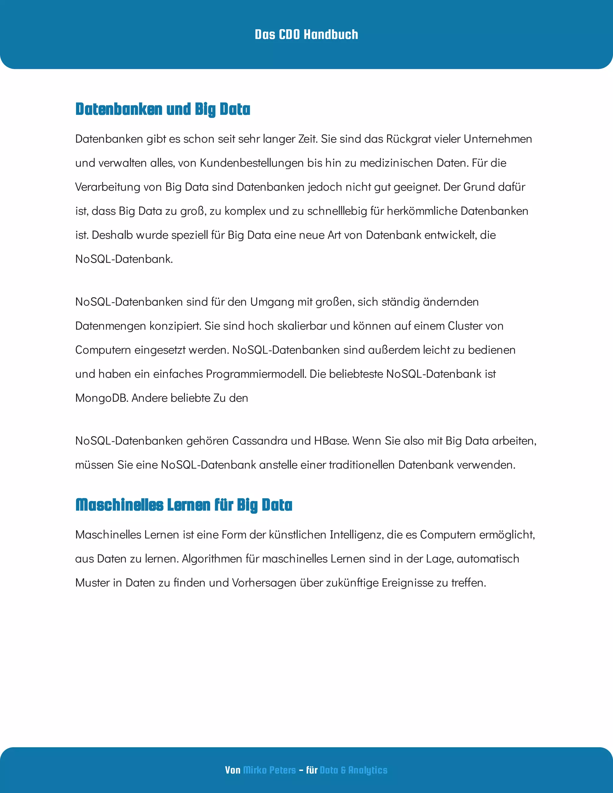 Das CDO Handbuch
Von - für
Mirko Peters Data & Analytics
Maschinelles Lernen für Big Data
NoSQL-Datenbanken sind für den Umgang mit großen, sich ständig ändernden
Datenmengen konzipiert. Sie sind hoch skalierbar und können auf einem Cluster von
Computern eingesetzt werden. NoSQL-Datenbanken sind außerdem leicht zu bedienen
und haben ein einfaches Programmiermodell. Die beliebteste NoSQL-Datenbank ist
MongoDB. Andere beliebte Zu den
NoSQL-Datenbanken gehören Cassandra und HBase. Wenn Sie also mit Big Data arbeiten,
müssen Sie eine NoSQL-Datenbank anstelle einer traditionellen Datenbank verwenden.
Maschinelles Lernen ist eine Form der künstlichen Intelligenz, die es Computern ermöglicht,
aus Daten zu lernen. Algorithmen für maschinelles Lernen sind in der Lage, automatisch
Muster in Daten zu nden und Vorhersagen über zukünftige Ereignisse zu tre en.
Datenbanken gibt es schon seit sehr langer Zeit. Sie sind das Rückgrat vieler Unternehmen
und verwalten alles, von Kundenbestellungen bis hin zu medizinischen Daten. Für die
Verarbeitung von Big Data sind Datenbanken jedoch nicht gut geeignet. Der Grund dafür
ist, dass Big Data zu groß, zu komplex und zu schnelllebig für herkömmliche Datenbanken
ist. Deshalb wurde speziell für Big Data eine neue Art von Datenbank entwickelt, die
NoSQL-Datenbank.
Datenbanken und Big Data
 