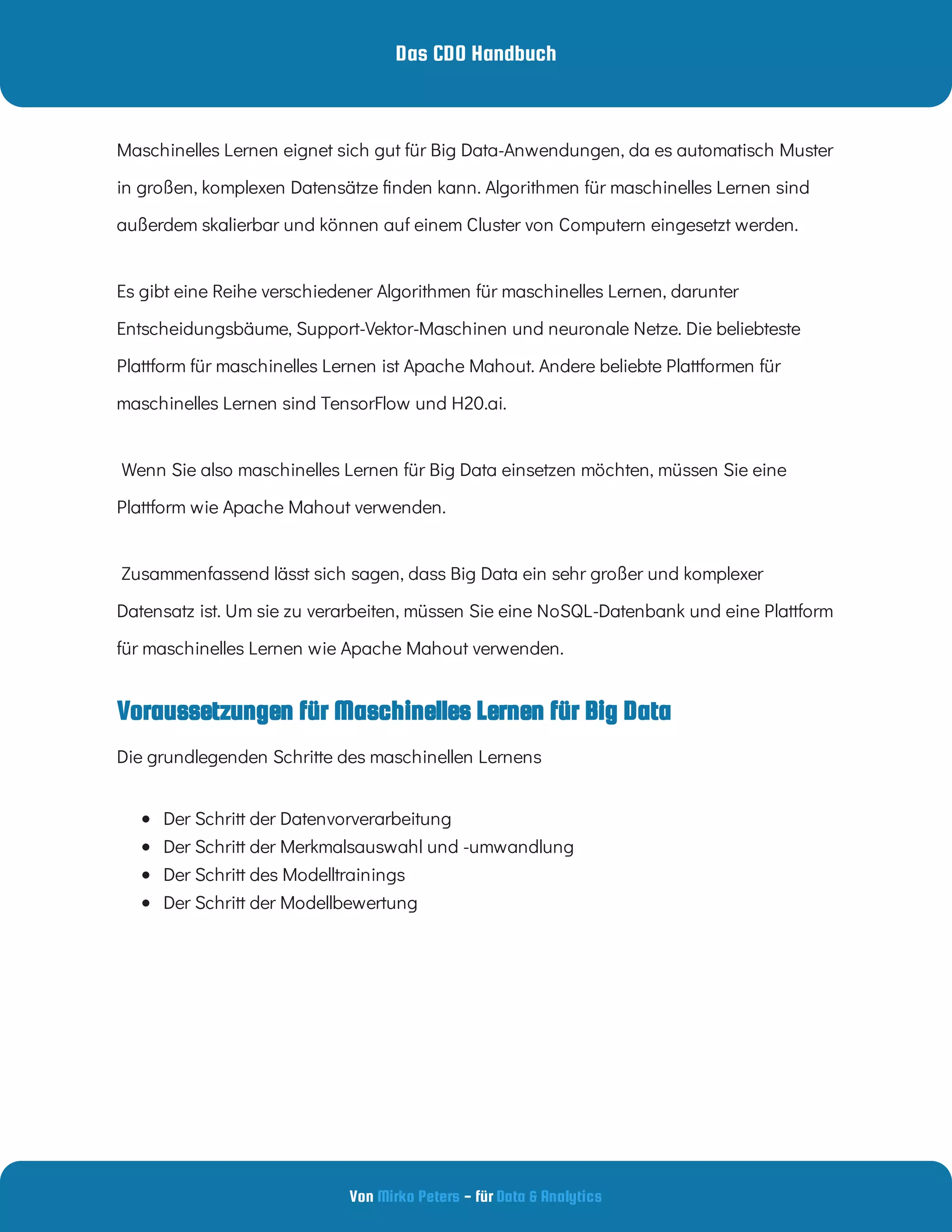 Das CDO Handbuch
Von - für
Mirko Peters Data & Analytics
Voraussetzungen für Maschinelles Lernen für Big Data
Maschinelles Lernen eignet sich gut für Big Data-Anwendungen, da es automatisch Muster
in großen, komplexen Datensätze nden kann. Algorithmen für maschinelles Lernen sind
außerdem skalierbar und können auf einem Cluster von Computern eingesetzt werden.
Es gibt eine Reihe verschiedener Algorithmen für maschinelles Lernen, darunter
Entscheidungsbäume, Support-Vektor-Maschinen und neuronale Netze. Die beliebteste
Plattform für maschinelles Lernen ist Apache Mahout. Andere beliebte Plattformen für
maschinelles Lernen sind TensorFlow und H20.ai.
 Wenn Sie also maschinelles Lernen für Big Data einsetzen möchten, müssen Sie eine
Plattform wie Apache Mahout verwenden.
 Zusammenfassend lässt sich sagen, dass Big Data ein sehr großer und komplexer
Datensatz ist. Um sie zu verarbeiten, müssen Sie eine NoSQL-Datenbank und eine Plattform
für maschinelles Lernen wie Apache Mahout verwenden.
Die grundlegenden Schritte des maschinellen Lernens
 
Der Schritt der Datenvorverarbeitung
 
Der Schritt der Merkmalsauswahl und -umwandlung
 
Der Schritt des Modelltrainings
 
Der Schritt der Modellbewertung
 