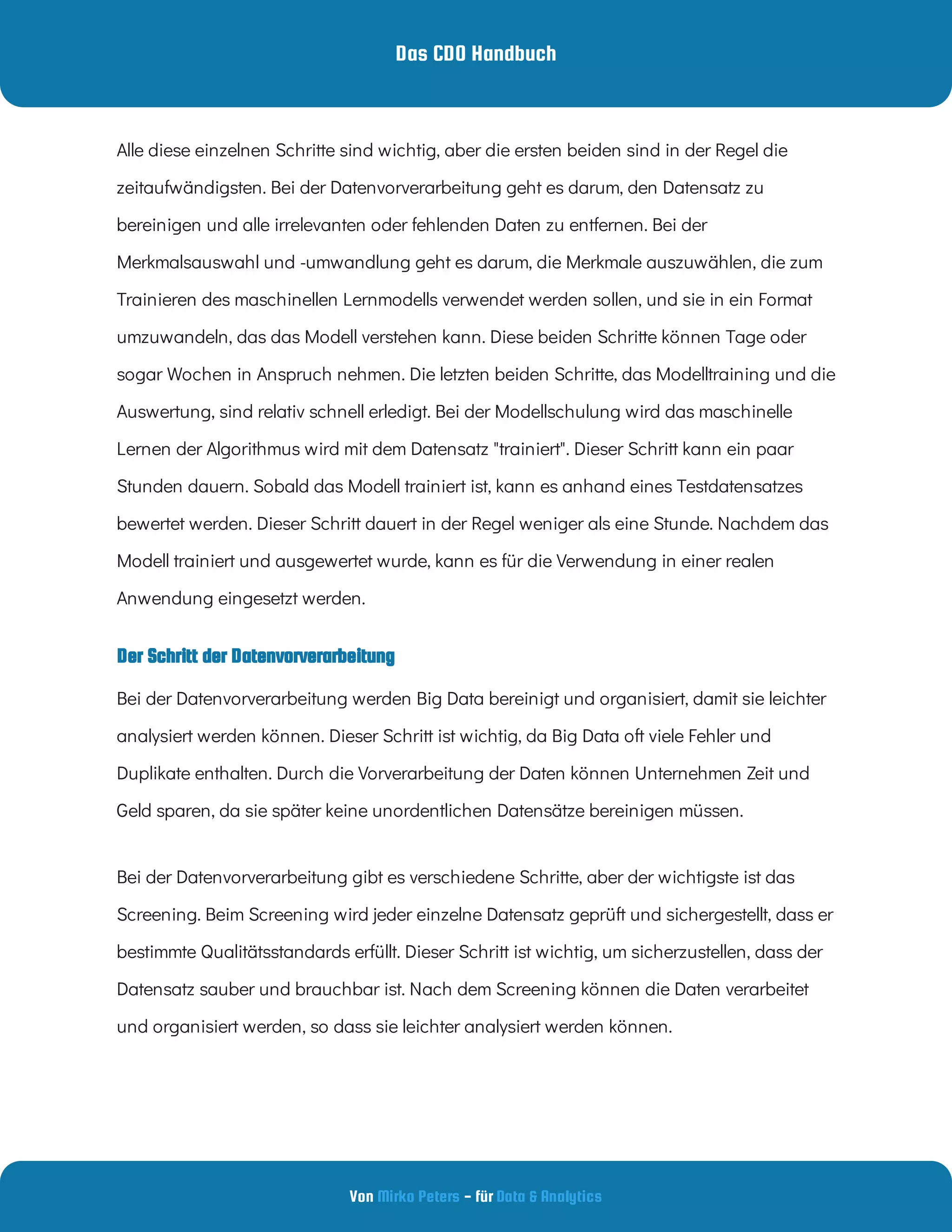 Das CDO Handbuch
Von - für
Mirko Peters Data & Analytics
Der Schritt der Datenvorverarbeitung
Alle diese einzelnen Schritte sind wichtig, aber die ersten beiden sind in der Regel die
zeitaufwändigsten. Bei der Datenvorverarbeitung geht es darum, den Datensatz zu
bereinigen und alle irrelevanten oder fehlenden Daten zu entfernen. Bei der
Merkmalsauswahl und -umwandlung geht es darum, die Merkmale auszuwählen, die zum
Trainieren des maschinellen Lernmodells verwendet werden sollen, und sie in ein Format
umzuwandeln, das das Modell verstehen kann. Diese beiden Schritte können Tage oder
sogar Wochen in Anspruch nehmen. Die letzten beiden Schritte, das Modelltraining und die
Auswertung, sind relativ schnell erledigt. Bei der Modellschulung wird das maschinelle
Lernen der Algorithmus wird mit dem Datensatz "trainiert". Dieser Schritt kann ein paar
Stunden dauern. Sobald das Modell trainiert ist, kann es anhand eines Testdatensatzes
bewertet werden. Dieser Schritt dauert in der Regel weniger als eine Stunde. Nachdem das
Modell trainiert und ausgewertet wurde, kann es für die Verwendung in einer realen
Anwendung eingesetzt werden.
Bei der Datenvorverarbeitung werden Big Data bereinigt und organisiert, damit sie leichter
analysiert werden können. Dieser Schritt ist wichtig, da Big Data oft viele Fehler und
Duplikate enthalten. Durch die Vorverarbeitung der Daten können Unternehmen Zeit und
Geld sparen, da sie später keine unordentlichen Datensätze bereinigen müssen.
Bei der Datenvorverarbeitung gibt es verschiedene Schritte, aber der wichtigste ist das
Screening. Beim Screening wird jeder einzelne Datensatz geprüft und sichergestellt, dass er
bestimmte Qualitätsstandards erfüllt. Dieser Schritt ist wichtig, um sicherzustellen, dass der
Datensatz sauber und brauchbar ist. Nach dem Screening können die Daten verarbeitet
und organisiert werden, so dass sie leichter analysiert werden können.
 