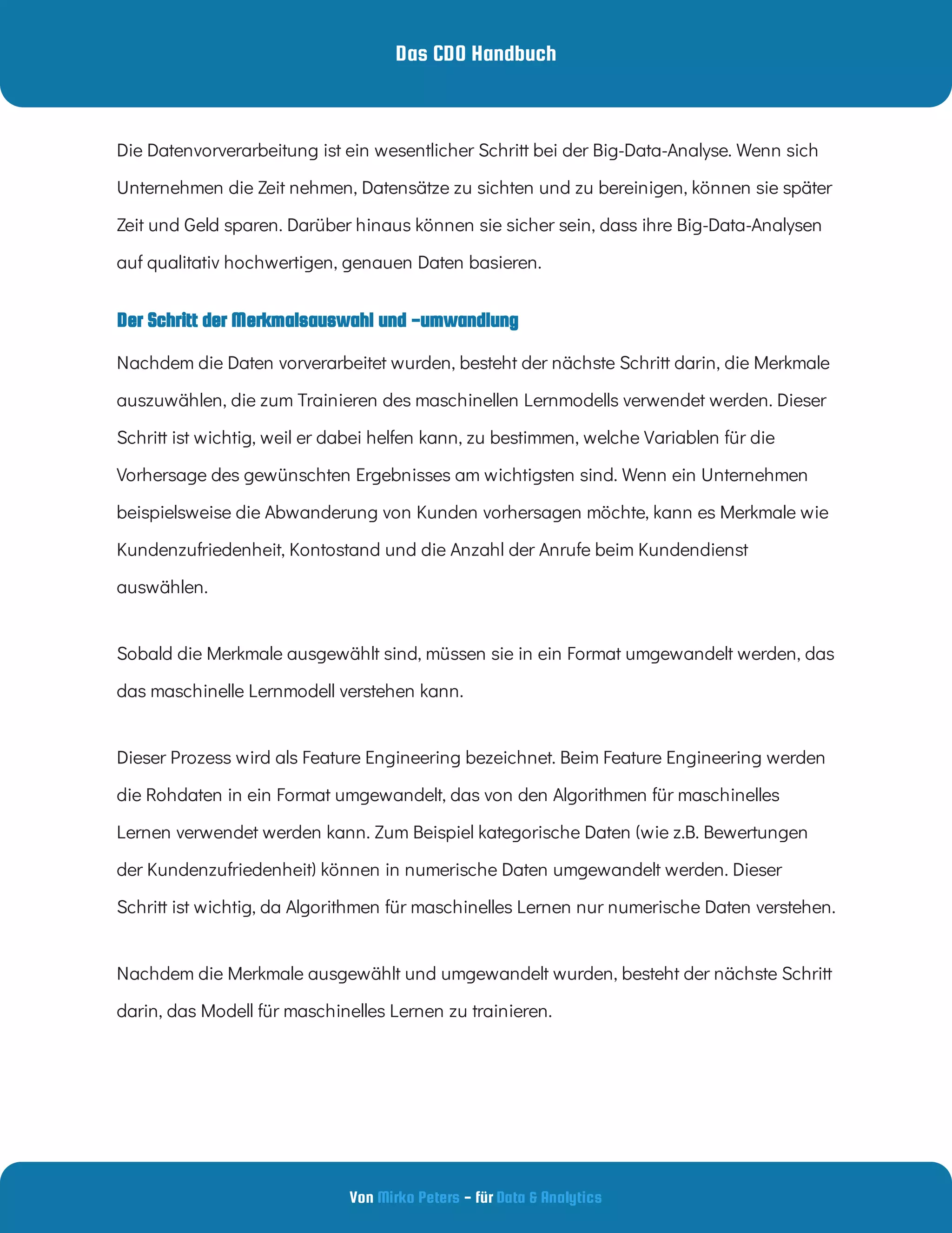 Das CDO Handbuch
Von - für
Mirko Peters Data & Analytics
Der Schritt der Merkmalsauswahl und -umwandlung
Die Datenvorverarbeitung ist ein wesentlicher Schritt bei der Big-Data-Analyse. Wenn sich
Unternehmen die Zeit nehmen, Datensätze zu sichten und zu bereinigen, können sie später
Zeit und Geld sparen. Darüber hinaus können sie sicher sein, dass ihre Big-Data-Analysen
auf qualitativ hochwertigen, genauen Daten basieren.
Nachdem die Daten vorverarbeitet wurden, besteht der nächste Schritt darin, die Merkmale
auszuwählen, die zum Trainieren des maschinellen Lernmodells verwendet werden. Dieser
Schritt ist wichtig, weil er dabei helfen kann, zu bestimmen, welche Variablen für die
Vorhersage des gewünschten Ergebnisses am wichtigsten sind. Wenn ein Unternehmen
beispielsweise die Abwanderung von Kunden vorhersagen möchte, kann es Merkmale wie
Kundenzufriedenheit, Kontostand und die Anzahl der Anrufe beim Kundendienst
auswählen.
Sobald die Merkmale ausgewählt sind, müssen sie in ein Format umgewandelt werden, das
das maschinelle Lernmodell verstehen kann.
Dieser Prozess wird als Feature Engineering bezeichnet. Beim Feature Engineering werden
die Rohdaten in ein Format umgewandelt, das von den Algorithmen für maschinelles
Lernen verwendet werden kann. Zum Beispiel kategorische Daten (wie z.B. Bewertungen
der Kundenzufriedenheit) können in numerische Daten umgewandelt werden. Dieser
Schritt ist wichtig, da Algorithmen für maschinelles Lernen nur numerische Daten verstehen.
Nachdem die Merkmale ausgewählt und umgewandelt wurden, besteht der nächste Schritt
darin, das Modell für maschinelles Lernen zu trainieren.
 