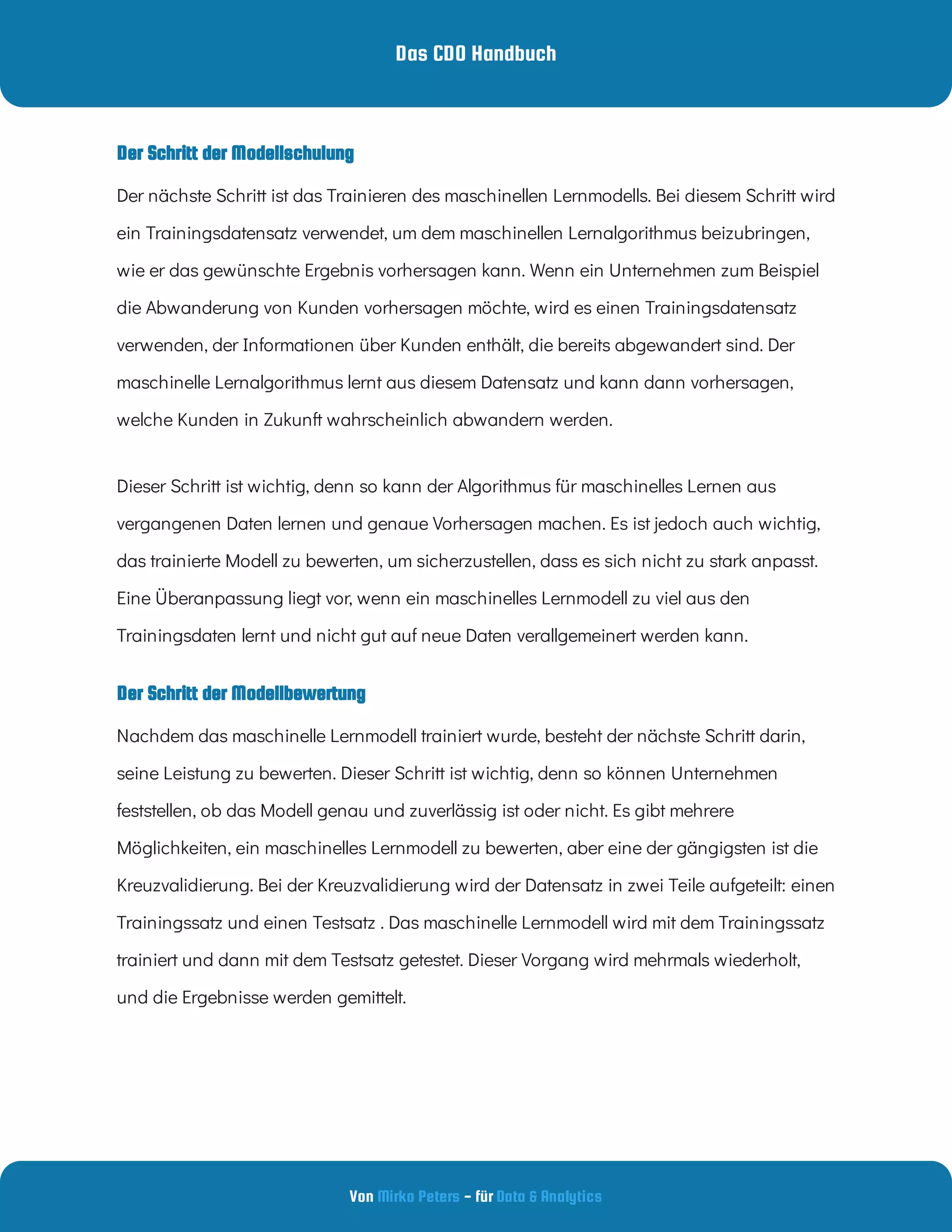 Das CDO Handbuch
Von - für
Mirko Peters Data & Analytics
Der Schritt der Modellbewertung
Der Schritt der Modellschulung
Der nächste Schritt ist das Trainieren des maschinellen Lernmodells. Bei diesem Schritt wird
ein Trainingsdatensatz verwendet, um dem maschinellen Lernalgorithmus beizubringen,
wie er das gewünschte Ergebnis vorhersagen kann. Wenn ein Unternehmen zum Beispiel
die Abwanderung von Kunden vorhersagen möchte, wird es einen Trainingsdatensatz
verwenden, der Informationen über Kunden enthält, die bereits abgewandert sind. Der
maschinelle Lernalgorithmus lernt aus diesem Datensatz und kann dann vorhersagen,
welche Kunden in Zukunft wahrscheinlich abwandern werden.
Dieser Schritt ist wichtig, denn so kann der Algorithmus für maschinelles Lernen aus
vergangenen Daten lernen und genaue Vorhersagen machen. Es ist jedoch auch wichtig,
das trainierte Modell zu bewerten, um sicherzustellen, dass es sich nicht zu stark anpasst.
Eine Überanpassung liegt vor, wenn ein maschinelles Lernmodell zu viel aus den
Trainingsdaten lernt und nicht gut auf neue Daten verallgemeinert werden kann.
Nachdem das maschinelle Lernmodell trainiert wurde, besteht der nächste Schritt darin,
seine Leistung zu bewerten. Dieser Schritt ist wichtig, denn so können Unternehmen
feststellen, ob das Modell genau und zuverlässig ist oder nicht. Es gibt mehrere
Möglichkeiten, ein maschinelles Lernmodell zu bewerten, aber eine der gängigsten ist die
Kreuzvalidierung. Bei der Kreuzvalidierung wird der Datensatz in zwei Teile aufgeteilt: einen
Trainingssatz und einen Testsatz . Das maschinelle Lernmodell wird mit dem Trainingssatz
trainiert und dann mit dem Testsatz getestet. Dieser Vorgang wird mehrmals wiederholt,
und die Ergebnisse werden gemittelt.
 
