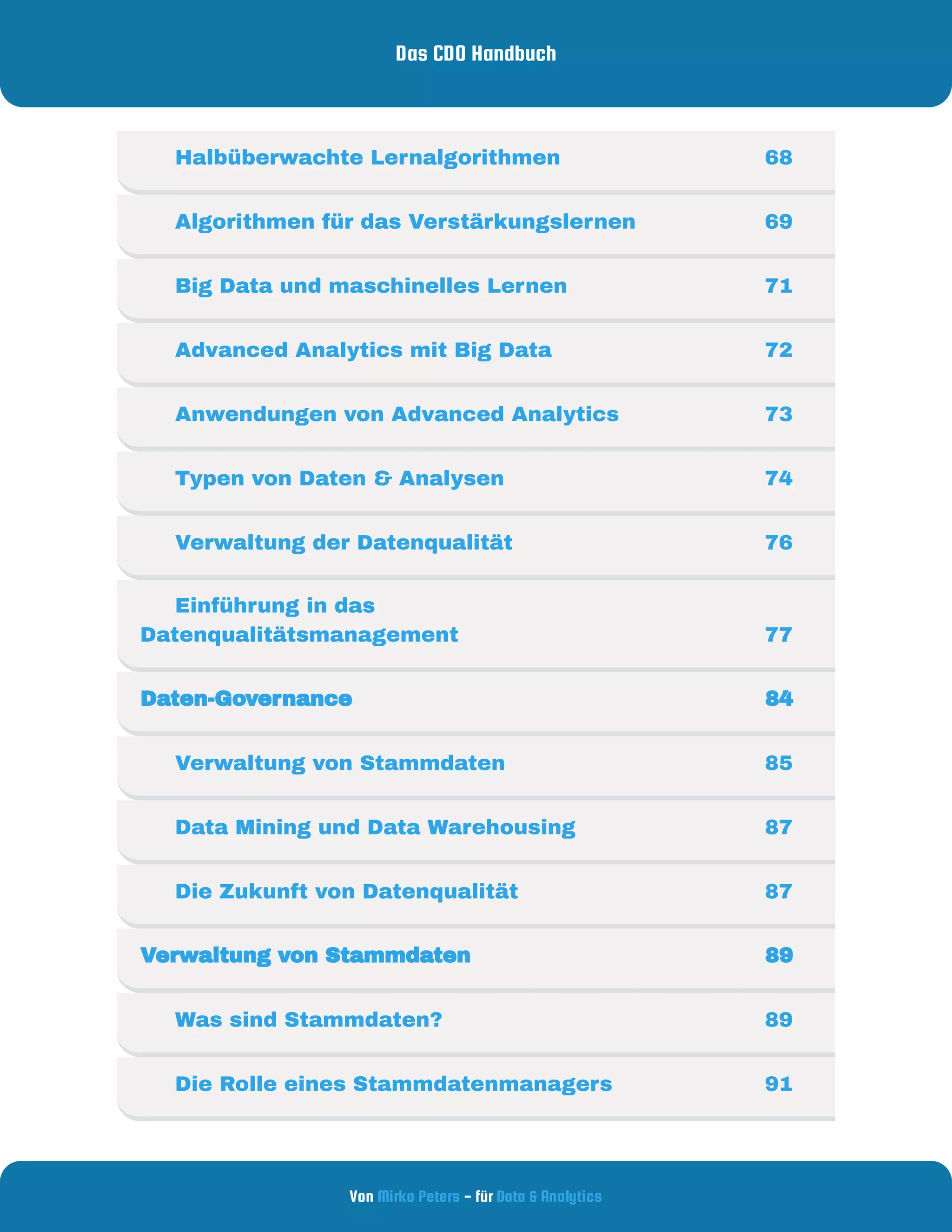 Das CDO Handbuch
Von - für
Mirko Peters Data & Analytics
     Halbüberwachte Lernalgorithmen 68
     Algorithmen für das Verstärkungslernen 69
     Big Data und maschinelles Lernen 71
     Advanced Analytics mit Big Data 72
     Anwendungen von Advanced Analytics 73
     Typen von Daten & Analysen  74
     Verwaltung der Datenqualität 76
     Einführung in das
Datenqualitätsmanagement 77
Daten-Governance 84
     Verwaltung von Stammdaten 85
     Data Mining und Data Warehousing 87
     Die Zukunft von Datenqualität 87
Verwaltung von Stammdaten 89
     Was sind Stammdaten? 89
     Die Rolle eines Stammdatenmanagers 91
 
