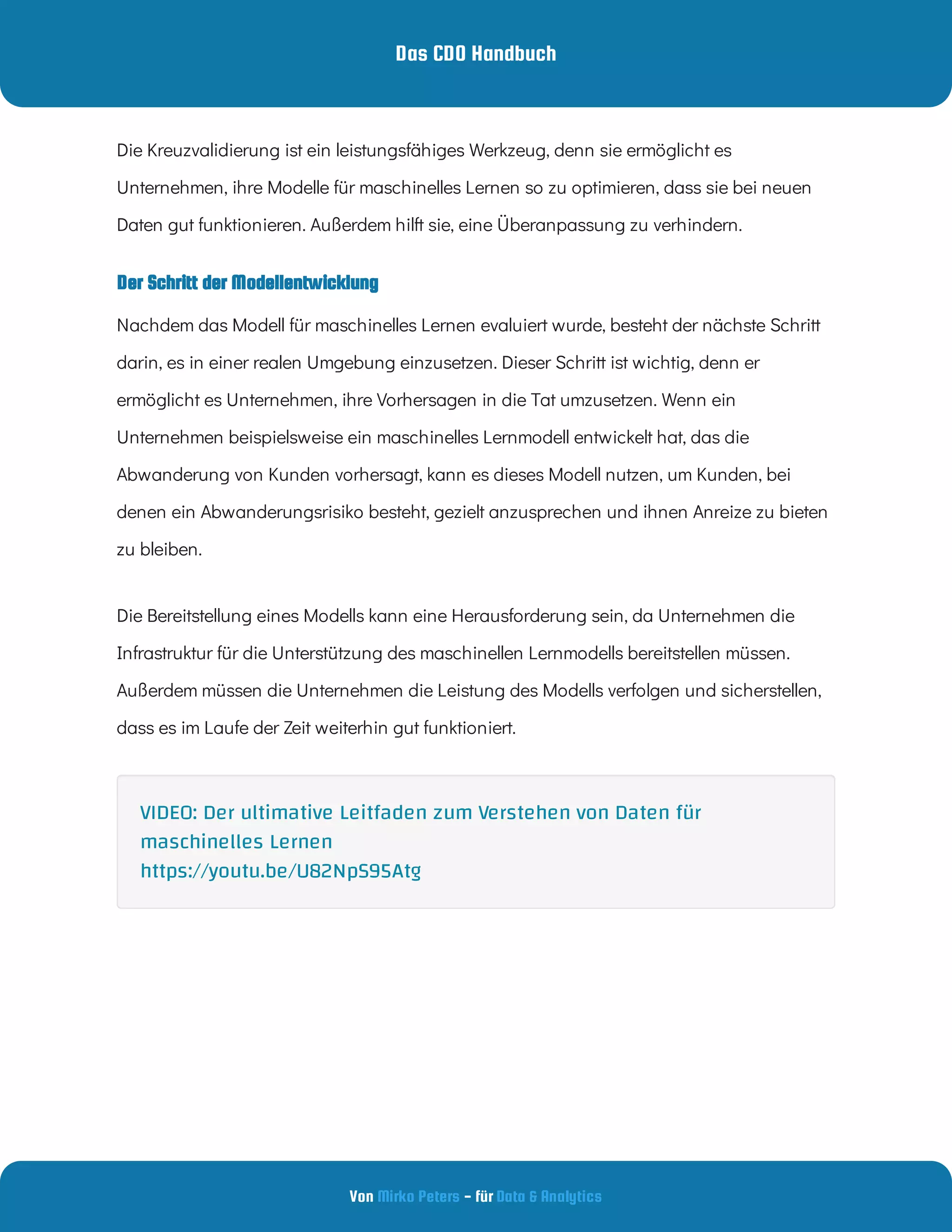 Das CDO Handbuch
Von - für
Mirko Peters Data & Analytics
Der Schritt der Modellentwicklung
Die Kreuzvalidierung ist ein leistungsfähiges Werkzeug, denn sie ermöglicht es
Unternehmen, ihre Modelle für maschinelles Lernen so zu optimieren, dass sie bei neuen
Daten gut funktionieren. Außerdem hilft sie, eine Überanpassung zu verhindern.
Nachdem das Modell für maschinelles Lernen evaluiert wurde, besteht der nächste Schritt
darin, es in einer realen Umgebung einzusetzen. Dieser Schritt ist wichtig, denn er
ermöglicht es Unternehmen, ihre Vorhersagen in die Tat umzusetzen. Wenn ein
Unternehmen beispielsweise ein maschinelles Lernmodell entwickelt hat, das die
Abwanderung von Kunden vorhersagt, kann es dieses Modell nutzen, um Kunden, bei
denen ein Abwanderungsrisiko besteht, gezielt anzusprechen und ihnen Anreize zu bieten
zu bleiben.
Die Bereitstellung eines Modells kann eine Herausforderung sein, da Unternehmen die
Infrastruktur für die Unterstützung des maschinellen Lernmodells bereitstellen müssen.
Außerdem müssen die Unternehmen die Leistung des Modells verfolgen und sicherstellen,
dass es im Laufe der Zeit weiterhin gut funktioniert.
VIDEO: Der ultimative Leitfaden zum Verstehen von Daten für
maschinelles Lernen
https://youtu.be/U82NpS95Atg
 