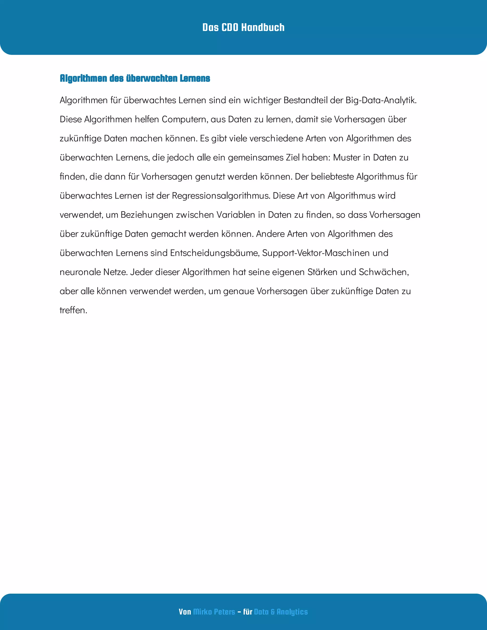Das CDO Handbuch
Von - für
Mirko Peters Data & Analytics
Algorithmen für überwachtes Lernen sind ein wichtiger Bestandteil der Big-Data-Analytik.
Diese Algorithmen helfen Computern, aus Daten zu lernen, damit sie Vorhersagen über
zukünftige Daten machen können. Es gibt viele verschiedene Arten von Algorithmen des
überwachten Lernens, die jedoch alle ein gemeinsames Ziel haben: Muster in Daten zu
nden, die dann für Vorhersagen genutzt werden können. Der beliebteste Algorithmus für
überwachtes Lernen ist der Regressionsalgorithmus. Diese Art von Algorithmus wird
verwendet, um Beziehungen zwischen Variablen in Daten zu nden, so dass Vorhersagen
über zukünftige Daten gemacht werden können. Andere Arten von Algorithmen des
überwachten Lernens sind Entscheidungsbäume, Support-Vektor-Maschinen und
neuronale Netze. Jeder dieser Algorithmen hat seine eigenen Stärken und Schwächen,
aber alle können verwendet werden, um genaue Vorhersagen über zukünftige Daten zu
tre en.
Algorithmen des überwachten Lernens
 