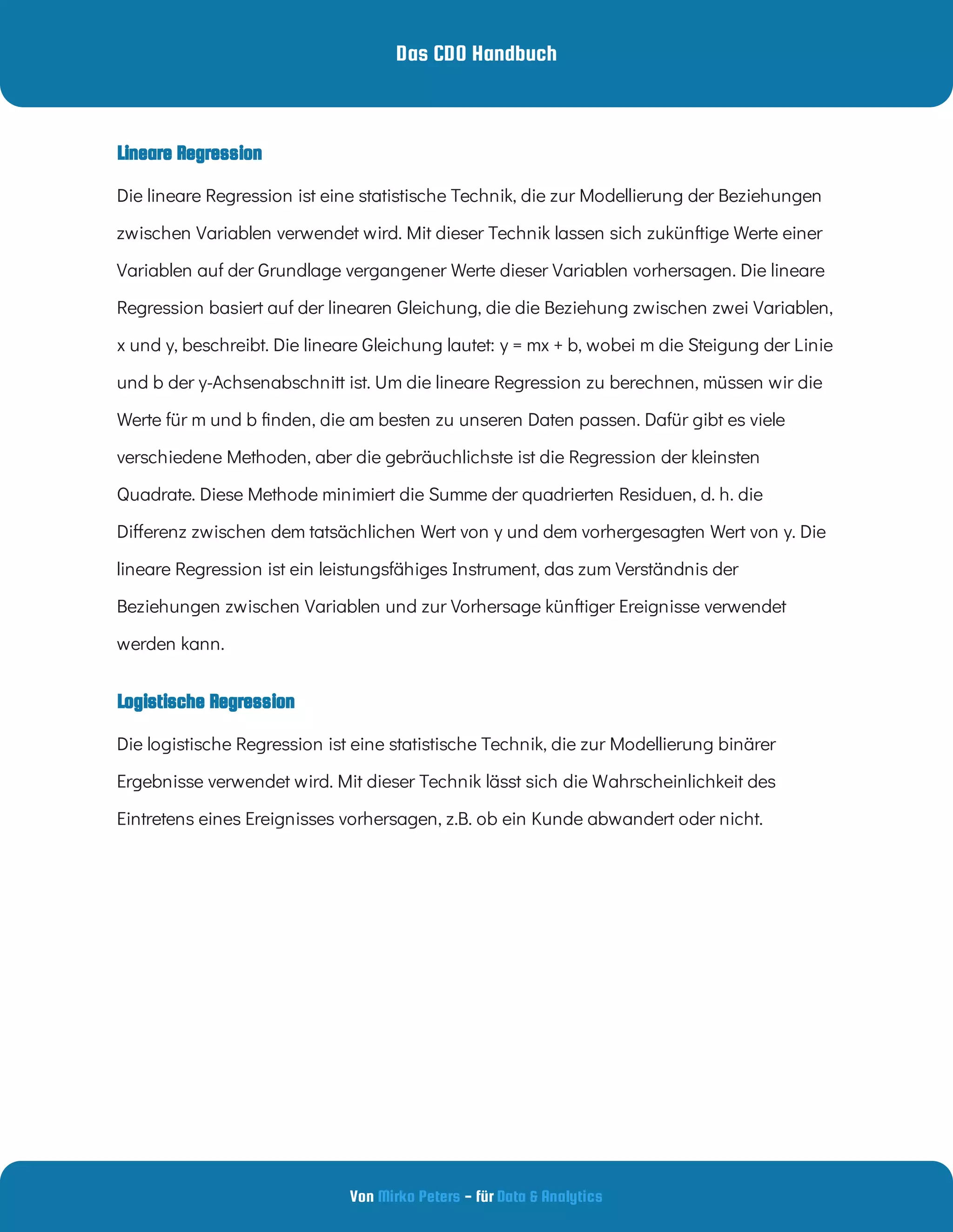 Das CDO Handbuch
Von - für
Mirko Peters Data & Analytics
Logistische Regression
Die lineare Regression ist eine statistische Technik, die zur Modellierung der Beziehungen
zwischen Variablen verwendet wird. Mit dieser Technik lassen sich zukünftige Werte einer
Variablen auf der Grundlage vergangener Werte dieser Variablen vorhersagen. Die lineare
Regression basiert auf der linearen Gleichung, die die Beziehung zwischen zwei Variablen,
x und y, beschreibt. Die lineare Gleichung lautet: y = mx + b, wobei m die Steigung der Linie
und b der y-Achsenabschnitt ist. Um die lineare Regression zu berechnen, müssen wir die
Werte für m und b nden, die am besten zu unseren Daten passen. Dafür gibt es viele
verschiedene Methoden, aber die gebräuchlichste ist die Regression der kleinsten
Quadrate. Diese Methode minimiert die Summe der quadrierten Residuen, d. h. die
Di erenz zwischen dem tatsächlichen Wert von y und dem vorhergesagten Wert von y. Die
lineare Regression ist ein leistungsfähiges Instrument, das zum Verständnis der
Beziehungen zwischen Variablen und zur Vorhersage künftiger Ereignisse verwendet
werden kann.
Die logistische Regression ist eine statistische Technik, die zur Modellierung binärer
Ergebnisse verwendet wird. Mit dieser Technik lässt sich die Wahrscheinlichkeit des
Eintretens eines Ereignisses vorhersagen, z.B. ob ein Kunde abwandert oder nicht.
Lineare Regression
 