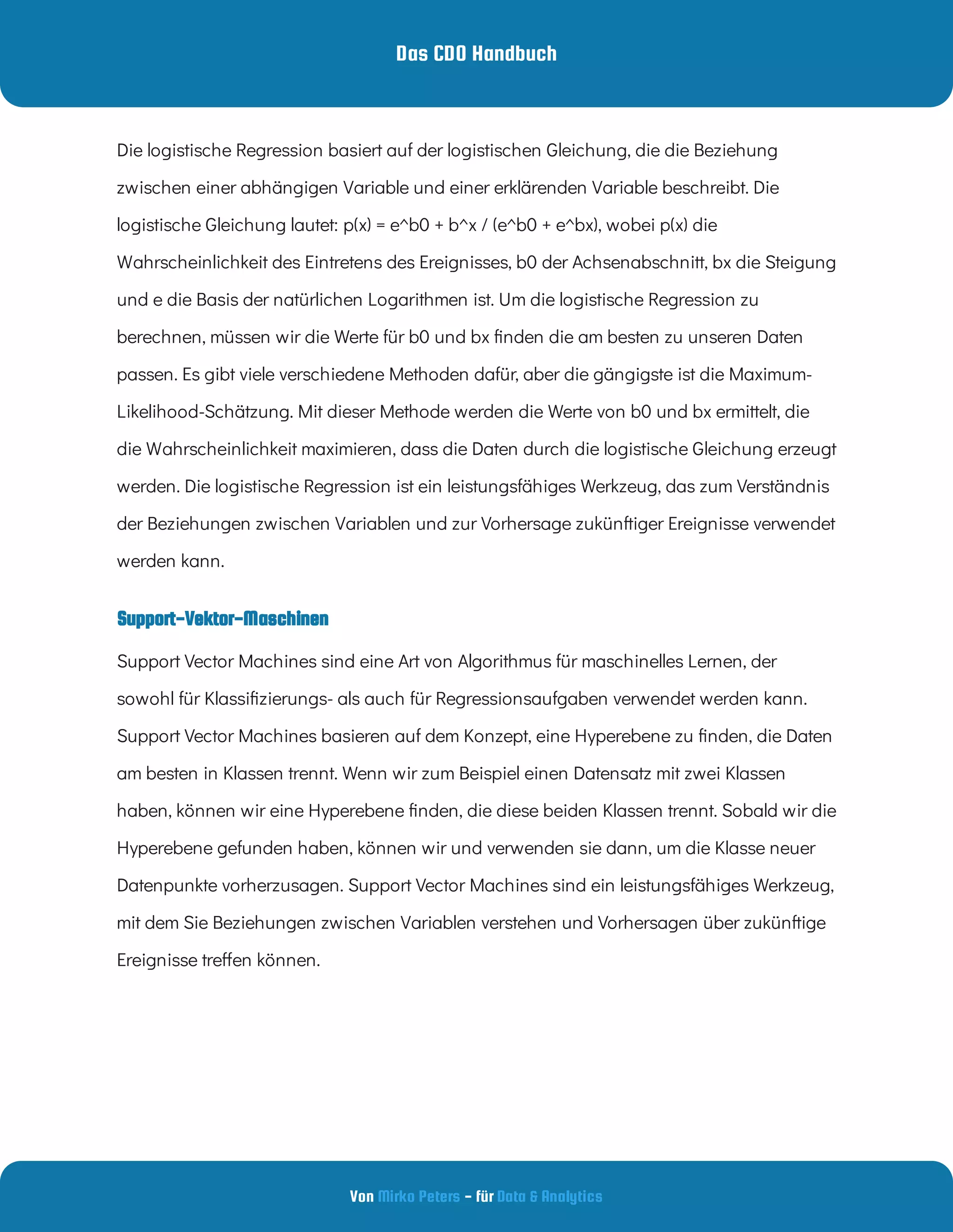 Das CDO Handbuch
Von - für
Mirko Peters Data & Analytics
Support-Vektor-Maschinen
Die logistische Regression basiert auf der logistischen Gleichung, die die Beziehung
zwischen einer abhängigen Variable und einer erklärenden Variable beschreibt. Die
logistische Gleichung lautet: p(x) = e^b0 + b^x / (e^b0 + e^bx), wobei p(x) die
Wahrscheinlichkeit des Eintretens des Ereignisses, b0 der Achsenabschnitt, bx die Steigung
und e die Basis der natürlichen Logarithmen ist. Um die logistische Regression zu
berechnen, müssen wir die Werte für b0 und bx nden die am besten zu unseren Daten
passen. Es gibt viele verschiedene Methoden dafür, aber die gängigste ist die Maximum-
Likelihood-Schätzung. Mit dieser Methode werden die Werte von b0 und bx ermittelt, die
die Wahrscheinlichkeit maximieren, dass die Daten durch die logistische Gleichung erzeugt
werden. Die logistische Regression ist ein leistungsfähiges Werkzeug, das zum Verständnis
der Beziehungen zwischen Variablen und zur Vorhersage zukünftiger Ereignisse verwendet
werden kann.
Support Vector Machines sind eine Art von Algorithmus für maschinelles Lernen, der
sowohl für Klassi zierungs- als auch für Regressionsaufgaben verwendet werden kann.
Support Vector Machines basieren auf dem Konzept, eine Hyperebene zu nden, die Daten
am besten in Klassen trennt. Wenn wir zum Beispiel einen Datensatz mit zwei Klassen
haben, können wir eine Hyperebene nden, die diese beiden Klassen trennt. Sobald wir die
Hyperebene gefunden haben, können wir und verwenden sie dann, um die Klasse neuer
Datenpunkte vorherzusagen. Support Vector Machines sind ein leistungsfähiges Werkzeug,
mit dem Sie Beziehungen zwischen Variablen verstehen und Vorhersagen über zukünftige
Ereignisse tre en können.
 