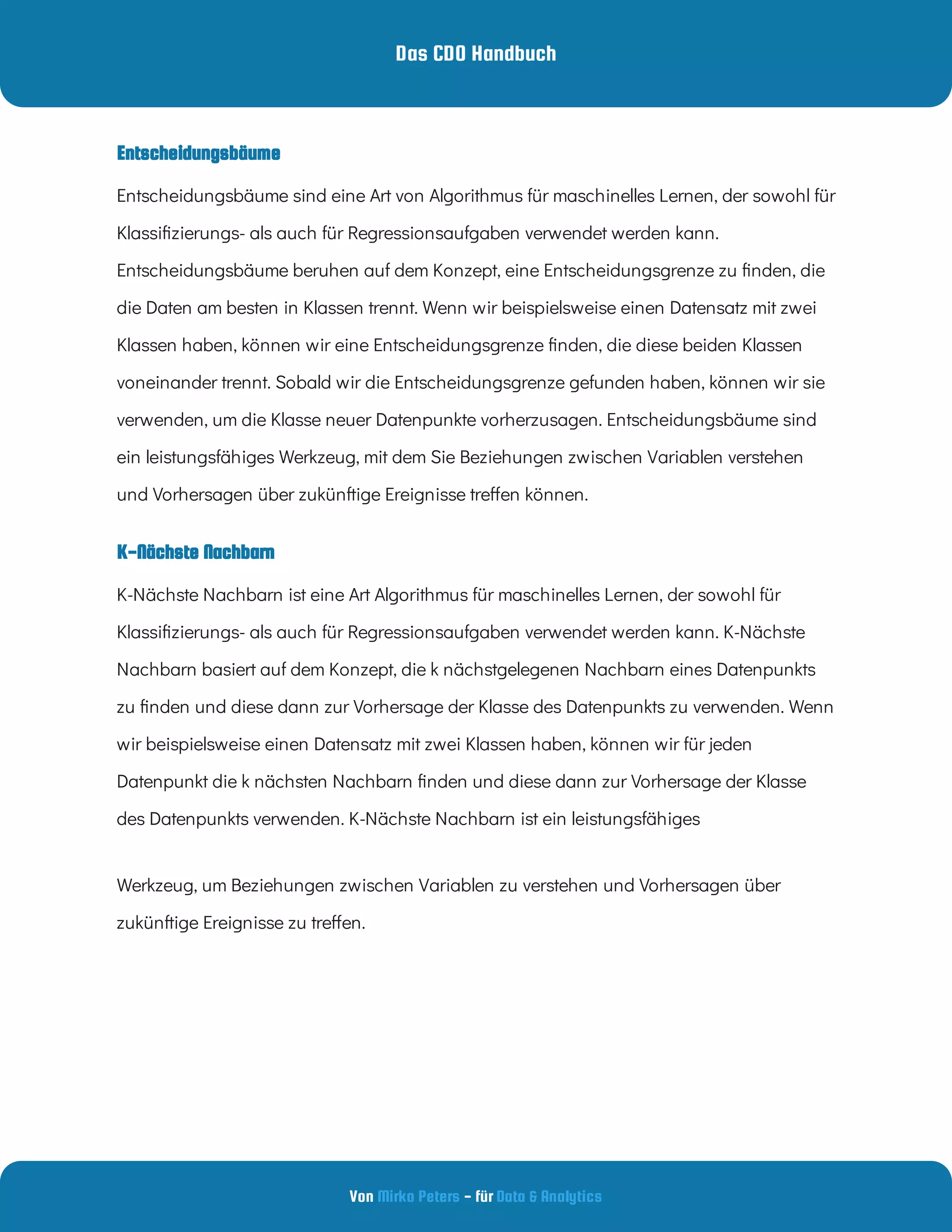 Das CDO Handbuch
Von - für
Mirko Peters Data & Analytics
K-Nächste Nachbarn
Entscheidungsbäume sind eine Art von Algorithmus für maschinelles Lernen, der sowohl für
Klassi zierungs- als auch für Regressionsaufgaben verwendet werden kann.
Entscheidungsbäume beruhen auf dem Konzept, eine Entscheidungsgrenze zu nden, die
die Daten am besten in Klassen trennt. Wenn wir beispielsweise einen Datensatz mit zwei
Klassen haben, können wir eine Entscheidungsgrenze nden, die diese beiden Klassen
voneinander trennt. Sobald wir die Entscheidungsgrenze gefunden haben, können wir sie
verwenden, um die Klasse neuer Datenpunkte vorherzusagen. Entscheidungsbäume sind
ein leistungsfähiges Werkzeug, mit dem Sie Beziehungen zwischen Variablen verstehen
und Vorhersagen über zukünftige Ereignisse tre en können.
K-Nächste Nachbarn ist eine Art Algorithmus für maschinelles Lernen, der sowohl für
Klassi zierungs- als auch für Regressionsaufgaben verwendet werden kann. K-Nächste
Nachbarn basiert auf dem Konzept, die k nächstgelegenen Nachbarn eines Datenpunkts
zu nden und diese dann zur Vorhersage der Klasse des Datenpunkts zu verwenden. Wenn
wir beispielsweise einen Datensatz mit zwei Klassen haben, können wir für jeden
Datenpunkt die k nächsten Nachbarn nden und diese dann zur Vorhersage der Klasse
des Datenpunkts verwenden. K-Nächste Nachbarn ist ein leistungsfähiges
Werkzeug, um Beziehungen zwischen Variablen zu verstehen und Vorhersagen über
zukünftige Ereignisse zu tre en.
Entscheidungsbäume
 