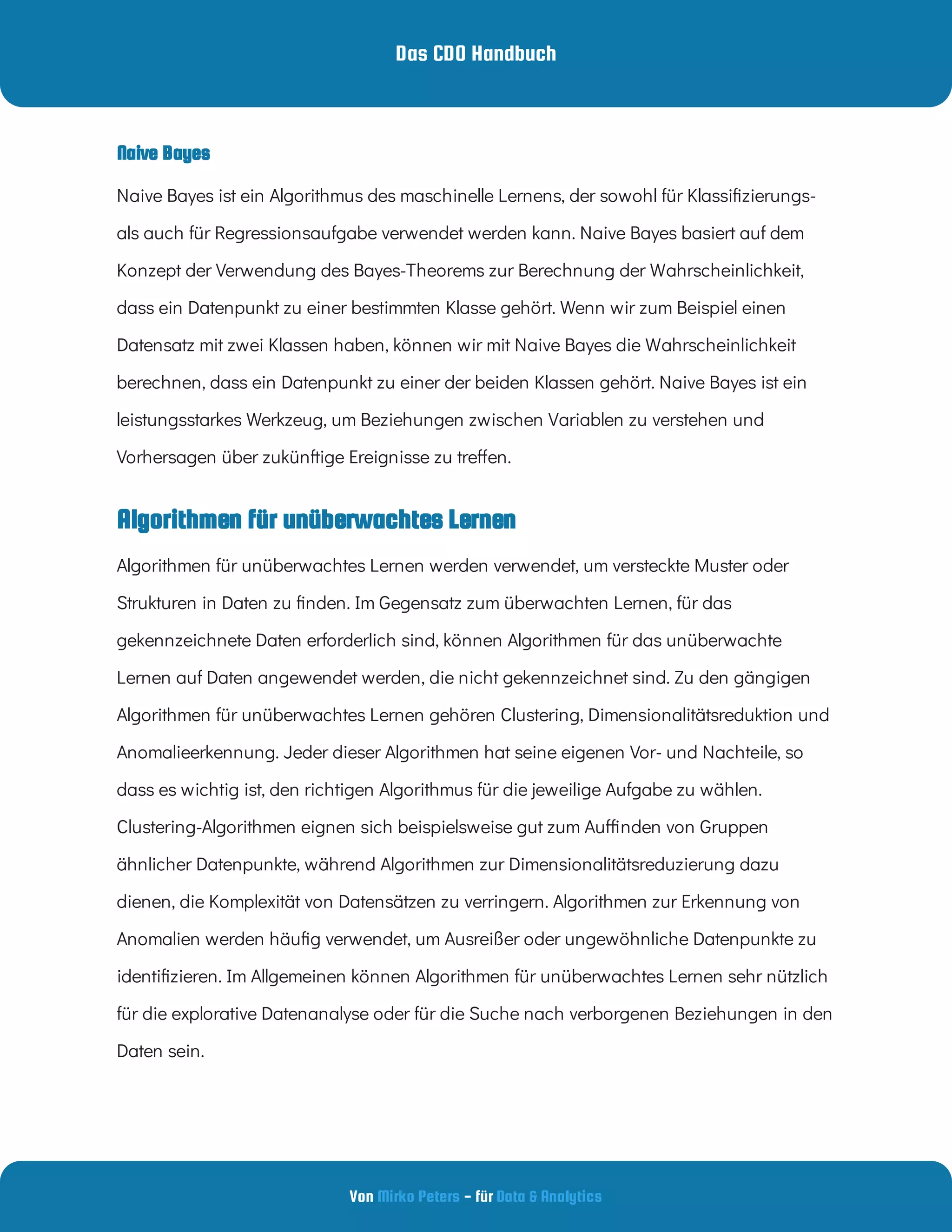 Das CDO Handbuch
Von - für
Mirko Peters Data & Analytics
Algorithmen für unüberwachtes Lernen
Naive Bayes ist ein Algorithmus des maschinelle Lernens, der sowohl für Klassi zierungs-
als auch für Regressionsaufgabe verwendet werden kann. Naive Bayes basiert auf dem
Konzept der Verwendung des Bayes-Theorems zur Berechnung der Wahrscheinlichkeit,
dass ein Datenpunkt zu einer bestimmten Klasse gehört. Wenn wir zum Beispiel einen
Datensatz mit zwei Klassen haben, können wir mit Naive Bayes die Wahrscheinlichkeit
berechnen, dass ein Datenpunkt zu einer der beiden Klassen gehört. Naive Bayes ist ein
leistungsstarkes Werkzeug, um Beziehungen zwischen Variablen zu verstehen und
Vorhersagen über zukünftige Ereignisse zu tre en.
Algorithmen für unüberwachtes Lernen werden verwendet, um versteckte Muster oder
Strukturen in Daten zu nden. Im Gegensatz zum überwachten Lernen, für das
gekennzeichnete Daten erforderlich sind, können Algorithmen für das unüberwachte
Lernen auf Daten angewendet werden, die nicht gekennzeichnet sind. Zu den gängigen
Algorithmen für unüberwachtes Lernen gehören Clustering, Dimensionalitätsreduktion und
Anomalieerkennung. Jeder dieser Algorithmen hat seine eigenen Vor- und Nachteile, so
dass es wichtig ist, den richtigen Algorithmus für die jeweilige Aufgabe zu wählen.
Clustering-Algorithmen eignen sich beispielsweise gut zum Au nden von Gruppen
ähnlicher Datenpunkte, während Algorithmen zur Dimensionalitätsreduzierung dazu
dienen, die Komplexität von Datensätzen zu verringern. Algorithmen zur Erkennung von
Anomalien werden häu g verwendet, um Ausreißer oder ungewöhnliche Datenpunkte zu
identi zieren. Im Allgemeinen können Algorithmen für unüberwachtes Lernen sehr nützlich
für die explorative Datenanalyse oder für die Suche nach verborgenen Beziehungen in den
Daten sein.
Naive Bayes
 