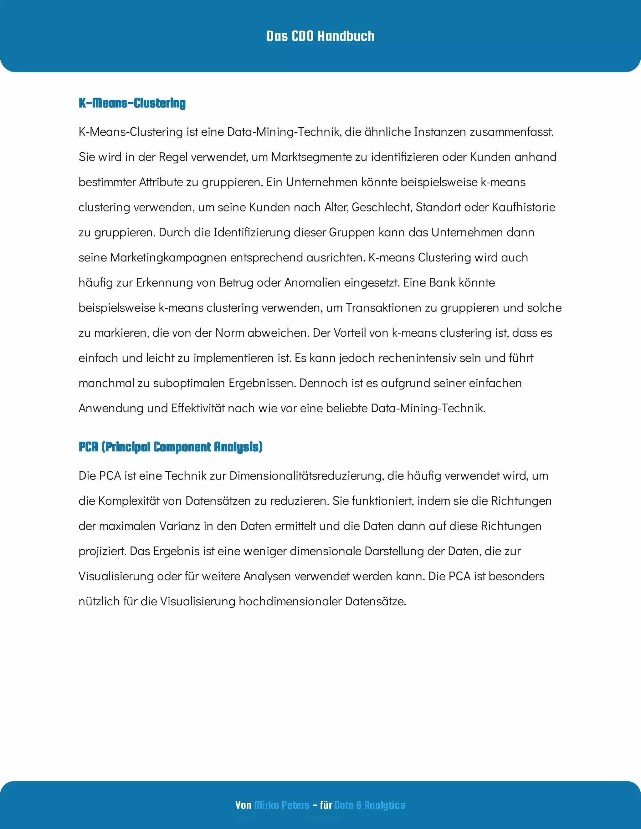 Das CDO Handbuch
Von - für
Mirko Peters Data & Analytics
PCA (Principal Component Analysis)
K-Means-Clustering ist eine Data-Mining-Technik, die ähnliche Instanzen zusammenfasst.
Sie wird in der Regel verwendet, um Marktsegmente zu identi zieren oder Kunden anhand
bestimmter Attribute zu gruppieren. Ein Unternehmen könnte beispielsweise k-means
clustering verwenden, um seine Kunden nach Alter, Geschlecht, Standort oder Kaufhistorie
zu gruppieren. Durch die Identi zierung dieser Gruppen kann das Unternehmen dann
seine Marketingkampagnen entsprechend ausrichten. K-means Clustering wird auch
häu g zur Erkennung von Betrug oder Anomalien eingesetzt. Eine Bank könnte
beispielsweise k-means clustering verwenden, um Transaktionen zu gruppieren und solche
zu markieren, die von der Norm abweichen. Der Vorteil von k-means clustering ist, dass es
einfach und leicht zu implementieren ist. Es kann jedoch rechenintensiv sein und führt
manchmal zu suboptimalen Ergebnissen. Dennoch ist es aufgrund seiner einfachen
Anwendung und E ektivität nach wie vor eine beliebte Data-Mining-Technik.
Die PCA ist eine Technik zur Dimensionalitätsreduzierung, die häu g verwendet wird, um
die Komplexität von Datensätzen zu reduzieren. Sie funktioniert, indem sie die Richtungen
der maximalen Varianz in den Daten ermittelt und die Daten dann auf diese Richtungen
projiziert. Das Ergebnis ist eine weniger dimensionale Darstellung der Daten, die zur
Visualisierung oder für weitere Analysen verwendet werden kann. Die PCA ist besonders
nützlich für die Visualisierung hochdimensionaler Datensätze.
K-Means-Clustering
 