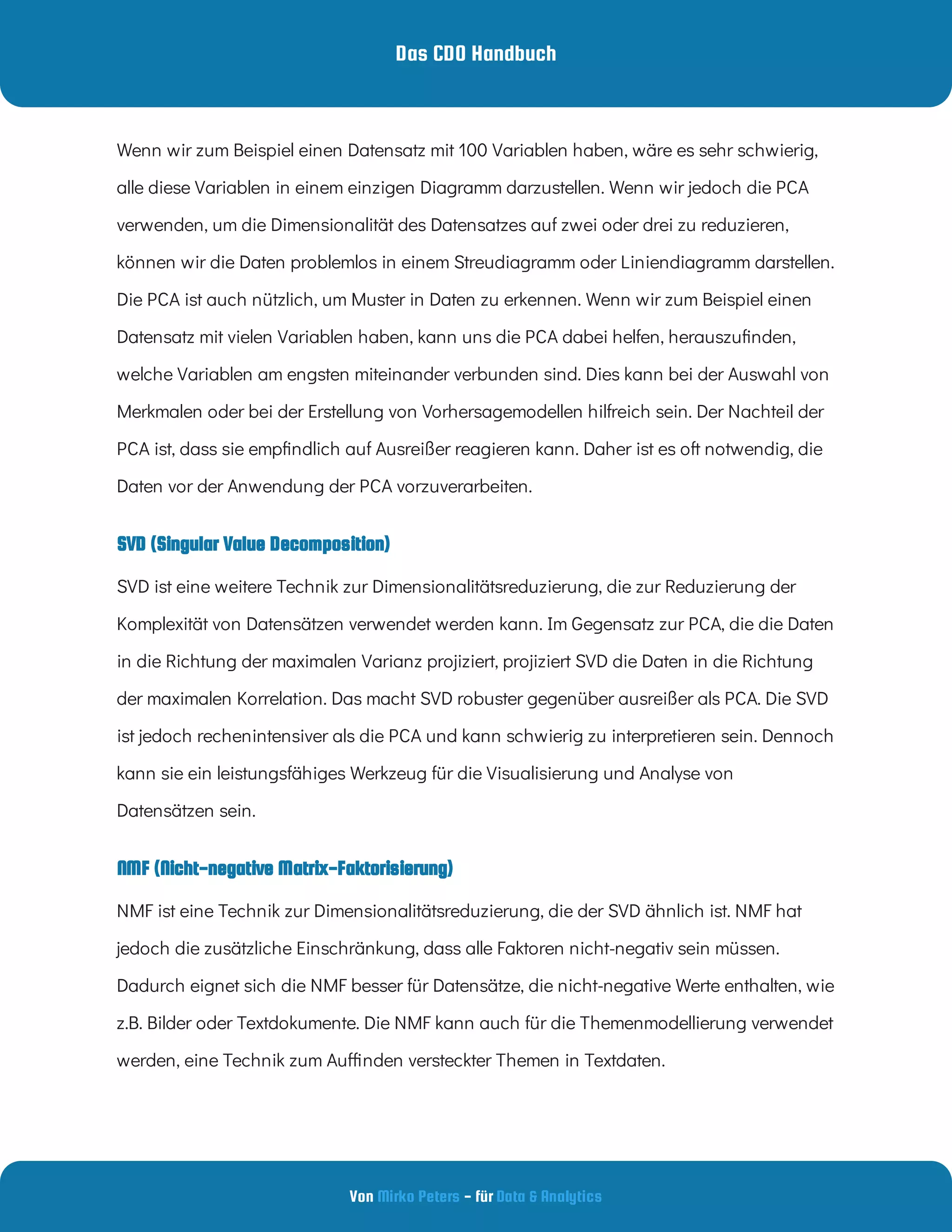 Das CDO Handbuch
Von - für
Mirko Peters Data & Analytics
SVD (Singular Value Decomposition)
Wenn wir zum Beispiel einen Datensatz mit 100 Variablen haben, wäre es sehr schwierig,
alle diese Variablen in einem einzigen Diagramm darzustellen. Wenn wir jedoch die PCA
verwenden, um die Dimensionalität des Datensatzes auf zwei oder drei zu reduzieren,
können wir die Daten problemlos in einem Streudiagramm oder Liniendiagramm darstellen.
Die PCA ist auch nützlich, um Muster in Daten zu erkennen. Wenn wir zum Beispiel einen
Datensatz mit vielen Variablen haben, kann uns die PCA dabei helfen, herauszu nden,
welche Variablen am engsten miteinander verbunden sind. Dies kann bei der Auswahl von
Merkmalen oder bei der Erstellung von Vorhersagemodellen hilfreich sein. Der Nachteil der
PCA ist, dass sie emp ndlich auf Ausreißer reagieren kann. Daher ist es oft notwendig, die
Daten vor der Anwendung der PCA vorzuverarbeiten.
SVD ist eine weitere Technik zur Dimensionalitätsreduzierung, die zur Reduzierung der
Komplexität von Datensätzen verwendet werden kann. Im Gegensatz zur PCA, die die Daten
in die Richtung der maximalen Varianz projiziert, projiziert SVD die Daten in die Richtung
der maximalen Korrelation. Das macht SVD robuster gegenüber ausreißer als PCA. Die SVD
ist jedoch rechenintensiver als die PCA und kann schwierig zu interpretieren sein. Dennoch
kann sie ein leistungsfähiges Werkzeug für die Visualisierung und Analyse von
Datensätzen sein.
NMF (Nicht-negative Matrix-Faktorisierung)
NMF ist eine Technik zur Dimensionalitätsreduzierung, die der SVD ähnlich ist. NMF hat
jedoch die zusätzliche Einschränkung, dass alle Faktoren nicht-negativ sein müssen.
Dadurch eignet sich die NMF besser für Datensätze, die nicht-negative Werte enthalten, wie
z.B. Bilder oder Textdokumente. Die NMF kann auch für die Themenmodellierung verwendet
werden, eine Technik zum Au nden versteckter Themen in Textdaten.
 