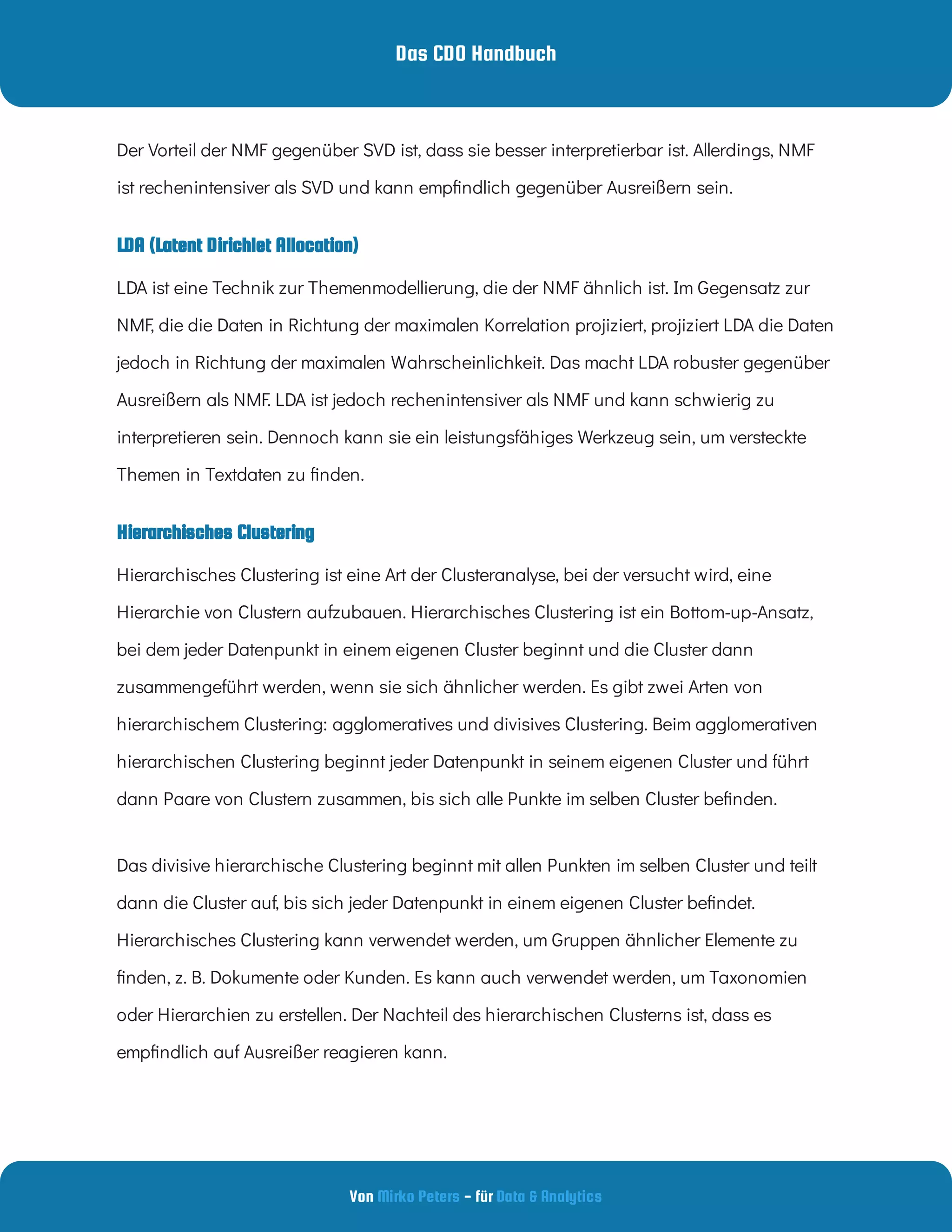 Das CDO Handbuch
Von - für
Mirko Peters Data & Analytics
LDA (Latent Dirichlet Allocation)
Hierarchisches Clustering
Hierarchisches Clustering ist eine Art der Clusteranalyse, bei der versucht wird, eine
Hierarchie von Clustern aufzubauen. Hierarchisches Clustering ist ein Bottom-up-Ansatz,
bei dem jeder Datenpunkt in einem eigenen Cluster beginnt und die Cluster dann
zusammengeführt werden, wenn sie sich ähnlicher werden. Es gibt zwei Arten von
hierarchischem Clustering: agglomeratives und divisives Clustering. Beim agglomerativen
hierarchischen Clustering beginnt jeder Datenpunkt in seinem eigenen Cluster und führt
dann Paare von Clustern zusammen, bis sich alle Punkte im selben Cluster be nden.
Das divisive hierarchische Clustering beginnt mit allen Punkten im selben Cluster und teilt
dann die Cluster auf, bis sich jeder Datenpunkt in einem eigenen Cluster be ndet.
Hierarchisches Clustering kann verwendet werden, um Gruppen ähnlicher Elemente zu
nden, z. B. Dokumente oder Kunden. Es kann auch verwendet werden, um Taxonomien
oder Hierarchien zu erstellen. Der Nachteil des hierarchischen Clusterns ist, dass es
emp ndlich auf Ausreißer reagieren kann.
Der Vorteil der NMF gegenüber SVD ist, dass sie besser interpretierbar ist. Allerdings, NMF
ist rechenintensiver als SVD und kann emp ndlich gegenüber Ausreißern sein.
LDA ist eine Technik zur Themenmodellierung, die der NMF ähnlich ist. Im Gegensatz zur
NMF, die die Daten in Richtung der maximalen Korrelation projiziert, projiziert LDA die Daten
jedoch in Richtung der maximalen Wahrscheinlichkeit. Das macht LDA robuster gegenüber
Ausreißern als NMF. LDA ist jedoch rechenintensiver als NMF und kann schwierig zu
interpretieren sein. Dennoch kann sie ein leistungsfähiges Werkzeug sein, um versteckte
Themen in Textdaten zu nden.
 