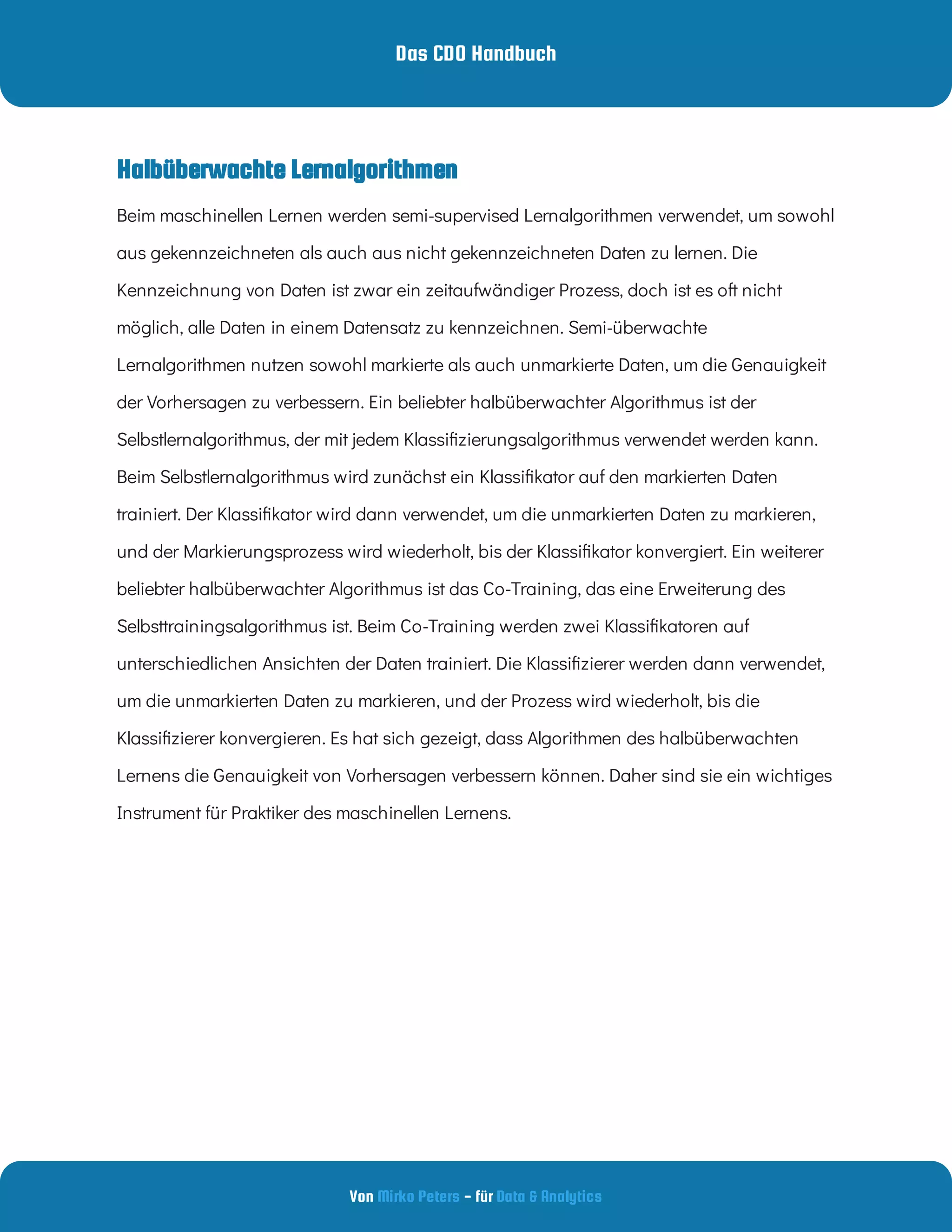 Das CDO Handbuch
Von - für
Mirko Peters Data & Analytics
Halbüberwachte Lernalgorithmen
Beim maschinellen Lernen werden semi-supervised Lernalgorithmen verwendet, um sowohl
aus gekennzeichneten als auch aus nicht gekennzeichneten Daten zu lernen. Die
Kennzeichnung von Daten ist zwar ein zeitaufwändiger Prozess, doch ist es oft nicht
möglich, alle Daten in einem Datensatz zu kennzeichnen. Semi-überwachte
Lernalgorithmen nutzen sowohl markierte als auch unmarkierte Daten, um die Genauigkeit
der Vorhersagen zu verbessern. Ein beliebter halbüberwachter Algorithmus ist der
Selbstlernalgorithmus, der mit jedem Klassi zierungsalgorithmus verwendet werden kann.
Beim Selbstlernalgorithmus wird zunächst ein Klassi kator auf den markierten Daten
trainiert. Der Klassi kator wird dann verwendet, um die unmarkierten Daten zu markieren,
und der Markierungsprozess wird wiederholt, bis der Klassi kator konvergiert. Ein weiterer
beliebter halbüberwachter Algorithmus ist das Co-Training, das eine Erweiterung des
Selbsttrainingsalgorithmus ist. Beim Co-Training werden zwei Klassi katoren auf
unterschiedlichen Ansichten der Daten trainiert. Die Klassi zierer werden dann verwendet,
um die unmarkierten Daten zu markieren, und der Prozess wird wiederholt, bis die
Klassi zierer konvergieren. Es hat sich gezeigt, dass Algorithmen des halbüberwachten
Lernens die Genauigkeit von Vorhersagen verbessern können. Daher sind sie ein wichtiges
Instrument für Praktiker des maschinellen Lernens.
 
