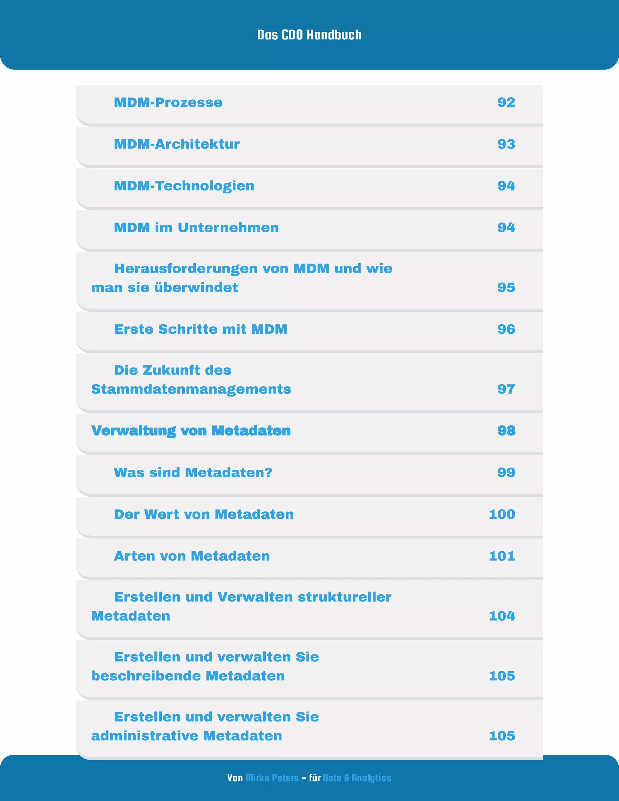Das CDO Handbuch
Von - für
Mirko Peters Data & Analytics
     MDM-Prozesse 92
     MDM-Architektur 93
     MDM-Technologien 94
     MDM im Unternehmen 94
     Herausforderungen von MDM und wie
man sie überwindet 95
     Erste Schritte mit MDM 96
     Die Zukunft des
Stammdatenmanagements 97
Verwaltung von Metadaten  98
     Was sind Metadaten? 99
     Der Wert von Metadaten 100
     Arten von Metadaten 101
     Erstellen und Verwalten struktureller
Metadaten 104
     Erstellen und verwalten Sie
beschreibende Metadaten 105
     Erstellen und verwalten Sie
administrative Metadaten 105
 