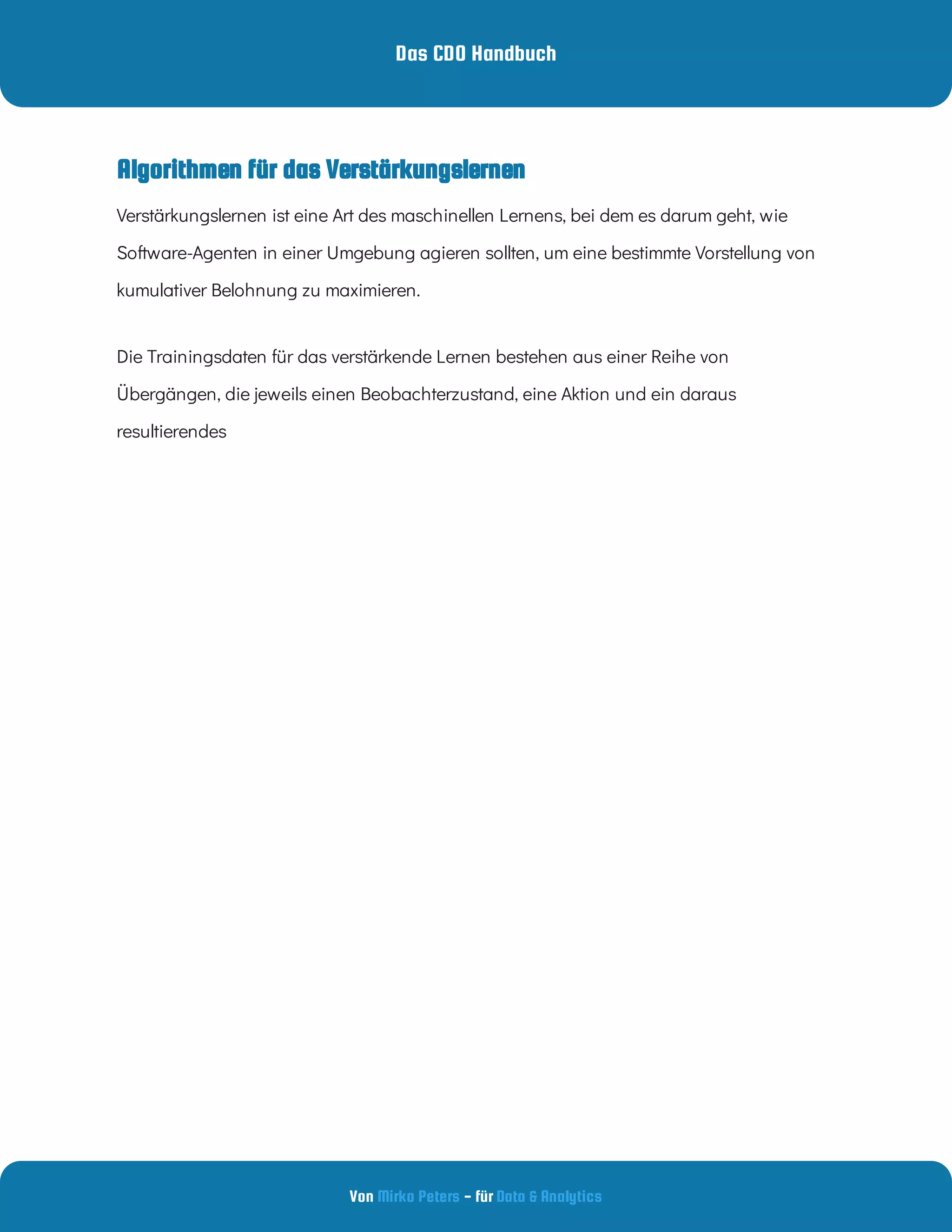 Das CDO Handbuch
Von - für
Mirko Peters Data & Analytics
Algorithmen für das Verstärkungslernen
Die Trainingsdaten für das verstärkende Lernen bestehen aus einer Reihe von
Übergängen, die jeweils einen Beobachterzustand, eine Aktion und ein daraus
resultierendes
Verstärkungslernen ist eine Art des maschinellen Lernens, bei dem es darum geht, wie
Software-Agenten in einer Umgebung agieren sollten, um eine bestimmte Vorstellung von
kumulativer Belohnung zu maximieren.
 