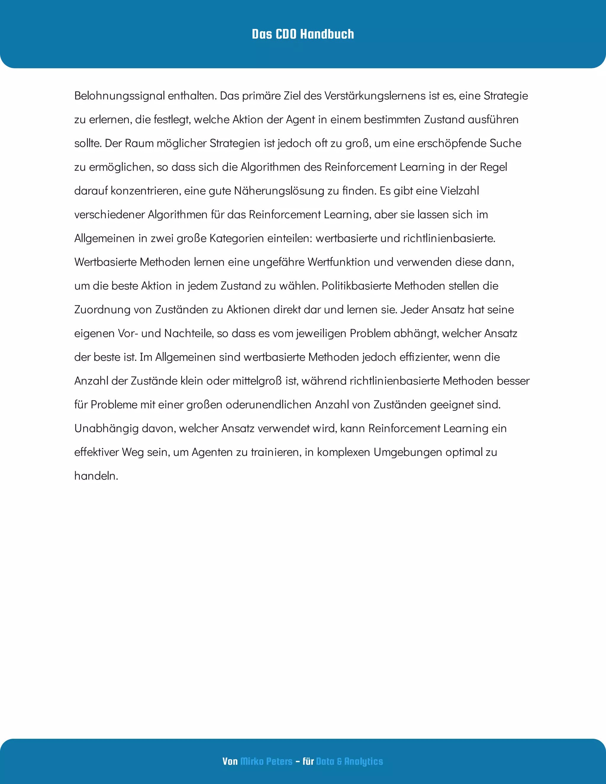 Das CDO Handbuch
Von - für
Mirko Peters Data & Analytics
Belohnungssignal enthalten. Das primäre Ziel des Verstärkungslernens ist es, eine Strategie
zu erlernen, die festlegt, welche Aktion der Agent in einem bestimmten Zustand ausführen
sollte. Der Raum möglicher Strategien ist jedoch oft zu groß, um eine erschöpfende Suche
zu ermöglichen, so dass sich die Algorithmen des Reinforcement Learning in der Regel
darauf konzentrieren, eine gute Näherungslösung zu nden. Es gibt eine Vielzahl
verschiedener Algorithmen für das Reinforcement Learning, aber sie lassen sich im
Allgemeinen in zwei große Kategorien einteilen: wertbasierte und richtlinienbasierte.
Wertbasierte Methoden lernen eine ungefähre Wertfunktion und verwenden diese dann,
um die beste Aktion in jedem Zustand zu wählen. Politikbasierte Methoden stellen die
Zuordnung von Zuständen zu Aktionen direkt dar und lernen sie. Jeder Ansatz hat seine
eigenen Vor- und Nachteile, so dass es vom jeweiligen Problem abhängt, welcher Ansatz
der beste ist. Im Allgemeinen sind wertbasierte Methoden jedoch e zienter, wenn die
Anzahl der Zustände klein oder mittelgroß ist, während richtlinienbasierte Methoden besser
für Probleme mit einer großen oderunendlichen Anzahl von Zuständen geeignet sind.
Unabhängig davon, welcher Ansatz verwendet wird, kann Reinforcement Learning ein
e ektiver Weg sein, um Agenten zu trainieren, in komplexen Umgebungen optimal zu
handeln.
 
