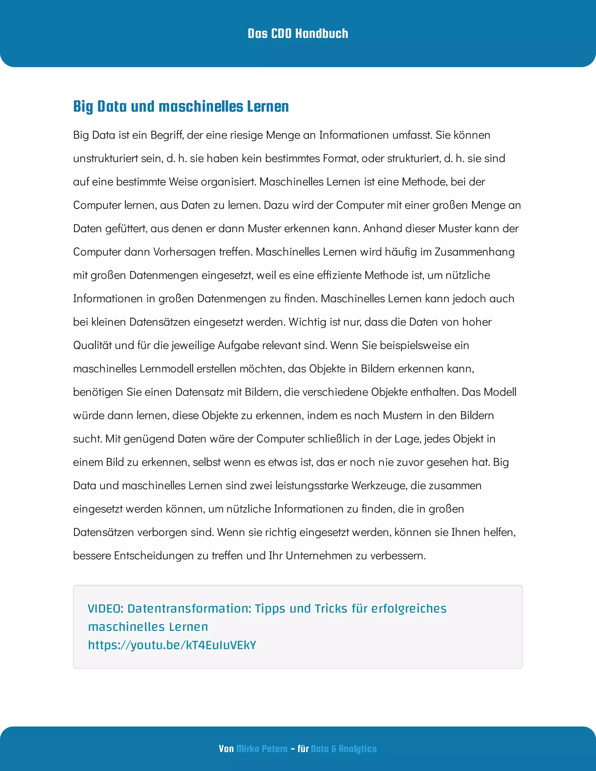 Das CDO Handbuch
Von - für
Mirko Peters Data & Analytics
Big Data und maschinelles Lernen
Big Data ist ein Begri , der eine riesige Menge an Informationen umfasst. Sie können
unstrukturiert sein, d. h. sie haben kein bestimmtes Format, oder strukturiert, d. h. sie sind
auf eine bestimmte Weise organisiert. Maschinelles Lernen ist eine Methode, bei der
Computer lernen, aus Daten zu lernen. Dazu wird der Computer mit einer großen Menge an
Daten gefüttert, aus denen er dann Muster erkennen kann. Anhand dieser Muster kann der
Computer dann Vorhersagen tre en. Maschinelles Lernen wird häu g im Zusammenhang
mit großen Datenmengen eingesetzt, weil es eine e ziente Methode ist, um nützliche
Informationen in großen Datenmengen zu nden. Maschinelles Lernen kann jedoch auch
bei kleinen Datensätzen eingesetzt werden. Wichtig ist nur, dass die Daten von hoher
Qualität und für die jeweilige Aufgabe relevant sind. Wenn Sie beispielsweise ein
maschinelles Lernmodell erstellen möchten, das Objekte in Bildern erkennen kann,
benötigen Sie einen Datensatz mit Bildern, die verschiedene Objekte enthalten. Das Modell
würde dann lernen, diese Objekte zu erkennen, indem es nach Mustern in den Bildern
sucht. Mit genügend Daten wäre der Computer schließlich in der Lage, jedes Objekt in
einem Bild zu erkennen, selbst wenn es etwas ist, das er noch nie zuvor gesehen hat. Big
Data und maschinelles Lernen sind zwei leistungsstarke Werkzeuge, die zusammen
eingesetzt werden können, um nützliche Informationen zu nden, die in großen
Datensätzen verborgen sind. Wenn sie richtig eingesetzt werden, können sie Ihnen helfen,
bessere Entscheidungen zu tre en und Ihr Unternehmen zu verbessern.
VIDEO: Datentransformation: Tipps und Tricks für erfolgreiches
maschinelles Lernen
https://youtu.be/kT4EuIuVEkY
 