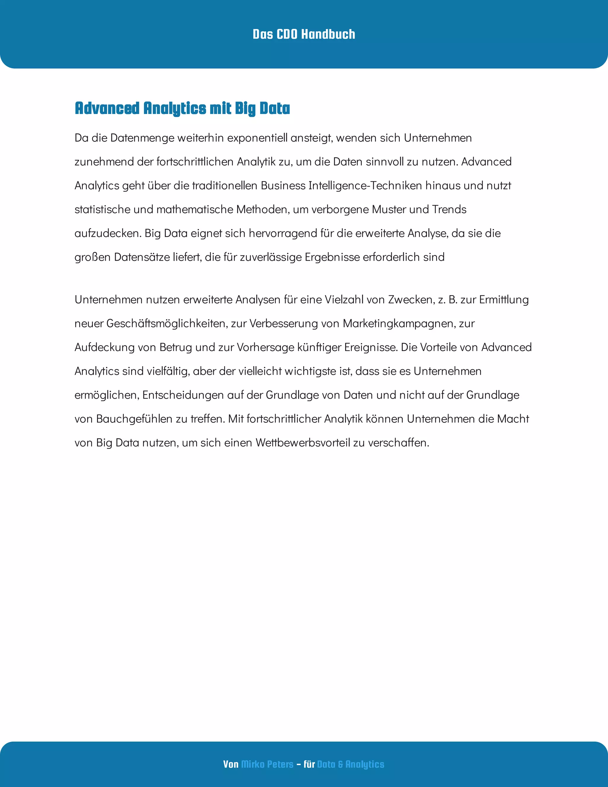 Das CDO Handbuch
Von - für
Mirko Peters Data & Analytics
Advanced Analytics mit Big Data
Da die Datenmenge weiterhin exponentiell ansteigt, wenden sich Unternehmen
zunehmend der fortschrittlichen Analytik zu, um die Daten sinnvoll zu nutzen. Advanced
Analytics geht über die traditionellen Business Intelligence-Techniken hinaus und nutzt
statistische und mathematische Methoden, um verborgene Muster und Trends
aufzudecken. Big Data eignet sich hervorragend für die erweiterte Analyse, da sie die
großen Datensätze liefert, die für zuverlässige Ergebnisse erforderlich sind 
Unternehmen nutzen erweiterte Analysen für eine Vielzahl von Zwecken, z. B. zur Ermittlung
neuer Geschäftsmöglichkeiten, zur Verbesserung von Marketingkampagnen, zur
Aufdeckung von Betrug und zur Vorhersage künftiger Ereignisse. Die Vorteile von Advanced
Analytics sind vielfältig, aber der vielleicht wichtigste ist, dass sie es Unternehmen
ermöglichen, Entscheidungen auf der Grundlage von Daten und nicht auf der Grundlage
von Bauchgefühlen zu tre en. Mit fortschrittlicher Analytik können Unternehmen die Macht
von Big Data nutzen, um sich einen Wettbewerbsvorteil zu verscha en.
 