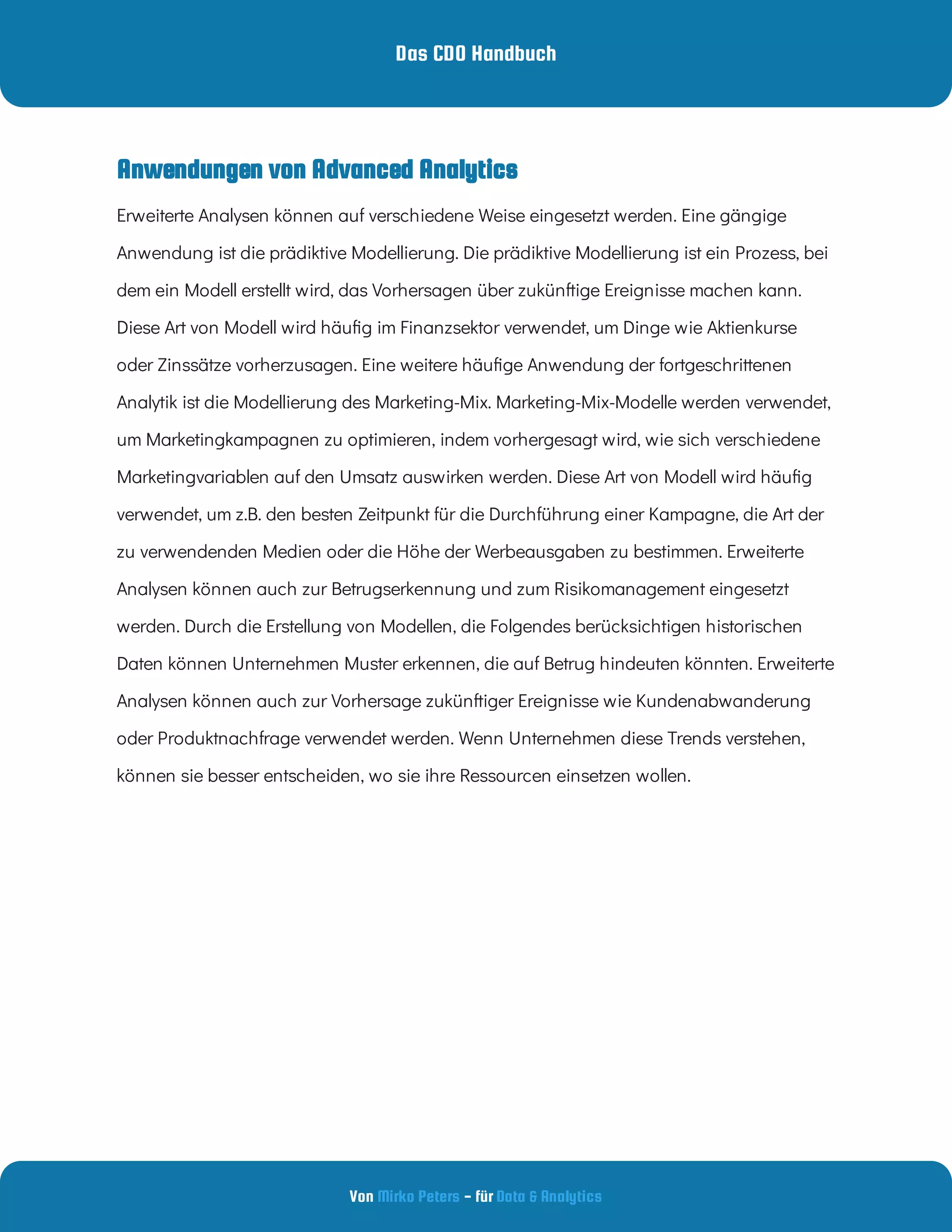 Das CDO Handbuch
Von - für
Mirko Peters Data & Analytics
Anwendungen von Advanced Analytics
Erweiterte Analysen können auf verschiedene Weise eingesetzt werden. Eine gängige
Anwendung ist die prädiktive Modellierung. Die prädiktive Modellierung ist ein Prozess, bei
dem ein Modell erstellt wird, das Vorhersagen über zukünftige Ereignisse machen kann.
Diese Art von Modell wird häu g im Finanzsektor verwendet, um Dinge wie Aktienkurse
oder Zinssätze vorherzusagen. Eine weitere häu ge Anwendung der fortgeschrittenen
Analytik ist die Modellierung des Marketing-Mix. Marketing-Mix-Modelle werden verwendet,
um Marketingkampagnen zu optimieren, indem vorhergesagt wird, wie sich verschiedene
Marketingvariablen auf den Umsatz auswirken werden. Diese Art von Modell wird häu g
verwendet, um z.B. den besten Zeitpunkt für die Durchführung einer Kampagne, die Art der
zu verwendenden Medien oder die Höhe der Werbeausgaben zu bestimmen. Erweiterte
Analysen können auch zur Betrugserkennung und zum Risikomanagement eingesetzt
werden. Durch die Erstellung von Modellen, die Folgendes berücksichtigen historischen
Daten können Unternehmen Muster erkennen, die auf Betrug hindeuten könnten. Erweiterte
Analysen können auch zur Vorhersage zukünftiger Ereignisse wie Kundenabwanderung
oder Produktnachfrage verwendet werden. Wenn Unternehmen diese Trends verstehen,
können sie besser entscheiden, wo sie ihre Ressourcen einsetzen wollen.
 