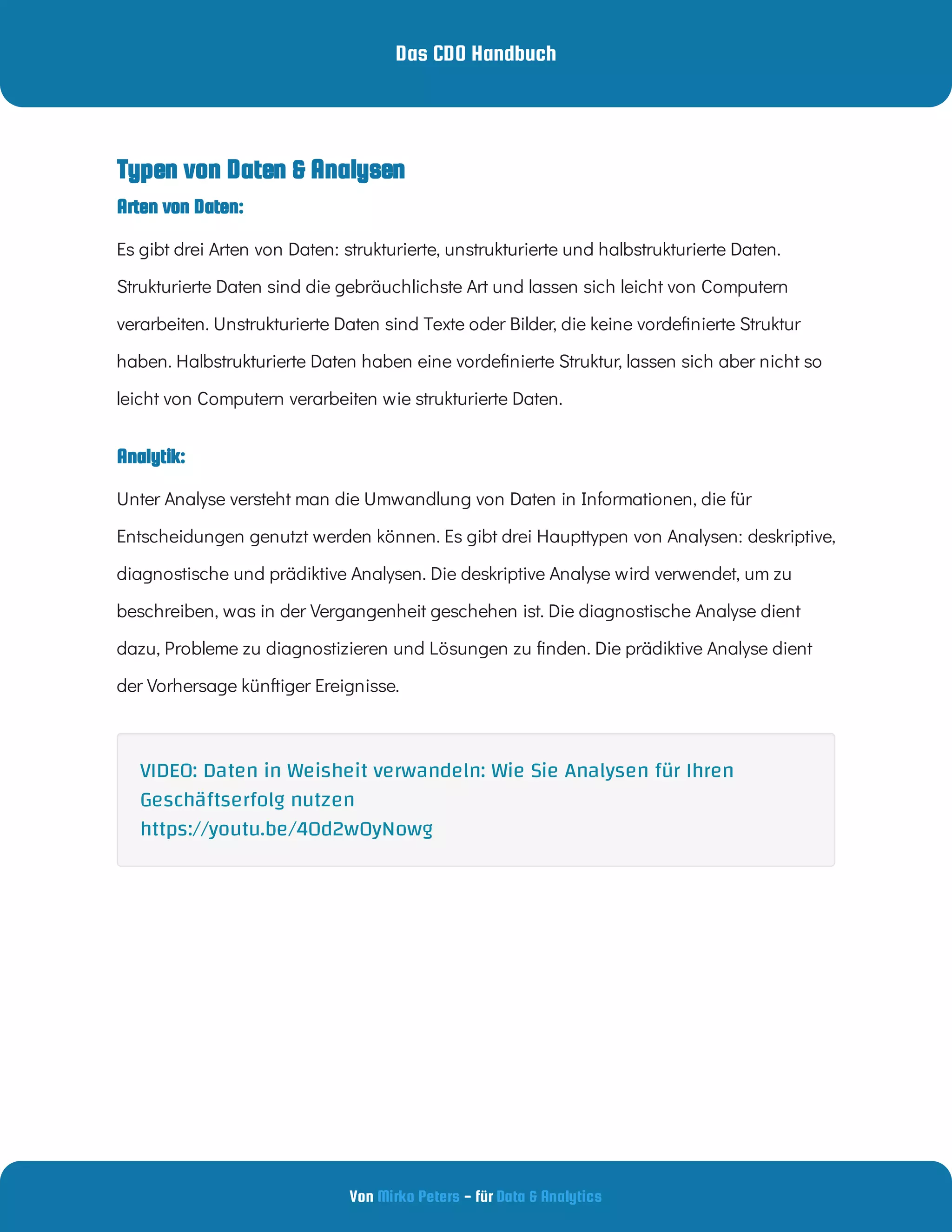 Das CDO Handbuch
Von - für
Mirko Peters Data & Analytics
Analytik:
Arten von Daten:
Typen von Daten & Analysen
Es gibt drei Arten von Daten: strukturierte, unstrukturierte und halbstrukturierte Daten.
Strukturierte Daten sind die gebräuchlichste Art und lassen sich leicht von Computern
verarbeiten. Unstrukturierte Daten sind Texte oder Bilder, die keine vorde nierte Struktur
haben. Halbstrukturierte Daten haben eine vorde nierte Struktur, lassen sich aber nicht so
leicht von Computern verarbeiten wie strukturierte Daten.
Unter Analyse versteht man die Umwandlung von Daten in Informationen, die für
Entscheidungen genutzt werden können. Es gibt drei Haupttypen von Analysen: deskriptive,
diagnostische und prädiktive Analysen. Die deskriptive Analyse wird verwendet, um zu
beschreiben, was in der Vergangenheit geschehen ist. Die diagnostische Analyse dient
dazu, Probleme zu diagnostizieren und Lösungen zu nden. Die prädiktive Analyse dient
der Vorhersage künftiger Ereignisse.
VIDEO: Daten in Weisheit verwandeln: Wie Sie Analysen für Ihren
Geschäftserfolg nutzen
https://youtu.be/40d2w0yNowg
 