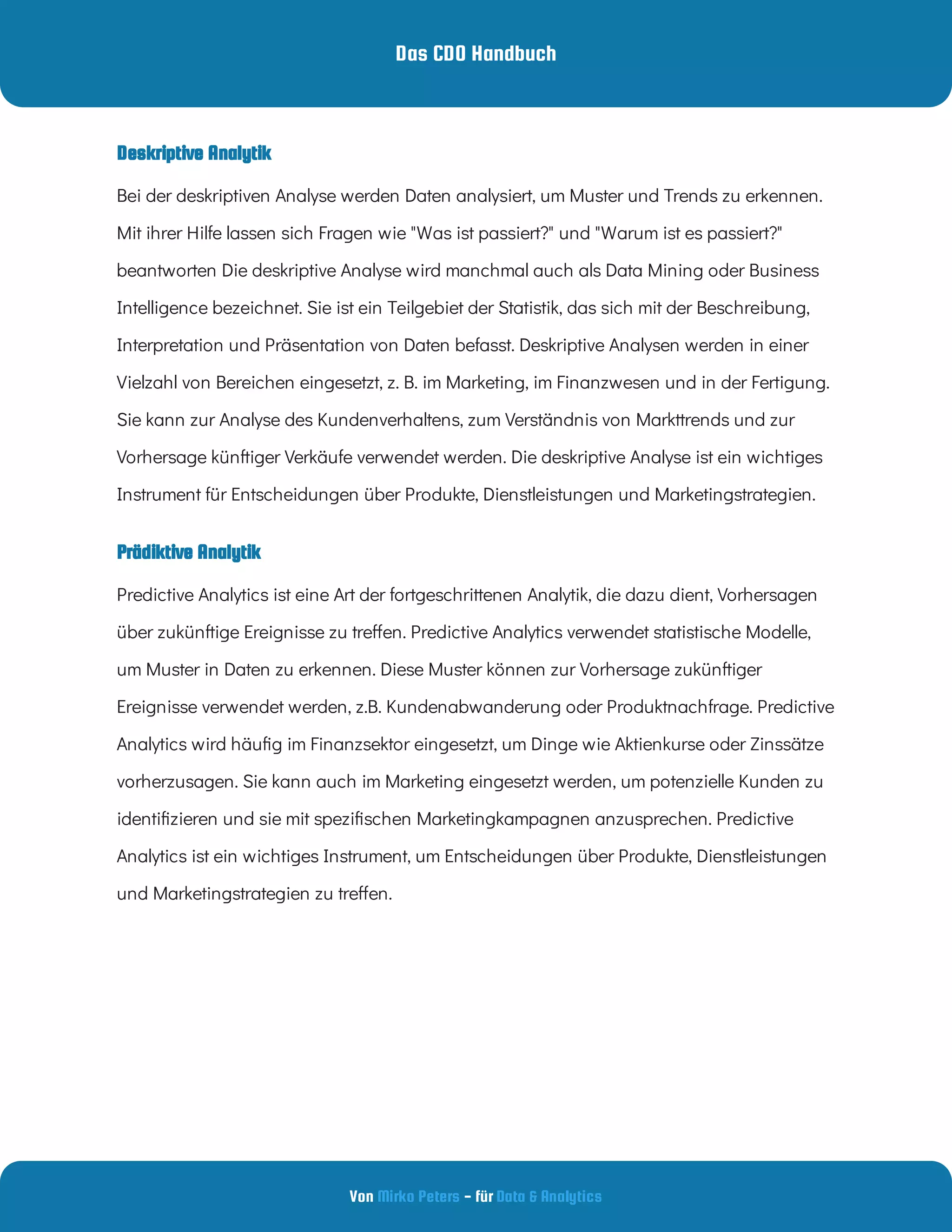 Das CDO Handbuch
Von - für
Mirko Peters Data & Analytics
Prädiktive Analytik
Deskriptive Analytik
Bei der deskriptiven Analyse werden Daten analysiert, um Muster und Trends zu erkennen.
Mit ihrer Hilfe lassen sich Fragen wie "Was ist passiert?" und "Warum ist es passiert?"
beantworten Die deskriptive Analyse wird manchmal auch als Data Mining oder Business
Intelligence bezeichnet. Sie ist ein Teilgebiet der Statistik, das sich mit der Beschreibung,
Interpretation und Präsentation von Daten befasst. Deskriptive Analysen werden in einer
Vielzahl von Bereichen eingesetzt, z. B. im Marketing, im Finanzwesen und in der Fertigung.
Sie kann zur Analyse des Kundenverhaltens, zum Verständnis von Markttrends und zur
Vorhersage künftiger Verkäufe verwendet werden. Die deskriptive Analyse ist ein wichtiges
Instrument für Entscheidungen über Produkte, Dienstleistungen und Marketingstrategien.
Predictive Analytics ist eine Art der fortgeschrittenen Analytik, die dazu dient, Vorhersagen
über zukünftige Ereignisse zu tre en. Predictive Analytics verwendet statistische Modelle,
um Muster in Daten zu erkennen. Diese Muster können zur Vorhersage zukünftiger
Ereignisse verwendet werden, z.B. Kundenabwanderung oder Produktnachfrage. Predictive
Analytics wird häu g im Finanzsektor eingesetzt, um Dinge wie Aktienkurse oder Zinssätze
vorherzusagen. Sie kann auch im Marketing eingesetzt werden, um potenzielle Kunden zu
identi zieren und sie mit spezi schen Marketingkampagnen anzusprechen. Predictive
Analytics ist ein wichtiges Instrument, um Entscheidungen über Produkte, Dienstleistungen
und Marketingstrategien zu tre en.
 